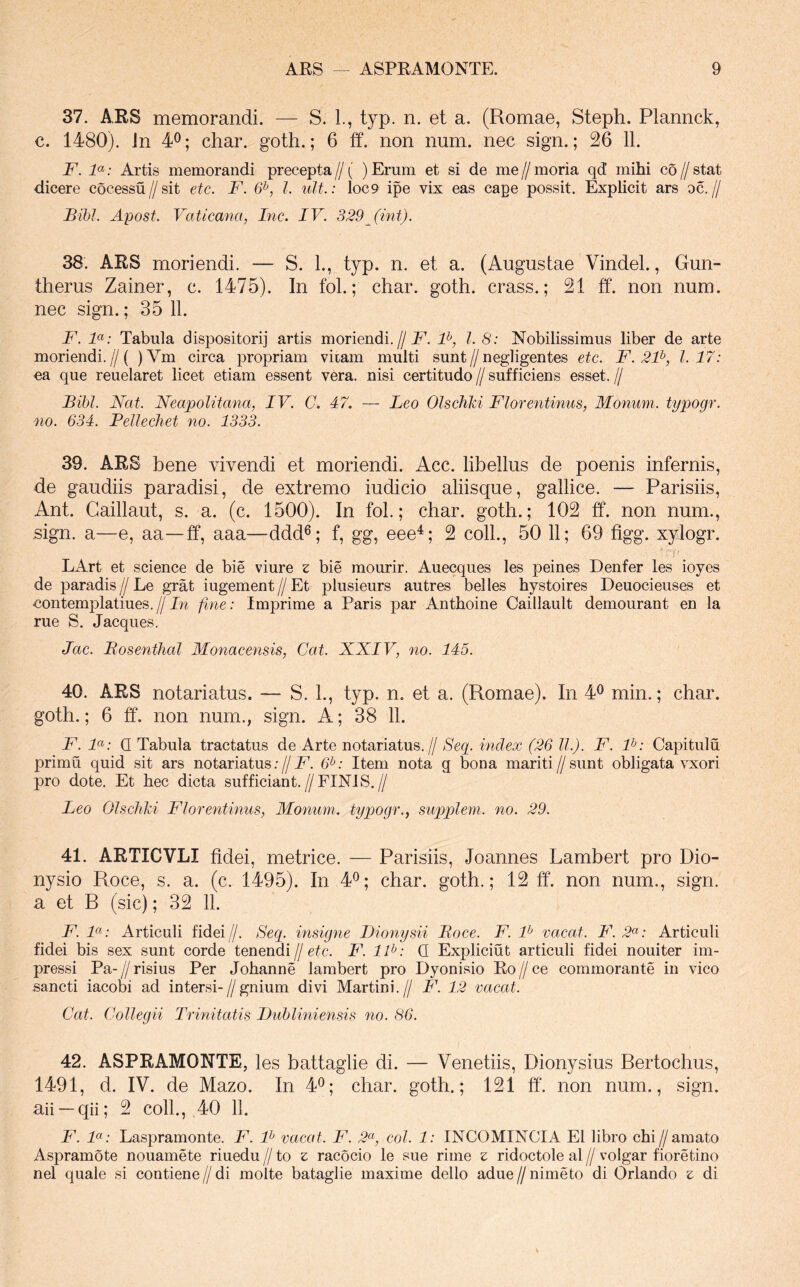 37. ARS memorandi. — S. 1., typ. n. et a. (Romae, Steph. Plannck, c. 1480). Jn 4^; char. goth.; 6 ff. non num. nec sign.; 26 11. F. F: Artis memorandi precepta//( ) Erum et si de me//moria qd mihi co//stat dicere cocessu//sit etc. F. 6^, I. ult.: loc9 ipe vix eas cape possit. Explicit ars oc.// Bibi. Apost. Vaticana, Inc. IV. 329Jint). 38. ARS moriendi. — S. 1., typ. n. et a. (Augustae Vindel., Gun- ttierus Zainer, c. 1475). In fol.; char. goth. crass.; 21 ff. non num. nec sign.; 35 11. F. F: Tabula dispositori] artis moriendi.//F, l. 8: Nobilissimus liber de arte moriendi.//( )Vm circa propriam viiam multi sunt//negligentes etc. F. 2F, 1.17: ca que reuelaret licet etiam essent vera, nisi certitudo // sufficiens esset. // Bibi. Nat. Neapolitana, IV. C. 47. — Leo Olschki Florentinus, Monum. typogr. no. 634. Pellechet no. 1333. 39. ARS bene vivendi et moriendi. Acc. libellus de poenis infernis, de gaudiis paradisi, de extremo iudicio aliisque, gallice. — Parisiis, Ant. Gaillaut, s. a. (c. 1500). In fol.; char. goth.; 102 ff. non num., sign. a—e, aa—ff, aaa—ddd®; f, gg, eee^; 2 coli., 50 11; 69 figg. xylogr. Lx4rt et Science de bie viure z bie mourir. Auecques les peines Denfer les ioyes de paradis//Le grat ingement//Et plusieurs autres belles hystoires Deuocieuses et nontemplatiues.//Jn fine: Imprime a Paris par Anthoine Caillault demourant en la rue S. Jacques. Jac. Bosenthal Monacensis, Cat. NNIV, no. 145. 40. ARS notariatus. — S. L, typ. n. et a. (Romae). In 4^ min.; char. goth.; 6 ff. non num., sign. A; 38 11. F. F: Q Tabula tractatus de Arte notariatus.// Seci. index (26 ll.). F. F: Capitulu primu quid sit ars notariatus;//JJ 6^: Item nota g bona mariti//sunt obligata vxori pro dote. Et hec dicta sufficiant.//FINIS.// Leo OlschM Florentinus, Monum. typogr., supplem. no. 29. 41. ARTICVLI fidei, metrice. — Parisiis, Joannes Lambert pro Dio- nysio Roce, s. a. (c. 1495). In 4^; char. goth.; 12 ff. non num., sign. a et E (sic); 32 11. F. F: Articuli fidei//. Secp insigne Bionysii Boce. F. F vacat. F.2<^: Articuli fidei bis sex sunt corde tenendi//e^c. F. llfi: Q Expliciut articuli fidei nouiter im- pressi Pa- // risius Per Johanne lambert pro Dyonisio Ro // ce commorante in vico sancti iacobi ad in tersi-//gnium divi Martini.// F. 12 vacat. Cat. Collegii Trinitatis Dubliniensis no. 86. 42. ASPRAMONTE, les battaglie di. — Venetiis, Dionysius Rertochus, 1491, d. IV. de Mazo. In 4^; char. goth.; 121 ff‘. non num., sign. aii —qii; 2 coli., ,40 11. F. F: Laspramonte. F. F vacat. F. 2^, coi. 1: INCOMINCIA EI libro chi//amato Aspramote nouamete riuedu // to z racocio le sue rime s ridoctole al // volgar fioretino nel quale si contiene//di molte bataglie maxime dello adue//nimeto di Orlando z di