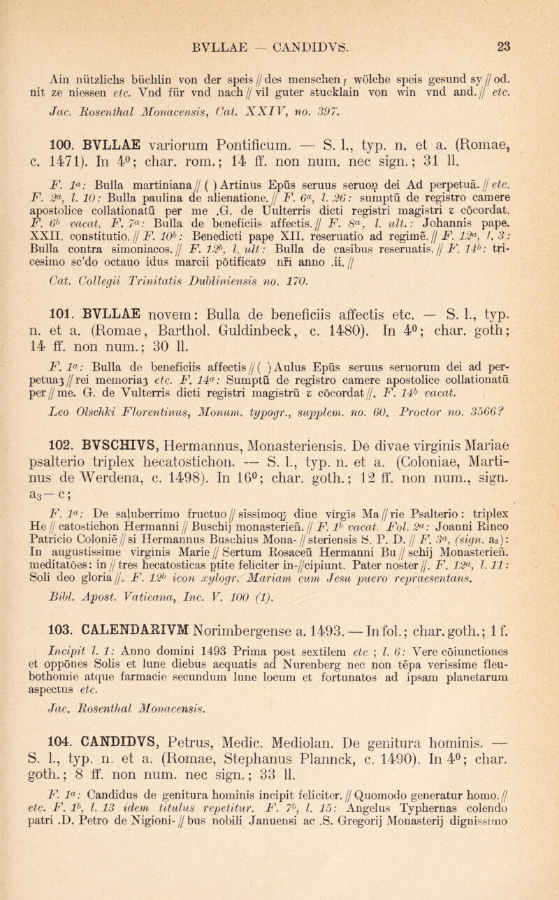 Ain niitzlichs biichlin von der speis // des menschen / wolche speis gesund sy // od. nit ze niessen etc. Vnd fiir vnd nach // vil guter stucklain von win vnd and. // etc. Jac. Mosenthal Monacensis, Cat. XXIV, no. 397. 100. BVLLAE variorum Pontificum. — S. 1., typ. n. et a. (Romae, c. 1471). In 4^; char. rom.; 14 ff. non num. nec sign.; 31 11. F. F: Bulla martiniana // ( ) Artiniis Epus senius seruo^ dei Ad perpetua. // etc. F. l. 10: Bulla paulina de alienatione. // F. I. 26: sumptu de registro camere apostolice collationatu per me .G. de Uulterris dicti registri magistri z cocordat. F. 6^ vacat. P. 7«; Bulla de beneficiis affectis.// F. 8^^, l. ult.: Jobannis pape. XXII. constitutio. // F. 10^: Benedicti pape XII. reseruatio ad regime. // F. 12^, /. 3: Bulla contra simoniacos.// F. 12^, l.ult: Bulla de casibus reseruatis.//E’. tri- cesimo sc’do octauo idus marcii potificat9 nfi anno .ii. // Cat. Collegii Trinitatis Duhliniensis no. 170. 101. BVLLAE novem: Bulla de beneficiis affectis etc. — S. L, typ. n. et a. (Romae, Barthol. Guldinbeck, c. 1480). In 4^; char. goth; 14 ff. non num.; 30 11. F. F: Bulla de beneficiis affectis // ( ) Aulus Epus seruus seruorum dei ad per- petuayZ/rei memoriay etc. F. IF: Sumptu de registro camere apostolice collationatu per//me. G. de Vulterris dicti registri magistru z cocordat//. F. IF vacat. Leo Olschki Florentinus, Monum. typogr., supplem. no. 60. Proctor no. 3566? 102. BVSCHIVS, Hermannus, Monasteriensis. De divae virginis Mariae psalterio triplex hecatostichon. — S. L, typ. n. et a. (Coloniae, Marti- nus de Werdena, c. 1498). In 16^^; char. goth.; 12 ff. non num., sign. as c, F. De saluberrimo fructuo//sissimocg diue virgis Ma//rie Psalterio: triplex He // catosticbon Hermanni // Buscbij monasterien. // F. F vacat. Fol. 2<^: Joanni Rinco Patricio Colonie//si Hermannus Buschius Mona- // steriensis S. P. D. // F. 5«, (sign. as): In augustissime virginis Marie//Sertum Rosaceu Hermanni Bu //schij Monasterien. meditatoes: in //tres becatosticas ptite feliciter in-//cipiunt. Pater noster//. F. 12^, 1.11: Soli deo gloria //. F. 12^ icon xylogr. Mariam, cum Jesu puero repraesentans. Bihl. Apost. Vaticana, Inc. V. 100 (1). 103. CALENDAEIVM Norimbergense a. 1493. — In fol.; char. goth.; 1 f. Incipit l. 1: Anno domini 1493 Prima post sextilem etc l. 6: Vere coiunctiones et oppones Solis et lune diebus aequatis ad Nurenberg nec non tepa verissime fleu- bothomie atque farmacie secundum lune locum et fortunatos ad ipsam planetarum aspectus etc. Jac. Mosenthal Monacensis. 104. CANDIDVS, Petrus, Medie. Mediolan. De genitura hominis. — S. L, typ. n.. et a. (Romae, Stephanus Plannck, c. 1490). In 4^; char. goth.; 8 ff. non num. nec sign.; 33 11. F. F: Candidus de genitura hominis incipit feliciter.//Quomodo generatur homo.// etc. F. F, l. 13 idem titulus repetitur. F. 7^, l. 15: Angelus Typhernas colendo patri .D. Petro de Nigioni-//bus nobili Januensi ac .S. Gregorij Monasterij dignissnno