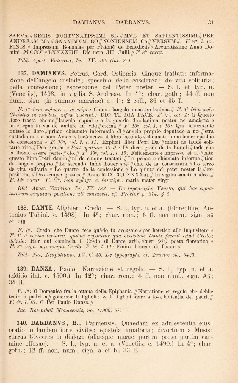 SARVm//REGIS FORTVNATISSIMI SI-//MVL ET SAPIENTISSIMI//PER ANDREAM MA // GNANIMVM BO // NONIENSEM Co // VERSVM //. F. l. 15 : FINIS. // Impressum Bononiae per Platone de Benedictis // Accuratissime Anno Do- mini .M.CCCC//LXXXXIIII. Die uero .III. Julii.//i^. 8^ vacat. Bihl. Apost. Vaticana, Inc. IV. 496 (int. 2^). 137. DAMIANVS, Petrus, Gard. Ostiensis. Ginque trattati: informa- zione delFangelo custode; specchio della coscienza; de vita solitaria; della confessione; esposizione dei Pater noster. — S. 1. et typ. n. (Venetiis), 1493, in vigilia S. Andreae. In 4^; char. goth.; 44 ff. non num., sign. (in summo margine) a—P; 2 coli., 36 et 35 11. F. F icon xylogr. c. inscript.: Chome langelo amaestra lanima. [j F. F icon xyl.: Christus in nubibus, infra inscript.: DIO TE DIA PACE. F. 2'^, coi. 1: Q Questo libro tracta cbome // lanzolo elqual e a la guarda de // lanima nostra ne amaistra e in==//segna la via de andare in vita//eterna.// F. ' coi. 1, l. 16: Qui felicemente finisse lo libro // primo chiamato informatio dl // angelo proprio deputado a no^^ // stra custodia in xpi noie Arnen. // Incomenza il libro secondo // chiamato lume houer spechio de conscientia.// F. 36^, coi. 2, l. 11: Explicit liber Petri Da^//miani de laude soli- tarie vite. // Deo gratias, jj Post spatium 10 ll.: Di dieci gradi de la humili // tade che fa Ihomo essere perfe-//cto.// F. 43^, coi. 1, l. 15: Felicemente e impresso et fh//nito questo libro Petri damia//ni de cinque tractati.//Lo primo e chiamato informa//tion dei angelo proprio. // Lo secondo lume houer spe= // chio de la conscientia. // Lo terzo de vita solitaria // Lo quarto, de la confessione. // Lo quinto dei pater noster la // ex- positione.//Deo semper gratias.// Anno M.CCCC.LXXXXiij.// In vigilia sancti Andree.// P\ 44« vacat. F. 44^ icon xylogr. c. inscript.: maria mater virgo. Bibi. Apost. Vaticana, Inc. IV. 182. — De typographo Veneto, qui hac signa- turarum singulari positione uti consuevit, ef. Proctor p. 374, § 5. 138. DANTE Alighieri. Gredo. — S. L, typ. n. et a. (Florentiae, An- tonius Tubini, c. 1498) In 4^; char. rom.; 6 ff, non num., sign. aii et aiii. F. F: Gredo che Dante fece quado fu accusato//per heretico alio inquisitore.// F. F 9 versus tertiarii, quibus exponitur qua occasione Dante fecerit istud Credo; deinde: Hor qui comincia il Credo di Dante arli//ghieri (sic) poeta fiorentino.// F. 2'^ (sign. aii) incipit Credo. P. 6^, l. 11: Finito il credo di Dante.// Bibi. Nat. Neapolitana, IV. C. 45. De typographo cf. Proctor no. 6425. 139. DANZA, Paolo. Narrazione et regola. — S. L, typ. n. et a. (Editio ital. c. 1500.) In 12^; char. rom.; 4 tf. non num., sign. Aii; 34 11. P. F: Q Domenica fra la ottaua della Epiphania.//Narratione et regola che debbe tenir h padri a//gouernar li figlioli: & li figlioli stare a lo-//bidientia dei padri.// F. 4^, l. 18: Q Per Paulo Danza.// Jac. Bosenthal Monacensis, no, 17906, 8^. 140. DARDANVS, B., Parmensis. Quaedam ex adulescentia eius: oratio in laudem iuris civilis; epistola amatoria; divortium a Musis; currus Glyceres in dialogo (aliaeque nugae partim prosa partim car- mine effusae). — S. 1., typ. n. et a. (Venetiis, c. 1490.) In 4^; char. goth.; 12 ff. non. num., sign. a et b; 33 11.