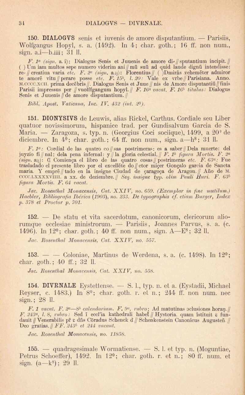 150. DIALOGVS senis et invenis de amore disputantium. — Parisiis, Wolfgangus Hopyl, s. a. (1492). In 4; char. goth.; 16 ff. non num., sign. a.i—b.iiii; 31 11. F. F (sign. a.i): Dialogus Senis et Juuenis de amore di*>//sputantium incipit.// ( ) Um iam multos sepe numero viderim ani//mu suu ad quid laude dignu intendisse: re=//creatiua varia ete. F. (sign. a.ij): Florentius// ( )Dmiras vehemeter admiror te amore vitu//perare posse etc. F. 15^, 1.20: Vale ex vrbe//Parisiana. Anno. M.cccc.xcii. prima decebris //. Dialogus Senis et Juue // nis de Amore disputantiu//finis Parisii impressus per //vuolffgangum hopyl.// F. vacat. F. 16^ titulus: Dialogus Senis et Juuenis//de amore disputantium.// Bibi. Apost. Vaticana, Inc. IV. 432 (int. 2^). 151. DIONYSIVS de Leuwis, alias Rickel, Garthus. Gordiale seu Liber quatuor novissimorum, hispanice trad. per Gundisalvum Garcia de S. Maria. — Zaragoza, s. typ. n. (Georgius Coci sociique), 1499, a 20'* de diciembre. In 4®; char. goth.; 64 ff. non num., sign. a—h®; 31 11. F. F: Cordial de las quatro co//sas postrimeras: es a saber//Dela muerte: dei juyzio fi//nal: dela pena infernal: y//la gloria celestial.// F. F figura Mortis. F. 2<^ (sign. Q Comienga el libro de las quatro cosas//postrimeras etc. F.63(^: Fue trasladado el presente libro por el excellete do // ctor miyer Gongalo garcia de Sancta maria. Y empre // tado en la insigne Ciudad de garagoga de Aragou. // Ano de m. cccc.LXXXXViiii. a xx. de deziembre.// Sec[. insigne typ. oliin Bauli Muri. F. 63^ figura Mortis. F. 64 vacat. Jac. Bosenthal Monacensis, Gat. XXIV, no. 659. (Exemplar in fine mutilum.) Haebler, Bibliografia Iberica {1903), no. 233. De typograpliis cf. etiam Burger, Index pj. 378 et Proctor p. 701. 152. — De statu et vita sacerdotum, canonicorum, clericorum alio- rumque ecclesiae ministrorum. — Parisiis, Joannes Parvus, s. a. (c. 1496). In 12^; char. goth.; 40 ff. non num., sign. A—E®; 32 11. Jac. Bosenthal Monacensis, Cat. XXIV, no. 557. 153. — — Coloniae, Martinus de Werdena, s. a. (c. 1498). In 12*^; char. goth.; 40 ff.; 32 11. Jac. Bosenthal Monacensis, Cat. XXIV, no. 558. 154. DIVENALE Eystettense. — S. 1., typ. n. et a. (Eystadii, Michael Reyser, c. 1483.) In 8^; char. goth. r. et n.; 244 ff, non num. nec sign.; 28 11. F. 1 vacat. F. 2^—8^ calendarium. F. 9^, rubro: Ad matutinas oclusiones hora^.// F. 243^, l. 8, rubro: Sed i eccFia kathedrali habet // Hystoria. quam istituit z fun- dauit //Venerabilis pr z dns Coradus Schenck d // Schenkenstein Canonicus Augusteh. // Deo gratias. // FF. 243^ et 244 vacant. Jac. Bosenthal Monacensis, no. 11858. 155. — quadragesimale Wormatiense. — S. 1. et typ. n. (Moguntiae, Petrus Schoeffer), 1492. In 12^; char. goth. r. et n.; 80 ff. num. et sign. (a—k®); 29 11.