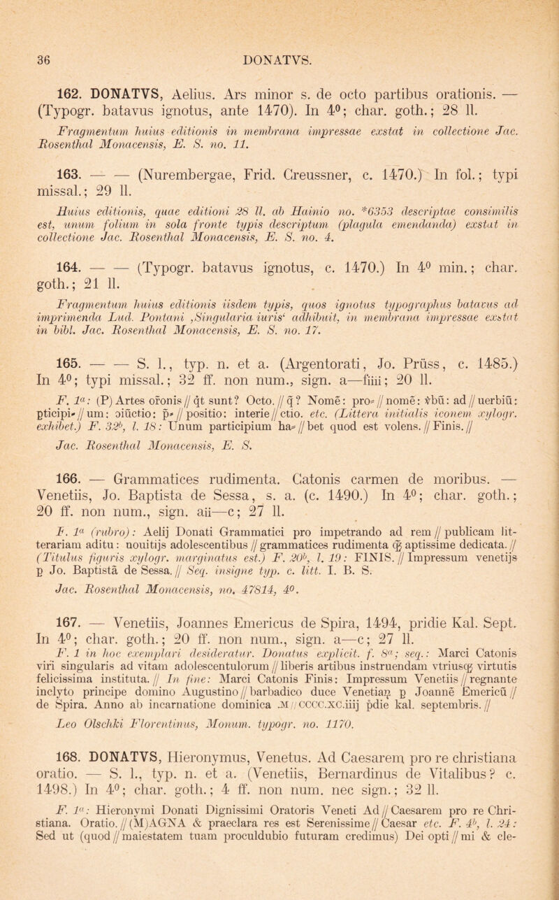 162. DONATVS, Aelius. Ars minor s. de octo partibus orationis. — (Typogr. batavus ignotus, ante 1470). In 4^; char. goth.; 28 11. Fragmentum huius editionis in membrana impressae exstat in collectione Jac, Mosenthal Monacensis, E. S. no. 11. 163. — — (Nurembergae, Frid. Greussner, c. 1470.) In fol.; typi missal.; 29 11. Huius editionis, quae editioni 28 ll. ab Hainio no. *6353 descriptae consimilis est, unum folium in sola fronte typis descriptum (plagula emendanda) exstat in collectione Jac. JRosenthal Monacensis, E. S. no. 4. 164. — — (Typogr. batavus ignotus, c. 1470.) In 4^ min.; char. goth.; 21 11. Fragmentum huius editionis iisdem typis, quos ignotus typograpliiis batavus ad imprimenda Lud. Fontani ,Singularia iuris‘ adhibuit, in membrana impressae exbtat in bibi. Jac. Mosenthal Monacensis, E. S. no. 17. 165. — — S. 1., typ. n. et a. (Argentorati, Jo. Priiss, c. 1485.) In 4^; typi missal.; 32 ff. non num., sign. a—fihi; 20 11. F. F: (P) Artes ofonis // qt sunt? Octo. // q ? Nome: pro= // nome: Vbu; ad // uerbiu: pticiph//um: oiuctio: p=«//positio: interie//ctio. ete. (Littera, initialis iconem xylogr. exhibet.) F. 32^, l. 18: Unum participium lia=//bet quod est volens.//Finis.// Jac. Mosenthal Monacensis, E. 8. 166. — Grammatices rudimenta. Catonis carmen de moribus. — Venetiis, Jo. Baptista de Sessa, s. a. (c. 1490.) In 4^; char. goth.; 20 ff. non num., sign. aii—c; 27 11. L. F (rubro): Aelij Donati Grammatici pro impetrando ad rem // publicam lit- terariam aditu: uouitijs adolescentibus // grammatices rudimenta (g aptissime dedicata. // (Titulus figuris xylogr. marginatus est.) F. 20^, 1.19: FINIS.//Impressum venetij» p Jo. Baptista de Sessa.// Seq. insigne typ. c. litt. I. B. S. Jac. Mosenthal Monacensis, no. 47814, 40. 167. — Venetiis, Joannes Emericus de Spira, 1494, pridie Kal. Sept. In 40; char. goth.; 20 ff. non num., sign. a—c; 27 11. F. 1 in hoc exempjlari desideratur. Donatus explicit. f. seq.: Marci Catonis viri singularis ad vitam adolescentulorum//liberis artibus instruendam vtriuscg virtutis felicissima instituta.// In fine: Marci Catonis Finis; Impressum Venetiis//regnante inclyto principe domino Augustino//barbadico duce Venetia]^ p Joanne Emericu// de Spira. Anno ab incarnatione dominica .M//cccc.xc.iiij pdie kal. septembris.// Leo Olscliki Florentinus, Monum. typogr. no. 1170. 168. DONATVS, Hieronymus, Venetus. Ad Caesarem pro re christiana oratio. — S. 1., typ. n. et a. (Venetiis, Bernardinus de Vitalibus? c. 1498.) In 40; char. goth.; 4 ff. non num. nec sign.; 32 11. F. i«.- Hieronymi Donati Dignissimi Oratoris Veneti Ad//Caesarem pro re Chri- stiana. Oratio.//(M)AGNA & praeclara res est Serenissime//Caesar etc. F. 4^, l. 24: Sed ut (quod//maiestatem tuam proculdubio futuram credimus) Deiopti//mi & cie-