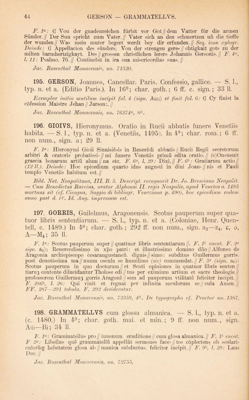F. : Q Von der gnadeureichen fiirbit vor Got//dem Vatter fiir die armen Siinder.// Der Sun spricht zum Vater.// Vater sich an den schmertzen un die tieffe der wunden//Was mein muter begert werdt bey dir erfunden.// Seq. icon xylogr. Deinde: Q Appellacion des siinders. Von der strengen gere=»//chtigkait gots zu der milten barmhertzigkayt. Des // grossen christlicben lerers Johannis Gersonis. // F. F, l. 11: Psalmo. 76.// Continebit in ira sua misericordias suas.// Jae. Bosenthal 3fonacensi‘^, no. 71520. 195. GERSON, Joannes, Gancellar. Paris. Confessio, gallice. — S. 1., typ. n. et a. (Editio Paris.). In 16®; char. goth.; 6 tf. c. sign.; 33 11. Exemplar initio mutilum inciqnt fol. 4 (sign. Aiiii) et finit fol. 6: Q Cy finist la cofession Maistre Jeban//Jarson;.// Jac. Bosenthal Mo^iacensis, no. 76274(^, S^. 196. GIOIVS, Hieronymus. Oratio in Rucii abbatis funere Venetiis habita. — S. 1., typ. n. et a. (Venetiis, 1495). In4'^; char. rom.; 6 ff. non num., sign. a; 29 11. F. F: Hieronymi Gioii Sinnisiesis in Reueredi abbatis // Rucii Regii secretorum arbitri & oratoris probatissi-//mi funere Venetiis primu edita oratio.// (c)Onsueuit graecia bonarum artiu alum // na etc. F. 6^, l. 29: Dixi. // F. 6^: Gratiarum actio // (12 11.). Deinde: Hoc epicedium quarto idus augusti in diui Joan-//nis et Pauli templo Venetiis habitum est. // Bibi. Nat. Neapolitana, III. B. 5. Descript. recognovit Dr. Jo. Bresciano Neapolit. — Cum Benedictus Buccius, orator AlpJionsi II. regis Neapolis, apud Venetos a. 1495 mortuus sit (cf. Cieogna, Saggio di bibliogr. Veneziana p. 490), hoc epicedium eodem anno post d. iv. Id. Aug. impressum est. 197. GORRIS, Guilelmus, Aragonensis. Scotus pauperum super qua- tuor libris sententiarum. — S. L, typ. n. et a. (Coloniae, Henr. Quen- tell, c. 1489.) In 4<^; char. goth.; 292 ff. non num., sign. a2—z^, e, o, A—M4; 35 11. F. F: Scotus pauperum super//quattuor libris sententiarum//. F. F vacat. F. 2^ sign. ^2): Reuerendissimo in xpo patri: et illustrissimo domino dho // Alfonso de Aragonia archiepiscopo cesaraugustanen. dignis//simo: subditus Guiliermus gorris. post deuotissima ma//nuum oscula se humilime (sic) commendat.//5« (sign. as): Scotus pauperum in quo doctorum//et Scoti opiniones in quatuor libris senten// tiaruy contente dilucidantur Tholose edi // tus per eximium artium et sacre theologie // professorem Guillermuj gorris Aragone // sem ad pauperum vtilitate feliciter incipit. // F. 286^, l. 26: Qui viuit et regnat per infinita seculorum se//cula Arnen.// FF. 287—291 tabula. F. 292 desideratur. Jac. Bosenthal MonacensF, no. 72359, 4^. De typograplio cf. Vroctor no. 1387. 198. GRAMMATELLVS cum glossa almanica. — S. L, typ. n. et a. (c. 1480.) In 4®; char. goth. mai. et min.; 9 ff. non num., sign. Aiii—Bi; 34 11. F. F: Grammatellus pro// iuuenum. eruditione// cum glosa almanica.// F. F vacat. F .2«; Libellus que grammatellu appellat sermones face^^Z/tos coplectens? ob scolari- culorucg hebetatem glosa ab//manica subductus, feliciter incipit.// F. 9^0 l. 29: Laus Deo. II Jac. Bosenthal hionacensis, no. 72755.