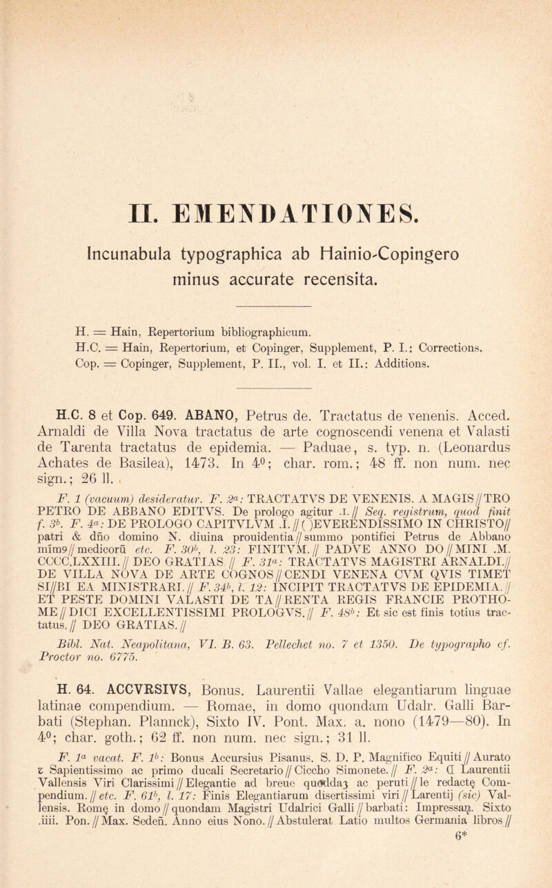 Incunabula typographica ab Hainio-Copingero minus accurate recensita. H. = Hain, Repertorium bibliographicum. H.C. = Haiii, Repertorium, et Copinger, Supplement, P. I.: Corrections. Cop. = Copinger, Supplement, P. II., vol. I. et II.; Additions. H.C. 8 et Cop. 649. ABANO, Petrus de. Tractatus de venenis. Acced. Arnaldi de Villa Nova tractatus de arte cognoscendi venena et Valasti de Tarenta tractatus de epidemia. — Paduae, s. typ. n. (Leonardus Achates de Basilea), 1473. In 4^; char. rom.; 48 ff. non num. nec sign.; 26 11. F. 1 (vacuum) desideratur. F. 2^: TRACTATVS DE VENENIS. A MAGIS//TRO PETRO DE ABBANO EDITVS. De prologo agitur .i.// Seq^. registrum, quod finit f. 3K F. F: DE PROLOGO CAPITALVM .!.//( )EVERENDISSIMO IN CHRISTO// patri & dno domino N. diuina prouidentia//summo pontifici Petrus de Abbano mim9//medicoru etc. F. 30f I. 33: FINITVM.// PADVE ANNO DO//MINI .M. CCCC.LXXIII.// DEO GRATIAS // F. 3F: TRACTATVS MAGISTRI ARNALDI.// DE VILLA NOVA DE ARTE COGNOS//CENDI VENENA CVM QVIS TIMET SI//BI EA MINISTRARI.// F.3F, l. 12: INCIPIT TRACTATVS DE EPIDEMIA.// ET PESTE DOMINI VALASTI DE TA//RENTA REGIS FRANCIE PROTHO- ME//DICI EXCELLENTISSIMI PROLOGVS.// F. 4S^: Et sic est finis totius trac- tatus.// DEO GRATIAS.// Bibi. Nat. Neapolitana, VI. B. 63. Pellechet no. 7 et 1350. De typographo cf. Proctor no. 6775. \ H. 64. ACCVRSIVS, Bonus. Laurentii Vallae elegantiarum linguae latinae compendium. — Bomae, in domo quondam Udalr. Galli Bar- bati (Stephan. Plannck), Sixto IV. Pont. Max. a. nono (1479—80). In 4^; char. goth.; 62 ff. non num. nec sign.; 31 11. F. F vacat. F. F: Bonus Accursius Pisanus. S. D. P. Magnifico Equiti//Aurato z Sapientissimo ac primo ducali Secretario // Ciccho Simonete. // F. 2^: Q Laurentii Vallensis Viri Clarissimi//Elegantie ad breue qu(3dda3 ac peruti//le redactQ Com- pendium.//e^c. F. 6F, l. 17: Finis Elegantiarum disertissimi viri//Larentij (sic) Val- lensis. Rom§ in domo // quondam Magistri Udalrici Galli // barbati: Impressa^. Sixto .iiii. Pon.//Max. Sederi. Anno eius Nono.//Abstulerat Latio multos Germania libros// 6*