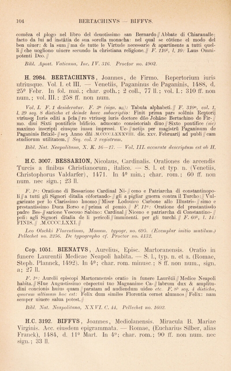 comeza el plogo nel libro dei deuotissimo san Bernardo//Abbate di Chiaraualle; facto da lui ad instatia de sua sorella monacha: nel qual se cotiene el modo dei ben uiuer: & la sum//ma de tutte le Virtude necessarie & apartinente a tutti quel- li//che uogliono uiuere secundo la christiana religione.// F. 110^, l. 10: Laus Omni- potenti Deo. II Bibi. Apost. Vaticana, Inc. IV. 316. Procter no. 4902. H. 2984. BERTACHINVS, Joannes, de Firmo. Repertorium iuris utriusque. VoL I. et III. — Venetiis, Paganinus de Paganinis, 1488, d. 25® Febr. In fol. mai.; char. goth.; 2 coli., 77 11.; vol. I.: 310 ff. non num.; vol. III.: 258 ff. non num. Vol. I. F. 1 desideratur. F. 2^ (sign. suij: Tabula alphabeti.// F. 310^, coi. 1, l. 29 seq. 8 disticha et deinde haec subscriptio: Finit prima pars solenis Reptorij vtriusqg luris editi a pcla // ro vtriuscg iuris doctore dho Johane Bertachino de Fir- // mo. diui Sixti pontificis bhficio. aduocato consistoriali diuo//Sixto pontifice (sic) maximo inscripti eiusque iussu impressi. Ue-//neti]s per magistru Paganinum de Paganinis Brixie- // se3 Anno dhi .m.cccc.lxxxviii. die. xxv. Februarij ad publi // cam studiorum utilitatem.// Secp coi. 2 registrum. Bibi. Nat. Neapolitana, X. K. 16—17. — Vol. III. accurate descriptum est ab H. H.C. 3007. BESSARION, Nicolaus, Cardinalis. Orationes de arcendis Tureis a finibus Christianorum, italice. — S. 1. et typ. n. (Venetiis, Christophorus Valdarfer), 1471. In 4® min.; char. rom.; 60 ff. non num. nec sign.; 23 11. F. F: Oratione di Bessarione Cardinal Ni-//ceno e Patriarcha di constantinopo- li//a tutti gli Sign ori ditalia cofortando-//gli a pigliar guerra contra il Turcho://Vul- garizate per lo Clarissimo huomo // Miser Lodouico Carbone alio Illustris- // simo e prestantissimo Duca Borso e//prima el pernio.// F. IF: Oratione dei prestantissio padre Bes-//sarione Vescouo Sabino: Cardinal//Niceno e patriarcha di Constantino-// poli: agli Signori ditalia de li pericoli//imminenti, per gli turchi.// F. 60^, l. 14: FINIS.// .M.CCCC.LXXI.// Leo Olschhi Florentinus, Monum. typogr. no. 695. (Exemplar initio mutilum.) Pellechet no. 2256. De typographo cf. Procter no. 4132. Cop. 1051. BIENATVS, Aurelius, Episc. Martoranensis. Oratio in funere Laurentii Medicae Neapoli habita. — S. L, typ. n. et a. (Romae, Steph. Plannck, 1492). In 4®; char. rom. minusc.; 8 ff. non num., sign. a; 27 11. F. F: Aurelii episcopi Martoranensis oratio in funere Lauretii//Medice Neapoli habita.//Slue Augustissimo cospectui tuo Magnanime Ca-//labrum dux & amplitu- dini concionis huius quam//paratam ad audiendum uideo etc. jF. 8* seq. 4 disticha, quorum ultimum hoc e.st: Felix dum similes Florentia cernet alumnos//Felix: nam semper uiuere salua potest.// Bibi. Nat. Neapolitana, XXVI. C. 44. Pellechet no. 1602. H.C. 3192. BIFFVS, Joannes, Mediolanensis. Miracula R. Mariae Virginis. Acc. eiusdem epigrammata. — Romae, (Eucharius Silber, alias Franck), 1484, d. 11® Mart. In 4®; char. rom.; 90 tf. non num,. nec sign.; 33 11.