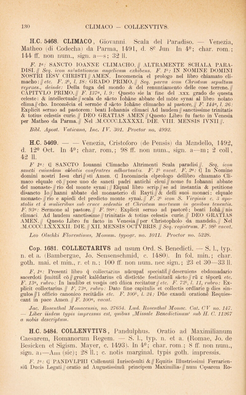 180 CLIMACO - COLLENVTIVS. H.C. 5468. CLIMACO, Giovanni, Scala dei Paradiso. — Venezia, Matheo (di Codecha) da Parma, 1491, d. 8^ Jun In 4®; char. rom.; 144 ff. non num., sign. a—s; 32 11. F. F: SANCTO lOANNE CLIMACHO.// ALTRAMENTE SCHALA PARA- DISI.// Seq. icon salutationem angelicam exhibens. F. F: IN NOMINE DOMINI NOSTRI lESV CHRISTI//AMEN. Incomencia el prologo nel libro cbiamato cli- macho: j/etc. F. 2^, 1.18: GRADO PRIMO.// Seq. qjarva icon Christum sepuUum repraes., deinde: Delia fuga dei mondo & dei renuntiamento delle cose terrene.// CAPITVLO PRIMO.// F. 137^, l. 9: Questo sie la fine dei .xxx. grado de questa celeste: & intellectuale // scala de sacto lobane abbate dei mote synai al libro nolato clima//cho. Incomecia el sermoe d sacto lobane climacho al pastore.// F. 14F, l. 26: Explicit sermo ad pastorem; beati Iohannis climaci Ad laudem//sanctissime trinitatis & totius celestis curie. // DEO GRATIAS AMEN // Questo Libro fu facto in Venesia per Matheo da Parma.// Nel .M.CCCC.LXXXXI. DIE. VIII. MENSIS IVNII//. Bibi. Apost. Vaticana, Inc. IV. 301. Procter no. 4992. H.C. 5469. V enezia, Cristoforo (de Pensis) da Alandello, 1492, d. 12^ Oct. In 4^; char. rom.; 98 ff. non num., sign. a—m; 2 coli, 42 11. F F: Q SANCTO louanni Climacho Altrimenti Scala paradisi//. Seq. icon sancti cuiusdam abbatis confratres adhortantis. F. F vacat. F. 2<^: Q In Nomine domini nostri lesu chri// sti Arnen. Q Incomincia elprologo dellibro chiamato Cli- maco elquale co//pose uno de sancti padri antichi elcui//nome fu Iohanni abbate dei monaste-//rio dei monte synai://Elqual libro scrip//se ad instantia & petitione disancto Io // hanni abbate dei monasterio di Rayti // & delli suoi monaci; elquale monaste- // rio e apiedi dei predicto monte synai. // F. 2^ icon S. Virginis c. 3 apo- stolis et 4 mulieribus sub cruce sedentis et Christum mortuum in genibus tenentis. F. 93<^: Sermone al pastore.// F.98^: Explicit sermo ad pastore: beati Ioha//nis chmaci. Ad laudem sanctissime//trinitatis & totius celestis curie.// DEO GRATIAS AMEN.// Questo Libro fu facto in Venesia//per Christopholo da mandelo.// Nel .M.CCCC.LXXXXII. DIE.//XII. MENSIS OCTVBRIS.//8cg. registrum. F. 98^ vacat. Leo Olscliki Florentinus, Monum. tyqjogr. no. 1011. Procter no. 5228. Cop. 1681. COLLECTARIVS ad usum Ord. S. Benedicti. — S. L, typ. n. et a. (Bambergae, Jo. Sensenschmid, c. 1480). In fol. min.; char. goth. mai. et min., r. et n.; 100 ff. non num. nec sign.; 23 et 30—33 11. F. F: Presenti libro q collectarius nucupat speciali!//deseruiens ebdomadario sacerdoti pmitti! co // gruet kaledarius cu distictoe festiuitatu sacto // ru z teporu etc. F. 13^, rubro: In laudib9 et vespis oro dhica recitatur//etc. F. 72^^ l. 11, rubro: Ex- plicit collectarius. // F. 73^^, riibro: Dato fine capitulis et coUeetis ordiarie p dies sin- gulos//! officio canonico recitadis etc. F. 100^, 1.24: Dhe exaudi oratione Requies- cant in pace Arnen.//A’. 100*^, vacat. Jac. Bosenthal Monacensis, no. 27654. Lud. Bosenthal Monae. Cat. CV no. 147. — Liber iisdem typis imqn'essus est, quibus ,Missale Benedictinmid sub H. C. 11267 a nobis descriqAum. H.C. 5484. COLLENVTIVS, Pandulphus. Oratio ad Maximilianum Caesarem, Bomanorum Begem. — S. 1., typ. n. et a. (Romae, Jo. de Besicken et Sigism. Mayer, c. 1493). In 4^; char. rom.; 8 ff. non num., sign. ai—Anu (sic); 28 11.; c. notis marginal. typis goth. impressis. F. F: Q PANDVLPHI Collenutii luriscosulti &//Equitis Illustrissimi Ferrarien- siu Ducis Legati // oratio ad Augustissima principem Maximilia= // num Casarem Ro-