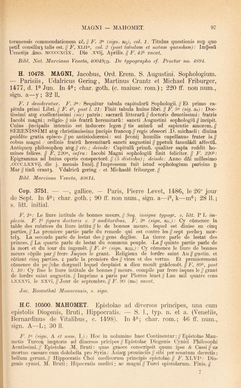 teranensis commendationem zc. // F. 2^ (sign. aijj, coJ. 1. Titulus questionis sup quo petii consiliu3 talis est.// F. xlii«, coi. 2 (post tabulam et notam quandam): Impssu Uenetijs .ano. Mccccxcix. Die .xvij. Aprilis.//IA 4.5^ vacat. Bibi. Nat. Marciana Veneta, 40049(2). De typographo cf. Proctor no* 4S94. H. 10478. MAGNI, Jacobus, Ord. Erem. S. Augustini. Sophologium. — Parisiis, Udalricus Gering, Martinus Grantz et Michael Friburger, 1477, d. 1^ Jun. In 4^; char. goth. (c. maiusc. rom.); 220 ff. non num., sign. a—y ; 32 11. F. 1 desideratur. F.2<^: Sequitur tabula capituloru Sopbologii.//Et primo ca- pitula primi Libri.// F. 4^, post l. 21: Finit tabula huius libri. IJ F. 5« (sig. asj: Doc- tissimi atcg exellentissimi (sic) patris: sacraru litterarii//doctoris deuotissimi: fratris lacobi magni; religio- // nis fratru heremitaru: sancti Augustini sophologiu // incipit. Cuius - pncipalis intentio est inducere legen // tis animii ad sapientie amorem. // SEEENISSIMI atcg christianissimi pncipis franco^ // regis ofessori .D. michaeli: diuina puidete gratia episco- // po antisiodorensi: sui pconij humilis capellanus frater ia // cobus magni / ordinis fratru heremitaru sancti augustini // ppetuu famuladi affectu. Antiquoi? philosopho^ sdCQ jj etc.; deinde: Capitulu primh. qualiter sapla reddit ho- mines felices. // F. 220^, infra: lacobi Magni sophologiu finit feliciter. // F. 220^: Epigramma ad huius operis conspectore.//(^5 disticha); deinde: Anno dhi millesimo .cccc.LXXVij. die j. mensis lunij.//Impressum fuit istud sophologium parisius p Mar 11 tinu crant3. Vdalricu gering / et Michaele friburger. // Bibi. Marciana Veneta, 40814. Cop. 3751. — —, gallice. — Paris, Pierre Levet, 1486, le 26^ jour de Sept. In 4^; char. goth.; 90 ff. non num., sign. a—P, k—m®; 28 11.; s. litt. initial. F. F: Le liure in titule de bonnes meurs. // Seq. insigne typogr. c. litt. P L im- plexis. F. F figura doctoris c. 2 auditoribus. F. 2^^ (sign. aiij; Cy comence la table des rubrices du liure intitu // le de bonnes meurs. lequel est diuise en cinq parties. // La premiere partie parle du remede qui est contre les // sept pechey mor- tel3. La seconde parle de lestat des // gens deglise. La tierce parle de lestat des princes. // La quarte parle de lestat du commun peuple. ••La // quinte partie parle de la mort et du iour du iugemet. // F. 4“ (sign. aiiii.j; Cy comence le liure de bonnes meurs copile par // frere Jaques le grant. Eeligieux de lordre saint Au // gustin. et cotient cinq parties, z parle la premiere des // vices et des vertus. Et premierement comence du pe //che dorgueil lequel desplaist a dieu moult grademet. // F. 89^, post l. 10: Cy fine le liure in titule de bonnes // meurs. compile par frere iaques le // grant de lordre saint augustin. // Imprime a paris par Pierres leuet // Lan mil quatre cens Lxxxvi. le XXvi. II Jour de septembre. // F. 90 (me) vacat. Jac. Bosenthal Monacensis, s. sign. H.C. 10500. MAHOMET. Epistolae ad diversos principes, una cum epistolis Diogenis, Bruti, Hippocratis. — S. L, typ. n. et a. (Venetiis, Bernardinus de Vitalibus, c. 1498). In 4^; char. rom.; 46 ff. num., sign. A—L; 30 11. F. F (sign. A et num. 1.) : Hoc in uolumine haec Continentur: // Epistolae Mau- mctis Turco^ imptoris ad diuersos pricipes // Epistolae Diogenis Cynici Philosophi Acutissimi. // Epistolae .M. Bruti: quas graece conscripsit quum ipse & Cassi // us mortuo caesare cum dolobella pro Syria: Asiaqg prouinciis // sibi per senatum decretis : bellum gerunt.// Hippocratis Choi medicorum principis epistolae.// F. XLVI^; Dio- genis cynici. M. Bruti: Hipocratis medici: ac magni // Turei epistolarum. Finis. // 7