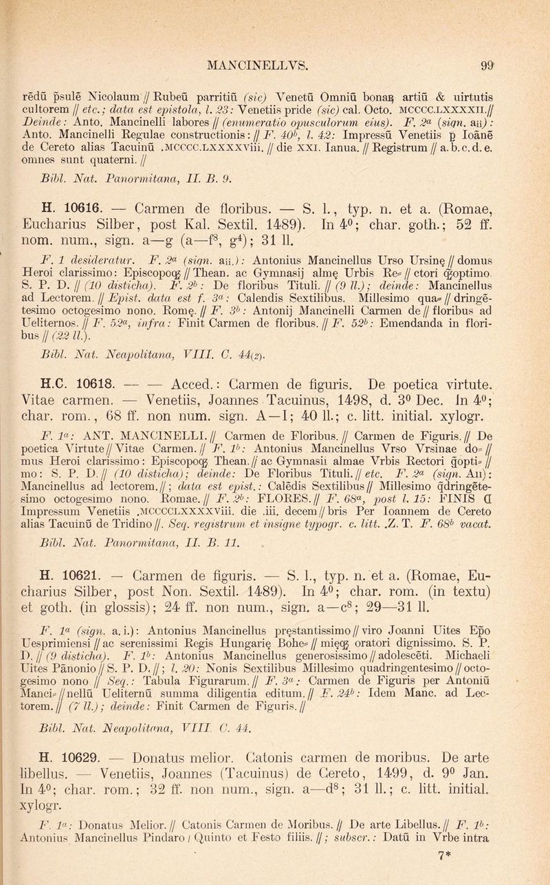 redu psule Nicolaum//Eubeu parritin (sic) Yenetu Omniu bonaj^ artiu & uirtutis cultorem // etc.; data est epistola, l. 23: Venetiis pride (sic) cal. Octo, mcccc.lxxxxii.// Deinde: Auto. Maucinelli labores fj (enumeratio opusculorum eius). F. {siqn. an) : Anto. Maucinelli Regulae constructionis://N'. 40^, l. 42: Impressu Venetiis p loane de Cereto alias Tacuinu .MCCCC.LXXXXViii,//die xxi. lanua,//Registrum//a. b. c. d. e. omnes sunt quaterni. // Bihl. Nat. Panormitana, II. B. 9. H. 10616. — Carmen de floribus. — S. L, typ. n. et a. (Romae, Eucharius Silber, post Kal. Sextii. 1489). In 4^; char. goth.; 52 ff. nom. num., sign. a—g (a—g^); 31 11. F. 1 desideratur. F. 2^ (siqn. aii.); Antonius Mancinellus Urso Ursin§//domus Heroi clarissimo: Episcopoqg//Thean. ac Gymnasij alm§ Urbis Re=//ctori (^optimo. S. P. T>. Ij (10 disticha). F. 2^: De floribus Tituli, f/(9 ll.); deinde: Mancinellus ad Lectorem. // Epist. data est f. 5“; Calendis Sextilibus. Millesimo qua=- // dringe- tesimo octogesimo nono. Bom^. fj F. 3^: Antonij Maucinelli Carmen de//floribus ad Ueliternos.//N. 52^, infra: Finit Carmen de floribus.//U. 52^: Emendanda in flori- bus // (22 ll.). Bibi. Nat. Neapolitana, VIII. C. 44(2). H.C. 10618. — — Acced.: Carmen de figuris. De poetica virtute. Vitae carmen. — Venetiis, Joannes Tacuinus, 1498, d. 3^ Dec. Jn 4^; char. rom., 68 ff. non num. sign. A —I; 4011.; c. litt. initial. xylogr. F. F: ANT. MANCINELLI.// Carmen de Floribus.// Carmen de Figuris.// De poetica Virtute//Vitae Carmen. // F.P: Antonius Mancinellus Vrso Vrsinae do=// mus Heroi clarissimo: Episcopoqj Tbean.//ac Gymnasii almae Vrbis Rectori goptb// mo: S. P. D.// (10 disticha); deinde: De Floribus Tituli.//F. 2^^ (sign. Aa\): Mancinellus ad lectorem.//; data est epiist.: Caledis Sextilibus// Millesimo qdringete- simo octogesimo nono. Romae.// F.2^: FLORES.// F. 68^, post 1.15: FINIS Q Impressum Venetiis .MCCCCLXXXXViii. die .iii, decem//bris Per loannem de Cereto alias Tacuinu de Tridino //. Se(i. registrum et insigne typogr. e. litt. .Z. T. F. 68^ vacat. Bibi. Nat. Panormitana, II. B. 11. H. 10621. — Carmen de figuris. — S. L, typ. n. et a. (Romae, Eu- charius Silber, post Non. Sextii. 1489). In 4®; char. rom. (in textu) et goth. (in glossis); 24 ff. non num., sign. a—c^; 29—31 11. F. F (sign. a.i.): Antonius Mancinellus prqstantissimo//viro Joanni Uites Epo Uesprimiensi//ac serenissimi Regis Hungari§ Bohe==//mi^qj oratori dignissimo. S. P. T). jj (9 disticha). F. F: Antonius Mancinellus generosissimo//adolesceti. Michaeli Uites Panonio//S. P. D.//; l. 20: Nonis Sextilibus Millesimo quadringentesimo//octo- gesimo nono // Secp: Tabula Figurarum. // F. 5« .* Carmen de Figuris per Antoniu MancL//nellu Ueliternu summa diligentia editum.// F. 24^: Idem Mane, ad Lec- torem. 11 (7 ll.); deinde: Finit Carmen de Figuris. // Bibi. Nat. Neapolitana^ VIII C. 44. H. 10629. — Donatus melior. Catonis carmen de moribus. De arte libellus. — Venetiis, Joannes (Tacuinus) de Cereto, 1499, d. 9® Jan. In 40; char. rom.; 32 ff'. non num., sign. a—d®; 31 11.; c. litt. initial. xylogr. F. F: Donatus Melior.// Catonis Carmen de Moribus.// De arte Libellus,// F. F: Antonius Mancinellus Pindaro / Quinto et Festo filiis.//; subscr.: Datu in Vrbe intra 7*