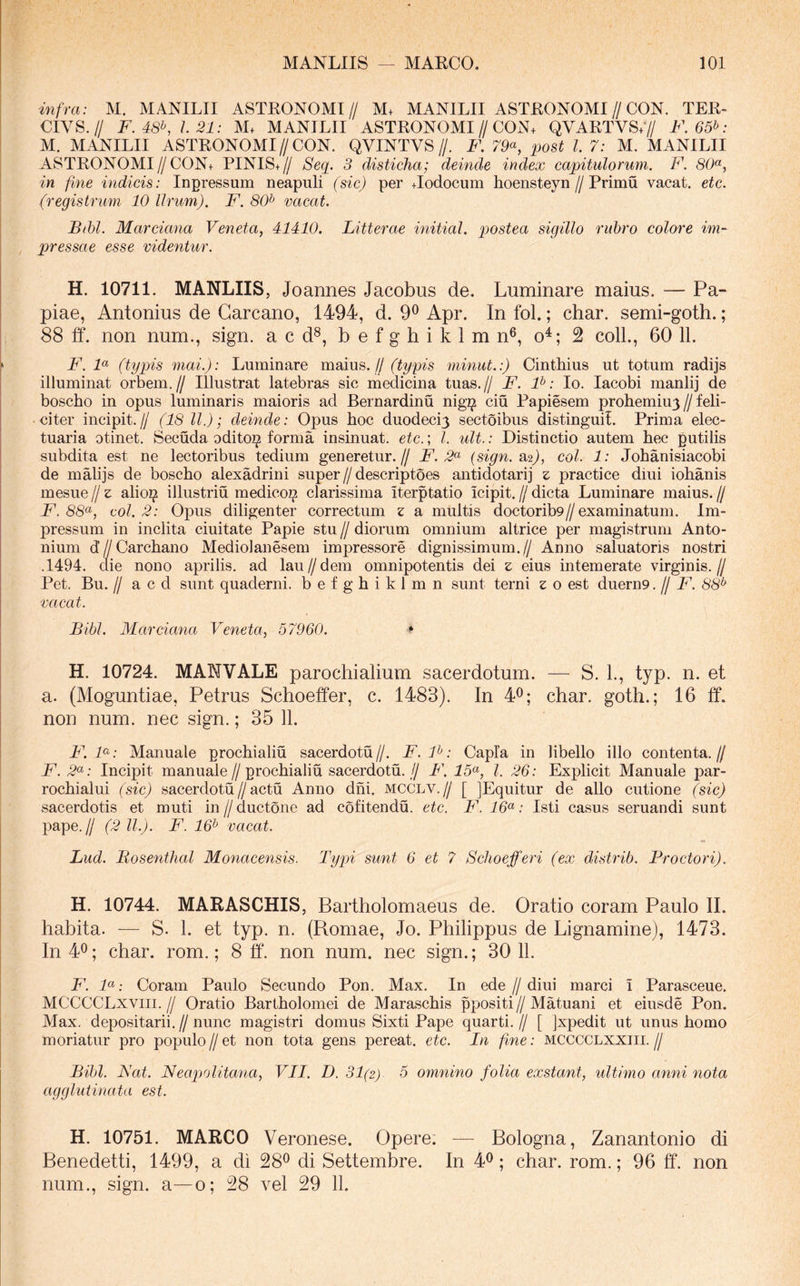-infra: M. MANILII ASTRONOMI// M+ MANILII ASTRONOMI//CON. TER- CIVS.// F. 48^ 1.21: M. MANILII ASTRONOMI//CON+ QVARTVS;// F. 65f>: M. MANILII ASTRONOMI//CON. QVINTVS//. F. 79<^, post l 7: M. MANILII ASTRONOMI//CON+ PINIS+// Seq. 3 disticha; deinde index capitulorum. F. 80«, in fine indicis: Inpressum neapuli (sic) per +Iodocum hoensteyn//Primu vacat, etc. (registnmi 10 Urum). F. 80^ vacat. Bihl. Marciana Veneta, 41410. Litterae initiat, postea sigillo rubro colore im- pressae esse videntur. H. 10711. MANLIIS, Joannes Jacobus de. Luminare maius. — Pa- piae, Antonius de Garcano, 1494, d. 9^ Apr. In fol.; char. semi-goth.; 88 ff. non num., sign. a c d®, b e f g h i k 1 m n®, o^; 2 colL, 60 11. F. F (typis mai.): Luminare moius,. jj (typis minut.:) Cinthius ut totum radijs illuminat orbem.// Illustrat latebras sic medicina tuas.// F. F: Io. lacobi manlij de boscho in opus luminaris maioris ad Bernardinu nig^ ciu Papiesem prohemiuy // feli- citer incipit.// (18 ll.); deinde: Opus hoc duodecij sectoibus distingui!. Prima elec- tuaria otinet. Secuda odito^ forma insinuat, etc.; l. uU.: Distinctio autem hec putilis subdita est ne lectoribus tedium generetur.// F. 2^^ (sign. 2^2), coi. 1: Johanisiacobi de malijs de boscho alexadrini super//descriptoes antidotarij z practice diui iohanis mesue/jz alioijs illustriu medico^ clarissima iterptatio icipit.//dicta Luminare maius.// 88«, coi. 2: Opus diligenter correctum z a multis doctorib9//examinatum. Im- pressum in inclita ciuitate Papie stu // diorum omnium altrice per magistrum Anto- nium dZ/Carchano Mediolanesem impressore dignissimum.// Anno saluatoris nostri .1494. die nono aprilis. ad lau//dem omnipotentis dei z eius intemerate virginis.// Pet. Bu. II a c d sunt quaderni. befghiklmn sunt terni z o est duern9. // F. 88* vacat. Bibi. Marciana Veneta, 57960. ^ H. 10724. MANVALE parochialium sacerdotum. — S. 1., typ. n. et a. (Moguntiae, Petrus Schoeffer, c. 1483). In 4^; char. goth.; 16 ff. non num. nec sign.; 35 11. F. F: Manuale prochialiu sacerdotii//. F.F: Capla in libello illo contenta.// F. ^«.- Incipit manuale//prochialiu sacerdotii.// F. 15^, l. 26: Explicit Manuale par- rochialui (sic) sacerdotii//actu Anno dhi. mcclv.// [ jEquitur de alio cutione (sic) sacerdotis et muti in//ductone ad cofitendii. etc. F. 16^: Isti casus seruandi sunt pape.// (2 11.). F. 16^ vacat. Lud. Bosenthal Monacensis. Typn sunt 6 et 7 Schoefferi (ex distrib. Proctori). H. 10744. MARASCHIS, Bartholomaeus de. Oratio coram Paulo II. habita. — S. L et typ. n. (Romae, Jo. Philippus de Lignamine), 1473. In 40; char. rom.; 8 ff. non num. nec sign.; 30 11. F. F: Coram Paulo Secundo Pon. Max. In ede // diui marci i Parasceue. MCCCCLxviii.// Oratio Bartholomei de Maraschis ppositi//Matuani et eiusde Pon. Max. depositarii.//nunc magistri domus Sixti Pape quarti.// [ jxpedit ut unus homo moriatur pro populo//et non tota gens pereat, etc. In fine: MCCCCLXXlii.// Bibi. Nat. Neapolitana, VII. D. 31(2) 5 omnino folia exstant, ultimo anni nota agglutinata est. H. 10751. MARCO Veronese. Opere. — Bologna, Zanantonio di Benedetti, 1499, a di 28^ di Settembre. In 4^ ; char. rom.; 96 ff. non num., sign. a—0; 28 vel 29 11.