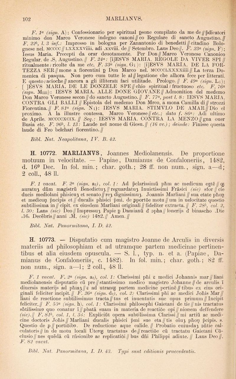 F. F (sign. A): Confessionario per spiritual psone compilato da me de//pdicatori minimo don Marco Veronese indegno canoni//co Eegulare di sancto Augustino.// F. 22^, l. 3 inf.: Impresso in bologna per Zanantonio di benedetti // citadino Bolo- gnese nel. MCCCC//Lxxxxviiii. adi .xxviii. de// Setembro. Laus Deo//. F. 23(^ (sign. F); lesus Maria. Precepti da orar deuotamente. Per Don//Marco Veronese Canonico Eegular. de .S. Augustino.// F. 2F: [iJESVS MAETA. EEGOLE DA VIVEE SPI// ritualmente / ricolte da me etc. F. 55« (sign. Gi): [iJESVS MAEIA. DE LA FOE- TEZZA SEE//mone a fiorentini p Don Marco nel. MCCCCLXXXXiiii//La terza Do- menica di pasqua. Non pero cum tutte le al//legatione cbe alhora fece per litterati. E questo / acioche//ancora a gli illiterati faci utilitade. Prologo.// F. 49(^ (sign. Li): [ ]ESVS MAEIA. DE LE DONZELE SPE//chio spiritual / fructuoso etc. F. (sign. Miiii): lESVS MAEIA. xiLLE DONE GIOVANE//Admonition dei medemo Don Marco Veronese secon // do sancto Augustino. // F. 77«, post l. 8: lESVS MAEIA. CONTEA GLI BALLI // Epistola dei medemo Don Mrco. a mona Camilla di // strozzi Fiorentina.// F. 8F (sign. Ni): lESVS MAEIA. STIMVLO DE AMAE//Dio el proximo. A la illustre contessa, Marco Veronese//; data f. 86<^: Adi ultimo de Aprile, mccccxcix.// Seq.: lESVS MAEIA. CONTEA LA MENZO//gna ouer Busia etc. F. 96^, l. 13: Laude nel nome di Giesu.// (16 vv.); deinde: Finisse questa laude di Feo belchari fiorentino.// Bibi. Nat. Neapolitana, IV. B. 42. H. 10772. MAELIANVS, Joannes Mediolanensis. De proportione motuum in velocitate. — Papiae, Damianus de Gonfaloneriis, 1482, d. 16^ Dec. In fol. min.; char. goth.; 28 ff. non num., sign. a—d; 2 coli., 48 11. F. 1 vacat. F. 2« (sign. a^), coi. 1: Ad pclarissimu pbm ac medicum egte//qj auratu3 dnm magistru Benedictu3//reguardatu3 Inuictissimi Frasici (sic) sfor//cie ducis mediolani pliisicu3 et senato//re3 dignissimu3. Joannis Marliani // sua etate pboi^ et medicoi? pncipis et // ducalis phisici pmi. de pportoe motu // iim in uelocitate questio subtilissima in // cipit. ex eiusdem Marliani originali // fideliter extracta. // F. 28^, coi. 2, l. 30: Lans (sic) Deo//Impressu3 Papie p Damianu d’ opba//lonerijs d binascho .Die +16+ Decebris//anni .M. (sic) 14b2.// Arnen.// Bibi. Nat. Panormitana, I. D. 42. H. 10773. — Disputatio cum magistro Joanne de Arculis in diversis materiis ad philosophiam et ad utramque partem medicinae pertinen- tibus et alia eiusdem opuscula. — S. 1., typ. n. et a. (Papiae, Da- mianus de Gonfaloneriis, c. 1482). In fol. min.; char. goth.; 82 ff. non num., sign. a—1; 2 coli., 48 11. F. 1 vacat. F. 2<^ (sign. a2), coi. 1: Clarissimi pbi z medici Johannis mar//liani mediolanensis disputatio cu pre//stantissimo medico magistro Johanne//de arculis i diuersis materijs ad pbia3 // z ad utrancg partem medicine pertine // tibus ex eius ori- ginali feliciter incipit.// F. 26^ (sign. d^), coi. 2: Clarissimi pbi ac medici Jobis Mar// liani de reactione subtilissimus tracta//tus et inuen tutis sue opus primum//Incipit feliciter.// F. 53<^ (sign. h), coi. 1: Clarissimi philosophi Gaietani de tie//nis tractatus sbtilissim9 quo conatur i//pbata suam in materia de reactioe opi//nionem deffendere (sic).II F.8P, coi. 1, I. 36: Expliciut opera subtilissima Clarissi//mi artiu ac medi- cine doctoris Johis//Marliani ducalis phisici pmi sue eta//tis 0103 phoi^ pcipis. s. Questio de p//portioib9. De reductione aqiie calide.// Frobatio cuiusda3 ohtie cal- culatoris // in de motu locali Uterqg tractatus de // reactioe cu tractatu Gaietani Co- clusio//nes queda cu rhsionib9 ac replicatioi//bus dni Philippi adiute.// Laus Deo//. F. 82 vacat. Bibi. Nat. Panormitana, I. 1). 43. Typi sunt editionis praecedentis.