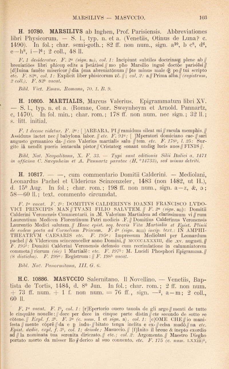 H. 10780. MARSILIVS ab Inghen, Prof. Parisiensis. Abbreviationes libri Physicorum. — S. 1., typ. n. et a. (Venetiis, Otinus de Luna? c. 1490). In fol.; char. semi-goth.; 82 ff. non num., sign. a^^, b c^, d®, e —h®, i—P; 2 coli., 48 11. F. 1 desideratur. F. 2^ (sign. sl^), coi. 1: Incipiunt subtiles doctrinacg plene ab// breuiatioes libri pbico^ edite a pstatissi//mo pbo Marsilio ingue doctoe parisiesi// [d]Iuina fauete misericor//dia pma abreuiatonum//pte minus male po//tui scripto etc. F. 82^, coi. 1: Explicit liber phisicorum zc. //; coi. 2: a//Prima alba// (reqistrum, 2 coli.). F. 82'^ vacat. Bibi. Viet. Eman. Bomana, 70. 1. B. 9. H. 10805. MARTIALIS, Marcus Valerius. Epigrammatum libri XV. — S. 1., typ. n. et a. (Romae, Conr. Sweynheym et Arnold. Pannartz, c, 1470). In fol. min.; char. rom.; 178 ff. non num. nec sign.; 32 11.; s. litt. initial. F. 1 deesse videtur. B\ 2<^: [ jAPBAEA. PI//ramiduni sileat mi//racula mempbis.// Assiduus iactet nec//babylona labor.//etc. F. 9F: [ jMperatori domiciano cae-//sari augusto germanico da-//cico Valerius martialis salu- //tem. etc. F. 178'^, 1.25: Sur- gite ia uendit pueris ientacula pistor//Cristateqg sonant undiqj lucis aues//FINIS//. Bibi. Nat. Neapolitana, N. F. 33. — Typi sunt editionis Silii Italici a. 1471 m officina C. Sweynlieim et A. Pannartz pjaratae (H. *14733), sed minus detriti. H. 10817. — —, cum commentario Domitii Galderini. — Mediolani, Leonardus Pachel et Uldericus Scinzenzeler, 1483 (non 1482, ut H.), d. 15^ Aug. In fol.; char. rom.; 198 ff. non num., sign. a —z, &, o; 58—60 11.; text. commento circumdat. F. F vacat. F. F: DOMITIVS CALPEPINVS lOANNI FRANCISCO LVDO- VICI PRINCIPIS MAN//TVANI FILIO SALVTEM.// F. 2^ (sign. sia): Domitii Galderini Veronensis Commentarii, in .M. Valerium Martialem ad clarissimum vi //rum Laurentium Medicen Florentinum Petri medicis .F.//Domitius Calderinus Veronensis Laurentio Medici salutem. // Hanc epist. seq. brevis Vita Martialis et Epist. Plinii de eodem poeta ad Cornelium Prisemn. F. F (sign. aim) incip- text.: IN AMPHI- THEATRVM CAESARIS etc. F. 195^: Impressum Mediolani per Leonardum pachel // & Vldericum scinczenceller anno Domini. // mcccc.lxxxiit. die .xv. augusti. // P\ 195^: Domitii Galderini Veronensis defensio cum recrimiatione in calumniatorem commeta//riorum (sic) \ Martiale: etc. F. 197^: M. Lucidi Phosphori Epigramma.// (8 disticha). F. 198^^: Registrum ://jF. 198^ vacat. Bibi. Nat. Panormitana, III. G. 6. H.C. 10886. MASVCCIO Salernitano. II Novellino. — Venetiis, Bap- tista de Tortis, 1484, d. 8^ Jun. In fol.; char. rom.; 2 ff. non num. + 73 ff. num. + 1 f. non num. — 76 ff., sign. —2, a —m; 2 coli., 60 11. F. F vacat. P\ F, coi. 1: [r]Epertorio ouero tauola de gli argo // menti de tutte le cinquate nouelle://dece per dece in cinque parte distin//cte secondo de sotto se cotene.// Expl. f. 2^. F. 5« (c. num. I et sign. a), coi. 1: [cJOME CIIF//io mani- festa//mente copre/Ma e p indu-//bitato tenga inclita e ex-//celsa mado//na etc. Epist. dedic. expl. f. 5h coi. 1; deinde: Masuccio.// [fjlnito il breue & inepto exordio ad//la nominata tua serenita diriezato.// etc.; coi. 2: Argomento.// Maestro Diegho portato morto da misser Ro//derico al suo conuento. etc. F. 175 (c. num. LXXiii)?q