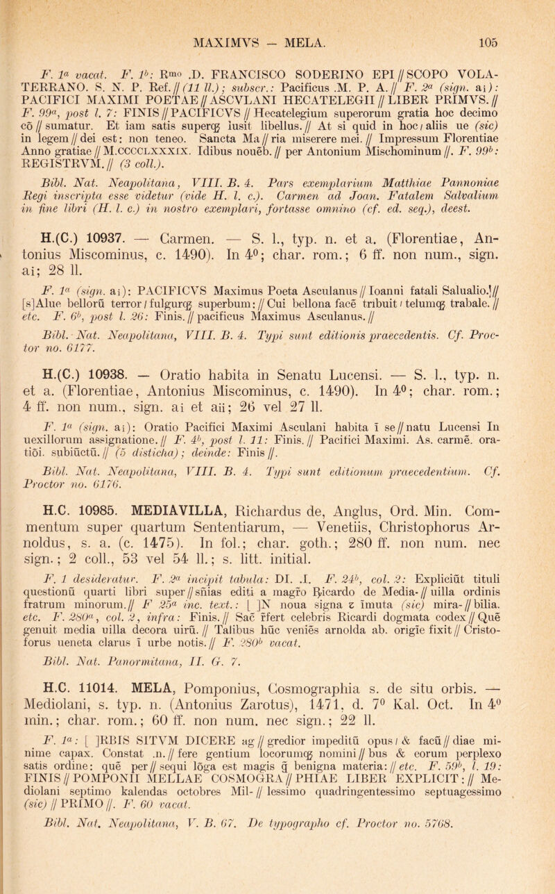 F. F vacat. F. F: Rmo .D. FRANCISCO SODERINO EPI//SCOPO VOLA- TERRANO. S. N. P. Ref.//f'll U.); subscr.: Pacificus .M. P. A.// F. 2^^ (sign. ai).- PACIFICI MAXIMI POETAE//ASCVLANI HECATELEGII//LIBER PRIMVS.// F. 99«, 2iost l. 7: FINIS//PACIFICVS//Hecatelegium superorum gratia hoc decimo co//sumatur. Et iam satis superqj iusit libellus.// At si quid in hoc/aliis ue (sic) in legem//dei est: non teneo. Sancta Ma//ria miserere mei.// Impressum Florentiae Anno gratiae//M.CCCCLXXXIX. Idibus noueb.// per Antonium Mischominum//. F. 99^: REGISTRVM.// (3 coli). Bibi. Nat. Neapolitana, VIII. B. 4. Pars exemplarium Matthiae Pannoniae Pegi inscripta esse videtur (vide H. l. c.). Carmen ad Joan. Fatalem Salvalium in fine libri (H. l. c.) in nostro exemplari, fortasse omnino (cf. ed. seq.), deest. H.(C.) 10937. — Carmen. — S. L, typ. n. et a. (Florentiae, An- ^ tonius Miscominus, c. 1490). InL^; char. rom.; 6 ff. non num., sign. ai; 28 11. F. F (sign. ai): PACIFICVS Maximus Poeta Asculanus//loanni fatali Salualio.]// [s]Alue belloru terror / fulgurqg superbum://Cui bellona face tribuit / telumqg trabale.// etc. F. 6^, p)OSt l. 26: Finis.//pacificus Maximus Asculanus.// Bibi. Nat. Neapolitana, VIII. B. 4. Typi sunt editionis praecedentis. Cf. Proc- tor no. 6177. H.(C.) 10938. — Oratio habita in Senatu Lucensi. — S. L, typ. n. et a. (Florentiae, Antonius Miscominus, c. 1490). In 4^; char. rom.; 4 ff. non num., sign. ai et aii; 26 vel 27 11. F. F (sign. ai): Oratio Pacifici Maximi A.sculani habita i se//natu Lucensi In uexillorum assignatione.// F. #, post l. 11: Finis.// Pacifici Maximi. As. carme. ora- tioi. subiuctu.// (5 disticha); deinde: Finis//. Bibi. Nat. Neapolitana, VIII. B. 4. Typn sunt editionum praecedentium. Cf. j Proctor no. 6176. H.C. 10985. MEDIAVILLA, Richardus de, Anglus, Ord. Min. Com- mentum super quartum Sententiarum, — Venetiis, Christophorus Ar- noldus, s. a. (c. 1475). In fol.; char. goth.; 280 ff. non num. nec sign.; 2 coli., 53 vel 54 11.; s. litt. initial. I F. 1 desideratur. F. 2» incvqnt tabula: DI. .1, F. 24^, coi. 2: Expliciut tituli t questionu quarti libri super // shias editi a magfo fficardo de Media- // uilla ordinis fratrum minorum.// F 26^ inc. text.: [ ]N noua signa z imuta (sic) mira-//bilia. ; etc. F.28(F, coi. 2, infra: Finis.// Sac ffert celebris Ricardi dogmata codex//Que genuit media uilla decora uiru. // Talibus huc venies arnolda ab. origie fixit // Cristo- forus ueneta clarus i urbe notis.// F. ?S(P vacat. Bibi. Nat. Panormitana, II. G. 7. ! H.C. 11014. MELA, Pomponius, Cosmographia s. de situ orbis. — Mediolani, s. typ. n. (Antonius Zarotus), 1471, d. 7^ Kal. Oct. In 4® min.; char. rom.; 60 ff. non num. nec sign.; 22 11. F. F: [ ]RBIS SITVM DICERE ag//gredior impeditu opus/& facu//diae mi- nime capax. Constat .n. // fere gentium locorumcg nomini // bus & eorum perplexo i satis ordine: que per//sequi loga est magis g benigna materia://eic. F. 59^, l. 19: 1 FINIS//POMPONII MELLAE COSMOGRA//PHIAE LIBER EXPLICIT :// Me- i diolani septimo kalendas octobres Mil- // lessimo quadringentessimo septuagessimo (sicj II PRIMO II. F. 60 vacat. Bibi. Nat. Neapjolitana, V. B. 67. De typograpjho cf. Proctor no. 5768.