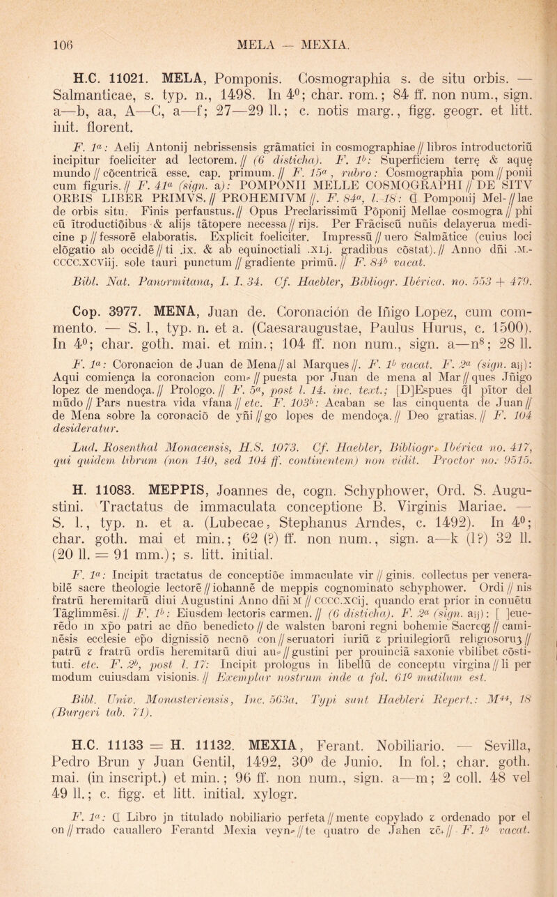 H.C. 11021. MELA, Pomponis. Cosmographia s. de situ orbis. — Salmanticae, s. typ. n., 1498. In 4^; char. rom.; 84 ff. non num., sign. a—b, aa, A—G, a—f; 27—29 11.; c. notis marg., figg. geogr. et litt. init, florent. F. F: Aelij Antonij nebrissensis gramatici in cosmographiae//libros introductoriu incipitur foeliciter ad lectorem.// (6 disticha). F. F: Superficiem terr§ & aqu^ mundo//cocentrica esse. cap. primum.// F. , riibro: Cosmographia pom//ponii cum figuris.// F. FF (sign. aj: POMPONII MELLE COSMOGKAPHI//DE SITV OEBIS LIBEE PEIMVS.// PEOHEMIVM//. F. 8F, 1.18: G Pomponij Mel-//lae de orbis situ. Finis perfaustus.// Opus Preclarissimu Poponij Mellae cosmogra//phi cu itroductioibus'& alijs tatopere necessa//rijs. Per Fraciscu nimis delayerua medi- cine p//fessore elaboratis. Explicit foeliciter. Impressu//uero Salmatice (cuius loci elogatio ab occide//ti .ix. & ab equinoctiali .XLj. gradibus costat).// Anno dhi .m,- CCCC.XCViij. sole tauri punctum//gradiente primu.// F. 8F vacat. Bibi. Nat. Banormitana, I. 1. 34. Gf. Haeblei', Bibliogr. IbNica. no. 653 + 470. Cop. 3977. MENA, Juan de. Goronacion de Inigo Lopez, cum com- mento. — S. 1., typ. n. et a. (Gaesaraugustae, Paulus Hurus, c. 1500). In 4^; char. goth. mai. et min.; 104 ff. non num., sign. a—n®; 28 11. B\ F: Goronacion de Juan de Mena//ai Marques//. F. F vacat. F. 2^ (sign. aq): Aqui comienga Ia coronacion coim//puesta por Juan de mena al Mar//ques Jhigo lopez de mendoga.// Prologo.// F. 5«, post l. 14. inc. text.; [DJEspues ql pitor dei mudo//Pars nuestra vida vfana//cfc. F. 103^: Acaban se las cinquenta de Juan// de Mena sobre la coronacio de yhi // go lopes de mendoga. // Deo gratias. // F. 104 desideratur. Lud. Rosentlial Monaeensis, H.S. 1073. Cf. Haebler, Bibliogr.> Iberica no. 417^ qui quidem lihruin (non 140, sed 104 ff. continentem) non vidit. Froctor no. 9516. H. 11083. MEPPIS, Joannes de, cogn. Schyphower, Ord. S. Augu- stini. Tractatus de immaculata conceptione B. Virginis Mariae. — S. 1., typ. n. et a. (Lubecae, Stephanus Arndes, c. 1492). In 4®; char. goth. mai et min.; 62 (?) ff. non num., sign. a—k (1?) 32 11. (20 11. = 91 mm.); s. litt. initial. F. F: Incipit tractatus de conceptioe immaculate vir//ginis. collectus per venera- bile sacre theologie lectore//iohanne de meppis cognominato schyphower. Ordi//nis fratru heremitaru diui Augustini Anno dhi M // cccc.xcij. quando erat prior in conuetu Taglimmesi.// F. F: Eiusdem lectoris carmen.// (6 disticha). F. (sign. aq): [ ]eue- redo in xpo patri ac dho benedicto // de walsten baroni regni bohemie Sacreqj // cami- nesis ecclesie epo dignissio necno con//seruatori iuriu z priuilegioru religiosoru3// patru z fratru ordis heremitaru diui au=//gustini per prouincia saxonie vbilibet costi- tuti. etc. F. 2^, pjost 1.17: Incipit prologus in libellu de conceptu virgina//li per modum cuiusdam visionis. // FJxemplar nostrum inde a fol. 6F mutilum est. Bibi. Univ. WLo^iasteriensis, Ine. 563a. Typi sinit Haehleri Bepert.: 18 (Burgeri tab. 71). H.C. 11133 = H. 11132. MEXIA, Ferant. Nobiliario. — Sevilla, Pedro Brun y Juan Gentil, 1492, 30^ de Junio. In fol.; char. goth. mai. (in inscript.) et min.; 96 fl‘. non num., sign. a—m; 2 coli. 48 vel 49 11.; c. figg. et litt. initial. xylogr. i\ Fo Q Libro jn titulado nobiliario perfeta//mente copylado z ordenado por el on//rrado cauallero Ferantd Mexia veyn^//te quatro de Jahen zc+// F. F vacat.
