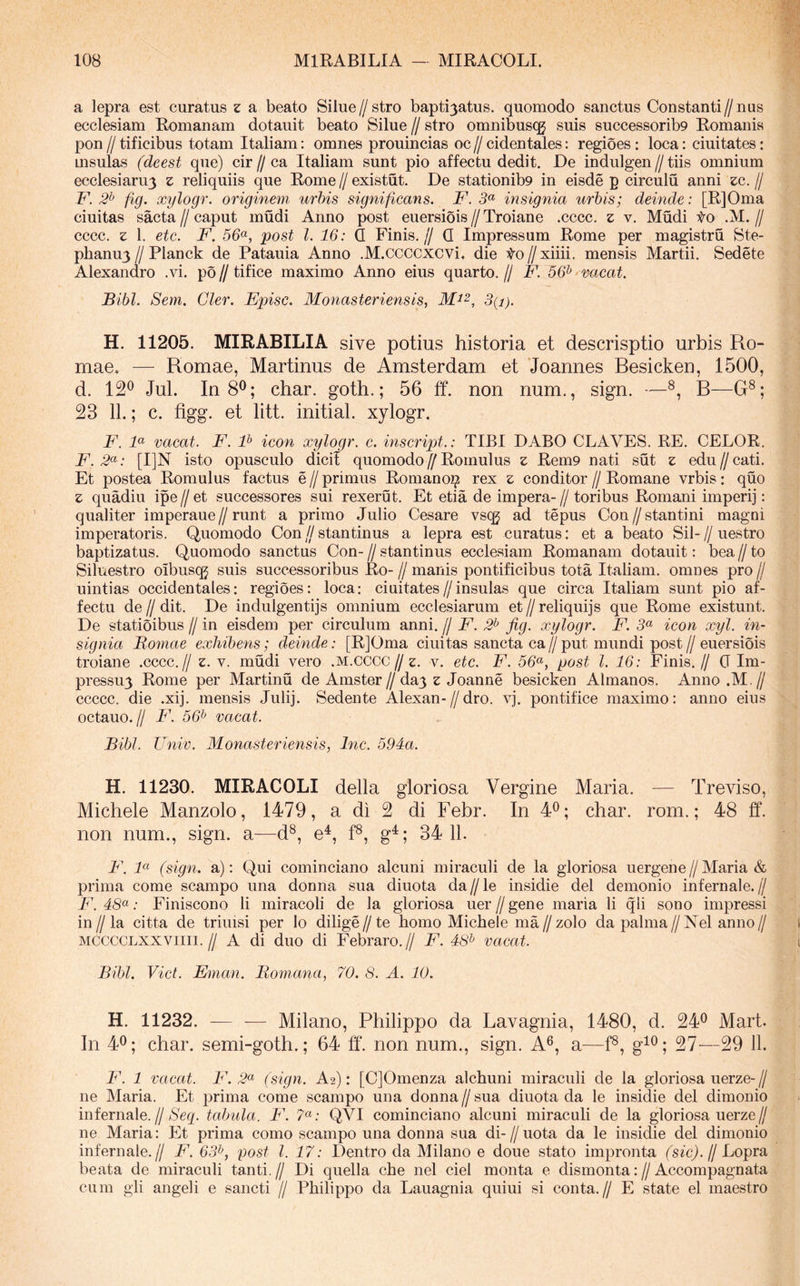 a lepra est curatus z a beato Silue//stro bapti3atus. quomodo sanctus Constanti//nus ecclesiam Romanam dotauit beato Silue // stro omnibusqj suis successorib9 Romanis pon // tificibus totam Italiam: omnes prouincias oc // cidentales: regioes: loca: ciuitates: insulas (deest que) oiv jf Italiam sunt pio affectu dedit. De indulgen//tiis omnium ecclesiaru3 z reliquiis que Rome//existut. De stationib9 in eisde p circulu anni zc. jj F. 2^ fig. xylogr. originem urbis significans. F. 5« insignia urbis; deinde: [R]Oma ciuitas saeta // caput mudi Anno post euersiois // Troiane .cccc. z v. Mudi to .M. // cccc. z 1. etc. F. 56<^, post l. 16: Q Finis.// Q Impressum Rome per magistru Ste- phanu3 // Planck de Patauia Anno .M.ccccxcvi* die to // xiiii. mensis Martii. Sedete Alexandro .vi. po // tifice maximo Anno eius quarto. // F. 56^ 'micat. Bibi. Sem. Gler. Episc. Monasteriensis, 3(i). H. 11205. MIRABILIA sive potius historia et descrisptio urbis Ro- mae. — Romae, Martinus de Amsterdam et Joannes Resicken, 1500, d. 12^ Jul. In 8^; char. goth.; 56 ff. non num., sign. —R—G®; 23 11.; c. figg. et litt. initial. xylogr. F. F vacat. F. P icon xylogr. c. inscript.: TIBI DABO CLAVES. RE. CELOR. F. 2^: [I]N isto opusculo dicii quomodo//Romulus z Rem9 nati sut z edu//cati. Et postea Romulus factus e // primus Romanoi^ rex z conditor // Romane vrbis : quo z quadiu ipe//et successores sui rexerut. Et etia de impera-//toribus Romani imperij: qualiter imperaue//runt a primo Julio Cesare vscg ad tepus Con//stanti ni magni imperatoris. Quomodo Con//stantinus a lepra est curatus: et a beato Sil-//uestro baptizatus. Quomodo sanctus Con- // stantinus ecclesiam Romanam dotauit: bea // to Siluestro oibusq^ suis successoribus Ro- // manis pontificibus tota Italiam, omnes pro // uintias occidentales: regioes: loca: ciuitates//insulas que circa Italiam sunt pio af- fectu de II dit. De indulgentijs omnium ecclesiarum et // reliquijs que Rome existunt. De statioibus // in eisdem per circulum anni. // F. 2^ fig. xylogr. F. 5« icon xyl. in- signia Bomae exhibens; deinde: [R]Oma ciuitas sancta ca Jj put mundi post // euersiois troiane .cccc.// z. v. mudi vero .m.cCCC// z. v. etc. F. 56<^, post l. 16: Finis.// G Im- pressu3 Rome per Martinu de Amster//da3 z Joanne besicken Almanos. Anno .M.// ccccc. die .xij. mensis Julij. Sedente Alexan-//dro. vj. pontifice maximo: anno eius octauo.// F. 56^ vacat. Bibi. Univ. Monasteriensis, Inc. 594a. H. 11230. MIRACOLI della gloriosa Vergine Maria. — Treviso, Michele Manzolo, 1479, a di 2 di Febr. In 4^; char. rom.; 48 ff. non num., sign. a—d®, e^, f®, g^; 34 11. B\ F (sign. a): Qui cominciano alcuni miraculi de la gloriosa uergene//Maria & prima come scampo una donna sua diuota da//le insidie dei demonio infernale.// F. ; Finiscono li miracoli de la gloriosa uer // gene maria li qli sono impressi in//la citta de triuisi per lo dilige//te bomo Michele ma//zolo da palma//Nel anno// MCCCCLXXViiii.// A di duo di Febraro.// F. 48^ vacat. Bibi. Viet. Eman. Bomana, 70. 8. A. 10. H. 11232. — — Milano, Philippo da Lavagnia, 1480, d. 24^ Mart. In 4^; char. semi-goth.; 64 ff. non num., sign. A^, a—f®, g^®; 27—29 11. F. 1 vacat. F. 2<^ (sign. A2): [CjOmenza alchuni miraculi de la gloriosa uerze-// ne Maria. Et prima come scampo una donna // sua diuota da le insidie dei dimonio infernale.//y&Vg. tabula. F. 7«; QVI cominciano alcuni miraculi de la gloriosa uerze// ne Maria: Et prima como scampo una donna sua di-//nota da le insidie dei dimonio infernale.// F. 63^, post l. 17: Dentro da Milano e doue stato impronta //Lopra beata de miraculi tanti. // Di quella che nel ciel monta e dismonta: // Accompagnata cum gli angeli e sancti // Philippo da Lauagnia quiui si conta.// E state el maestro