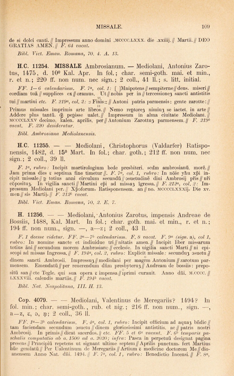 de si dolci canti.//Impressum anno domini .mcccc.lxxx. die .xxiiij.// Martii.//DEO GRATIAS AMEN. // F. 64 vacat. Bibi. Viet. E7nan. Romana, 70. 4. A. 13. H.C. 11254. MISSALE Ambrosianum. — Mediolani, Antonius Zaro- tus, 1475, d. 10® Kal. Apr. In fol.; char. semi-goth. mai. et min., r. et n.; 220 tf. non num. nec sign.; 2 coli., 41 11.; s. litt. initial. FF. 1—6 calendarium. F. 7<^, coi. 1: [ JMnipotens//sempiterne//deus, miseri// cordiam tua//supplices ex//oramus. Ut//nobis per in//tercessione3 sancti antistitis tui//martini etc. F. 219^, coi. 2: Finis:://Antoni patria parmensis: gente zarotte:// Primus missales imprimis arte libros.// Nemo reptore3 nimiu3 se iactet. in arte// Addere plus tantu. (g pepisse ualet.// Impressum in alma ciuitate Mediolani.// MCCCCLXXV decimo, kalen. aprilis. per//Antonium Zarottu3 parmensem.// F. 219^ vacat. F. 220 desideratur. Bibi. Ambrosiana Mediolanensis. H.C. 11255. — — Mediolani, Ghristophorus (Valdarfer) Ratispo- nensis, 1482, d. 15® Mart. In fol.; char. goth.; 212 ff. non num. nec sign.; 2 coli., 39 11. F. F, rubro: Incipit martirologium bede presbiteri. scd’m ambrosianu. more. // Jam prima dies z septima fine timetur//. F. 7«, coi. 1, rubro: In noie ybu xpi in- cipit missale // p totius anni circulum secundu // osuetudine diui Ambrosij pfis // nfi copositu3. In vigilia sancti // Martini epi ad missa3 Igressa. // F. 212^, coi. 2: Im- pressum Mediolani per.// Xpoforum+ Ratisponensem. an//no. MCCCCLXXXij+ Die xv. men//sis Martij+// F. 212^ vacat. Bibi. Viet. Eman. Romana, iO. 2. E. 7. H. 11256. — — Mediolani,‘Antonius Zarotus, impensis Andreae de Bossiis, 1488, Kal. Mart. In fol.; char. goth. mai. et min., r. et n.; 194 ff. non num., sign. —, a—z; 2 coli., 43 11. F. 1 deesse videtur. FF. —7* calendarimn. F. 8 vacat. F. (sign. a/, coi 1, rubro: In nomine sancte et indiuidue tri // nitatis amen. jj Incipit liber missarum totius ani jj secundum morem Ambrosianc // ecclesie. In uigilia sancti Marti jj ni epi- scopi ad missas Ingressa.// F. 194<^, coi. 2, rubro: Explicit missale; secundu3 osuetu// dinem sancti Ambrosii. Impressu3//mediolani per magrm Antonium//zarotum par- mensem. Emendatu//per reuerendum dnm presbyteru3^ Andream de bossiis: prepo- situ san//cte Tegle. qui sua opera z impensa//iprimi curauit. Anno dni. m.cCCC.// Lxxxviii. calendis martiis.// F. 194^ vacat. Bibi. Nat. Neapolitana, III. H. 13. Cop. 4079. — — Mediolani, Valentinus de Meregariis? 1494? In fol. min.; char. semi-goth., rub. et nig.; 216 ff. non num., sign. —, a —z, e, 0, i;*; 2 coli., 36 11. FF. F—3^ calendarium. F. 4^, coi. 1, rubro: Incipit officium ad aqua3 bndic// tam faciendam secundum osuetu jj dinem gloriosissimi antistitis, ac jj patris nostri Ambrosij. In primis//dicat sacerdos.// etc. FF. 5 et vacant. F. 6^ temporis pa- schalis computatio ab a. 1500 ad a. 2020; infra: Pasca in perpetuu designat pagina presens jj Principiu repetens ut signant ultime septem jj Aprilis punctum+ fert Martius huc gemiatu jj Per Ualentinum de Meregariis jj Artium z medicine doctorem Me jj dio- anensem Anno Nat. dni. 1494.// F. 7“ coi. 1, rubro: Benedictio Incensi.// F. 8^,
