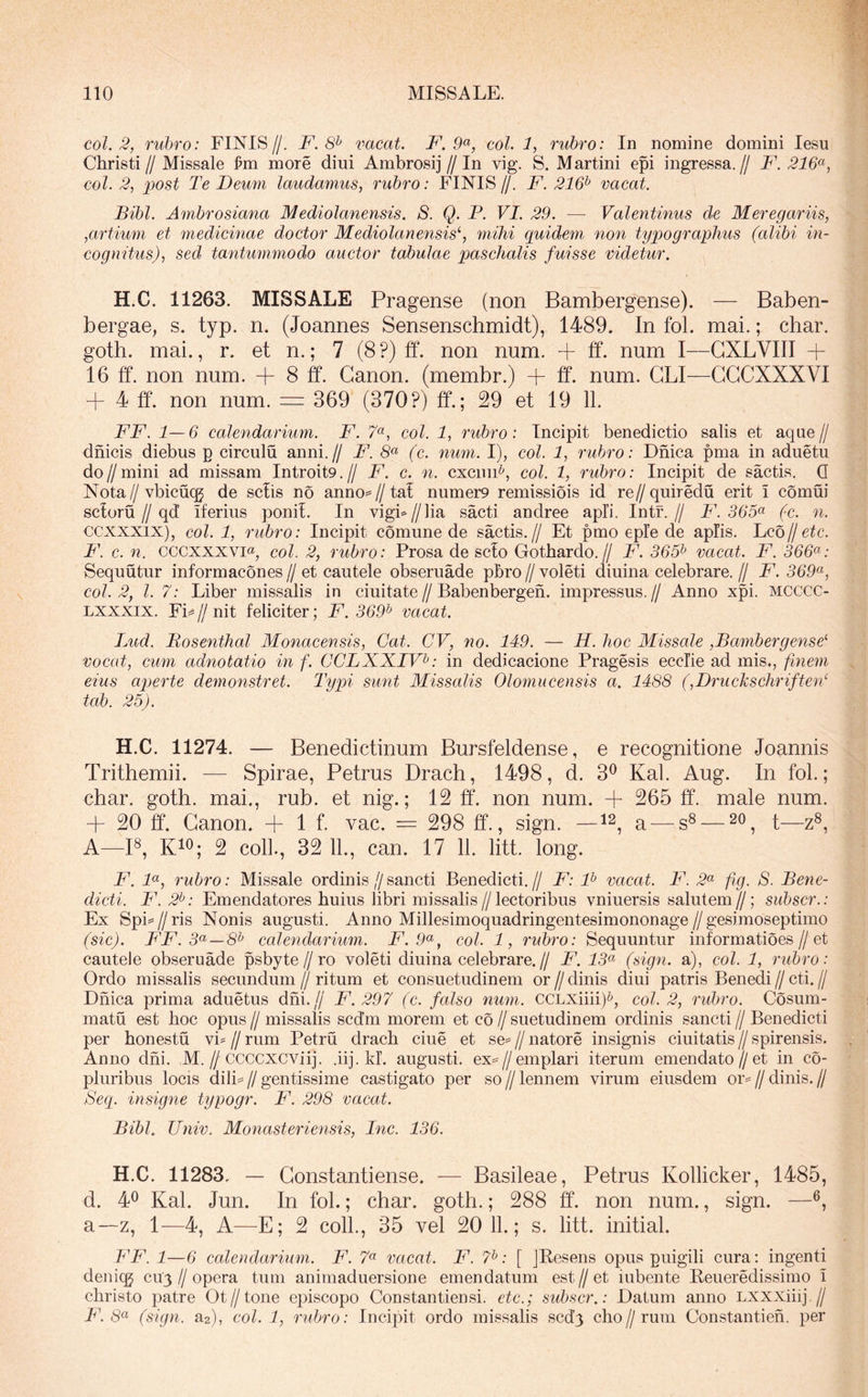 coi. 2, rubro: FINIS//. F. 8^ vacat. F. 9^, coi. 1, rubro: In nomine domini lesu Christi// Missale jpm more diui Ambrosij//In vig. S. Martini epi ingressa.// F. 216^, coi. 2^ post Te Deum laudamus, rubro: FINIS//. F. 216^ vacat. Bibi. Ambrosiana Mediolanensis. S. Q. P. VI. 29. — Valentinus de Meregariis, ,artium et medicinae doctor Mediolanensis^ mihi quidem non typographus (alibi in- cognitus), sed tantummodo auctor tabulae paschalis fuisse videtur. H.C. 11263. MISSALE Pragense (non Bambergense). — Baben- bergae, s. typ. n. (Joannes Sensenschmidt), 1489. In fol. mai.; char. goth. mai., r. et n.; 7 (8 ?) ff. non num. -f ff. num I—GXLVIII + 16 ff. non num. + 8 ff. Canon, (membr.) + ff. num. GLI—GGCXXXVI + 4 ff. non num. = 369 (370?) ff.; 29 et 19 11. FF. 1—6 calendarium. F. 7«, coi. 1, rubro: Incipit benedictio salis et aque// dnicis diebus p circulu anni.// F. 8“ (c. num. I), coi. 1, rubro: Dnica pma in aduetu do//mini ad missam Introit9.// F. c. n. cxcmF, coi. 1, rubro: Incipit de saetis. Q Nota//vbicucg de sciis no anno=//tal numer9 remissiois id re//quiredu erit i cornui scloru//qd’ iferius ponil. In vigF//]ia sacti andree apii. Intf.// F. 365^ (c. n. ccxxxix), coi. 1, rubro: Incipit comune de saetis.// Et pmo eple de apiis. VQbjjetc. F. c. n. CCCXXXVI«, coi. 2, rubro: Prosa de scio Gothardo.// F. 365^ vacat. F. 366^: Sequutur informacones // et cautele obseruade pbro // voleti diuina celebrare. // F. 369<^, coi. 2, l. 7: Liber missalis in ciuitate//Babenbergeh. impressus.// Anno xpi. MCCCC- Lxxxix. FF // nit feliciter; F. 369^ vacat. Lud. Bosenthal Monacensis, Gat. CV, no. 149. — H. hoc Missale ,Bambergense'' vocat, cum adnotatio in f. CCLXXIV^: in dedicacione Pragesis ecclie ad mis., fmem eius ap)erte demonstret. Typi sunt Missalis Olomucensis a. 1488 (,Druckschriften‘ tab. 25). H.C. 11274. — Benedictinum Bursfeldense, e recognitione Joannis Trithemii. — Spirae, Petrus Drach, 1498, d. 3^ Kal. Aug. In fol.; char. goth. mai., rub. et nig.; 12 ff. non num. + 265 ff. male num. + 20 ff. Canon. + 1 f. vac. = 298 ff., sign. —a — s® — i—2®, A—P, KiO; 2 coli., 32 11., can. 17 11. litt. long. F. F, rubro: Missale ordinis//sancti Benedicti.// F: F vacat. F. 2^ fig. S. Bene- dicti. F. 2^: Emendatores huius libri missalis//lectoribus vniuersis salutem//; suhscr.: Ex SpF//ris Nonis augusti. Anno Millesimoquadringentesimononage//gesimoseptimo (sic). FF. 3(^ — 8^ calendarium. F. 9(^, coi. 1, rubro: Sequuntur informatioes//et cautele obseruade psbyte//ro voleti diuina celebrare.// F. 13(^ (sign. a), coi. 1, rubro: Ordo missalis secundum // ritum et consuetudinem or // dinis diui patris Benedi // cti. // Dnica prima aduetus dhi.// F. 297 (c. falso nmn. CCLXiiii)^, coi. 2, rubro. Cosum- matu est hoc opus // missalis scd’m morem et co // suetudinem ordinis sancti // Benedicti per honestu vF//rum Petru drach ciue et se=//natore insignis ciuitatis//spirensis. Anno dhi. M.//CCCCXCViij. .iij. kl. augusti. ex=//emplari iterum emendato//et in co- pluribus locis dili= // gentissime castigato per so // lennem virum eiusdem or^^ // dinis. // Seq. insigne typogr. F. 298 vacat. Bibi. Univ. Monasteriensis, Inc. 136. H.C. 11283. — Gonstantiense. — Basileae, Petrus Kollicker, 1485, d. 40 Kal. Jun. In fol.; char. goth.; 288 ff. non num., sign. — a—z, 1—4, A—E; 2 coli., 35 vel 20 11.; s. litt. initial. FF. 1—6 calendarium. F. 7« vacat. F. 7^: [ JKesens opus puigili cura: ingenti deniqj cuy//opera tum animaduersione emendatum est//et iubente Beueredissimo i christo patre Ot//tone episcopo Constantiensi. etc.; suhscr.: Datum anno Lxxxiiij.// F. 8<^ (sign. a2), coi. 1, rubro: Incipit ordo missalis scd.’3 cho//rum Constantieh. per