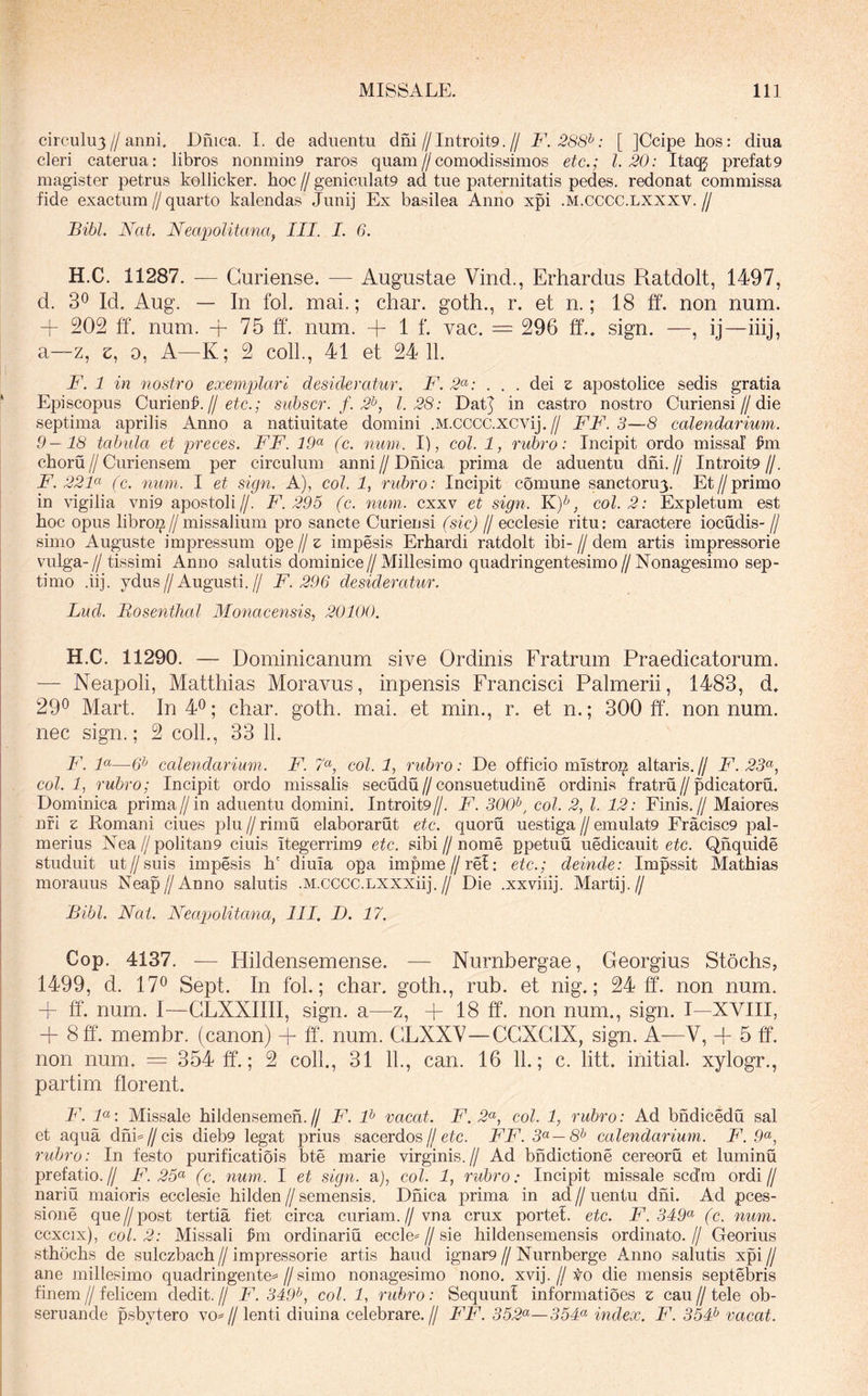 circulu3//anni. Dnica. I. de adiientu dni//Introit9.// F. 288^: [ ]Ccipe hos: diua cleri caterua: libros nonmin9 raros quam//comodissimos etc.; 1.20: Itacg prefat9 magister petrus kollicker. hoc // geniculat9 ad tue paternitatis pedes, redonat commissa fide exactum // quarto kalendas Junij Ex basilea Anno xpi .m.cCCC.lxxxv. // Bibi. Nat. Neapolitana, III. I. 6. H.C. 11287. — Guriense. — Augustae Vind., Erhardus Ratdolt, 1497, d. 30 Id. Aug. — In fol. mai.; char. goth., r. et n.; 18 ff. non num. + 202 ff. num. + 75 ff. num. + 1 f. vac. = 296 ff., sign. —, ij—iiij, a—z, e, 0, A—K; 2 coli., 41 et 24 11. F. 1 in nostro exemplari desideratur. F. 2<^: . . . dei e apostolice sedis gratia Episcopus Cuiien^. IJ etc.; siibscr. f. 2^, 1.28: Datj in castro nostro Curiensi//die septima aprilis Anno a natiuitate domini .M.CCCC.XCvij.// FF.3—8 calendarium. 9—18 tabula et preces. FF. 19<^ (c. num. I), coi. 1, rubro: Incipit ordo missa! fm choru//Curi ensem per circulum anni//Dnica prima de aduentu dni.// Introit9//. F. 22F (c. num. I et sign. A), coi. 1, rubro: Incipit comune sanctoru^. Et//primo in vigilia vni9 apostoli//. F. 295 (c. num. cxxv et sign. coi. 2: Expletum est hoc opus libroi^//missalium pro sancte Curiensi (sic) // ecclesie ritu: caractere iocudis- // simo Auguste impressum ope // z impesis Erhardi ratdolt ibi- // dem artis impressorie vulga-// tissimi Anno salutis dominice//Millesimo quadringentesimo//Nonagesimo sep- timo .iij. ydus//Augusti.// F. 296 desideratur. Lud. Bosenthal Monacensis, 20100. H.C. 11290. — Dominicanum sive Ordinis Fratrum Praedicatorum. — Neapoli, Matthias Moravus, inpensis Francisci Palmerii, 1483, d, 29® Mart. In 4®; char. goth. mai. et min., r. et n.; 300 ff. nonnum, nec sign.; 2 colL, 33 11. F. F—6^ calendarium. F. 7«^, coi. 1, rubro: De officio mistro]^ altaris.// F. 23^, coi. 1, rubro; Incipit ordo missalis secudu//consuetudine ordinis fratru//pdicatoru. Dominica prima//in aduentu domini. Introit9//. F. 300^, coi. 2., l. 12: Finis.// Maiores nfi 2 Romani ciues plu // rimu elaborarut etc. quoru uestiga // emulat9 rracisc9 pal- merius Nea//politan9 ciuis Itegerrim9 etc. sibi//nome ppetuu uedicauit eic. Qhquide studuit ut//suis impesis h' diuia opa impme//ref: etc.; deinde: Impssit Mathias morauus Neap//Anno salutis .M.cccc.LXXXiij.// Die .xxviiij. Marti].// Bibi. Nat. Neapolitana, III. D. 17. Cop. 4137. — Hildensemense. — Nurnbergae, Georgius Stochs, 1499, d. 17® Sept. In fol.; char. goth., rub. et nig.; 24 ff. non num. + ff. num. I—GLXXIIII, sign. a—z, + 18 ff. non num., sign. I—XVIII, + 8ff. membr. (canon) + ff. num. GLXXV—GGXGIX, sign. A—V, -}- 5 ff. non num. = 354 ff.; 2 coli., 31 11., can. 16 11.; c. litt. initial. xylogr., partim florent. F. F: Missale hildensemeh.// F. F vacat. F. 2<^, coi. 1, rubro: Ad bndicedu sal et aqua dhh//cis dieb9 legat prius sacerdos//ete. FF.3<^—8^ calendarium. F. 9<^, rubro: In festo purificatiois bte marie virginis.// Ad bndictione cereoru et luminu prefatio.// F. 25<^ (c. num. I et sign. a), coi. 1, rubro: Incipit missale scd’m ordi// nariu maioris ecclesie hilden // semensis. Dnica prima in ad // uentu dni. Ad pces- sione que//post tertia fiet circa curiam.//vn a crux portel. etc. F. 349^ (c. num. ccxcix), coi. 2: Missali Im ordinariu ecc]e== // sie hildensemensis ordinato. // Georius sthochs de sulczbach // impressorie artis haud ignar9 // Nurnberge Anno salutis xpi // ane millesimo quadringente=//simo nonagesimo nono. xvij.//to die mensis septebris finem//felicem dedit.// F. 349^, coi. 1, rubro: SequunI informatioes z cau//tele ob- seruande psbytero vo^//lenti diuina celebrare.// FF. 352^—554« index. F. 354^ vacat.