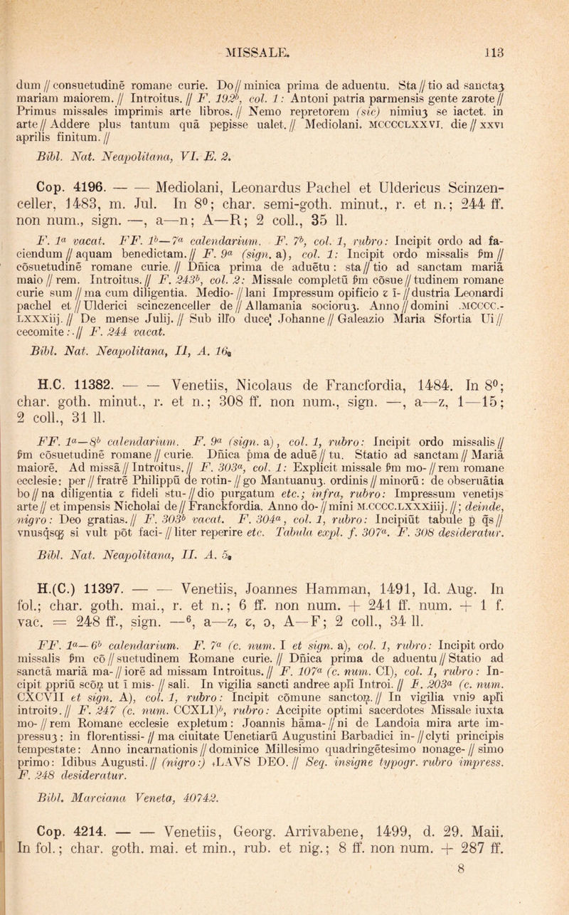dum//consuetiidme romane curie. Do//minica prima de aduentu. Sta//tio ad sancta3 mariam maiorem, // Introitus, // F. 192^, coi. 1: Antoni patria parmensis gente zarote^^ Primus missales imprimis arte libros,// Nemo repretorem (sic) nimiu3 se iactet. in arte//Addere plus tantum qua pepisse ualet.// Mediolani* mcccclxxvi. die//xxvi aprilis finitum.// Bihl. Nat. Neapolitana, VI. E. 2. Cop. 4196. Mediolani, Leonardus Pachel et Uldericus Scinzen- celler, 1483, m. Jul. In 8^; char. semi-goth. minut., r. et n.; 244 ft. non num., sign. —, a—n; A—R; 2 coli., 35 11. F. F vacat. FF. P—7« calendarnmi. F. 7^, coi. 1, rubro: Incipit ordo ad fa- ciendum//aquam benedictam.// F. 9^ (sign. a), coi. 1: Incipit ordo missalis ^m// cosuetudine romane curie. // Dnica prima de aduetu : sta // tio ad sanctam maria maio 11 rem. Introitus.// F. 243^, coi. 2: Missale completu cosue//tudinem romane curie sum // ma cum diligentia. Medio- Z/lani Impressum opificio z i- //dustria Leonardi pachel et//Ulderici scinczenceller de//Allamania socioru3. Anno//domini .mcccc.- Lxxxiij.// De mense Julij.// Sub illo duce) Johanne//Galeazio Maria Sfortia Ui// cecomite ;.// F. 244 vacat. Bibi. Nat. Neapolitana, II, A. 16^ H.C. 11382. •— — Venetiis, Nicolaus de Francfordia, 1484. In 8^; char. goth. minut., r. et n.; 308 ff. non num., sign. —, a—z, 1—15; 2 coli., 31 11. FF. F—8^ calendarium. F. 9^ fsign. a), coi. 1, rubro: Incipit ordo missalis// ^m cosuetudine romane // curie. Dnica pma de adue // tu. Statio ad sanctam // Maria maiore. Ad missa//Introitus.// F. 303<^, coi. 1: Explicit missale ^m mo-//rem romane ecclesie: per // fratre Philippii de rotin- // go Mantuanu3. ordinis // minoru: de obseruatia bo//na diligentia z fideli stu-//dio purgatum etc.; infra, rubro: Impressum venetijs arte// et impensis Nicholai de//Franckfordia. Anno do-//mini M.cccc.LXXXihj,//; deinde, nigro: Deo gratias.// F. 303^ vacat. F. 304<^, coi. 1, rubro: Incipiut tabule p qs// vnusqscg si vult pot faci-//liter reperire etc. Tabula expl. f. 307^. F. 308 desideratur. Bibi. Nat. Neapolitana, II. A. 5« H.(C.) 11397. — — Venetiis, Joannes Hamman, 1491, Id. Aug. In foL; char. goth. mai., r. et n.; 6 ff. non num. + 241 ff. num. + 1 f. vac. = 248 ff., sign. —a—z, e, o. A—F; 2 coli., 34 11. FF. F—& calendarium. F. 7« (c. num. I et sign. a), coi. 1, rubro: Incipit ordo missalis ^m c6 // suetudinem Komane curie. // Dnica prima de aduentu // Statio ad sancta maria ma-//iore ad missam Introitus.// F. 107<^ (c. num. CI), coi. 1, rubro: In- cipit ppriu sco^ ut i mis- // sali. In vigilia sancti andree apii Introi, jj T. 203^ (c. num. CXCVII et sign. A), coi. 1, rubro: Incipit comune sanctoi^.// In vigilia vni9 apii introit9.// F. 247 (c. num. CCXLI)^, rubro: Accipite optimi sacerdotes Missale iuxta mo-//rem Romane ecclesie expletum: Joannis hama-//ni de Landoia mira arte im- pressu3: in florentissi- // ma ciuitate Uenetiaru Augustini Barbadici in- //clyti principis tempestate: Anno incarnationis//dominice Millesimo quadringetesimo nonage-//simo primo: Idibus Augusti.// (nigro:) +LAVS DEO.// Seq. insigne typogr. rubro impress. F. 248 desideratur. Bibi. Marciana Veneta, 40742. Cop. 4214. Venetiis, Georg. Arrivabene, 1499, d. 29. Maii. In fol.; char. goth. mai. et min., rub. et nig.; 8 ff. non num. + 287 ff. 8