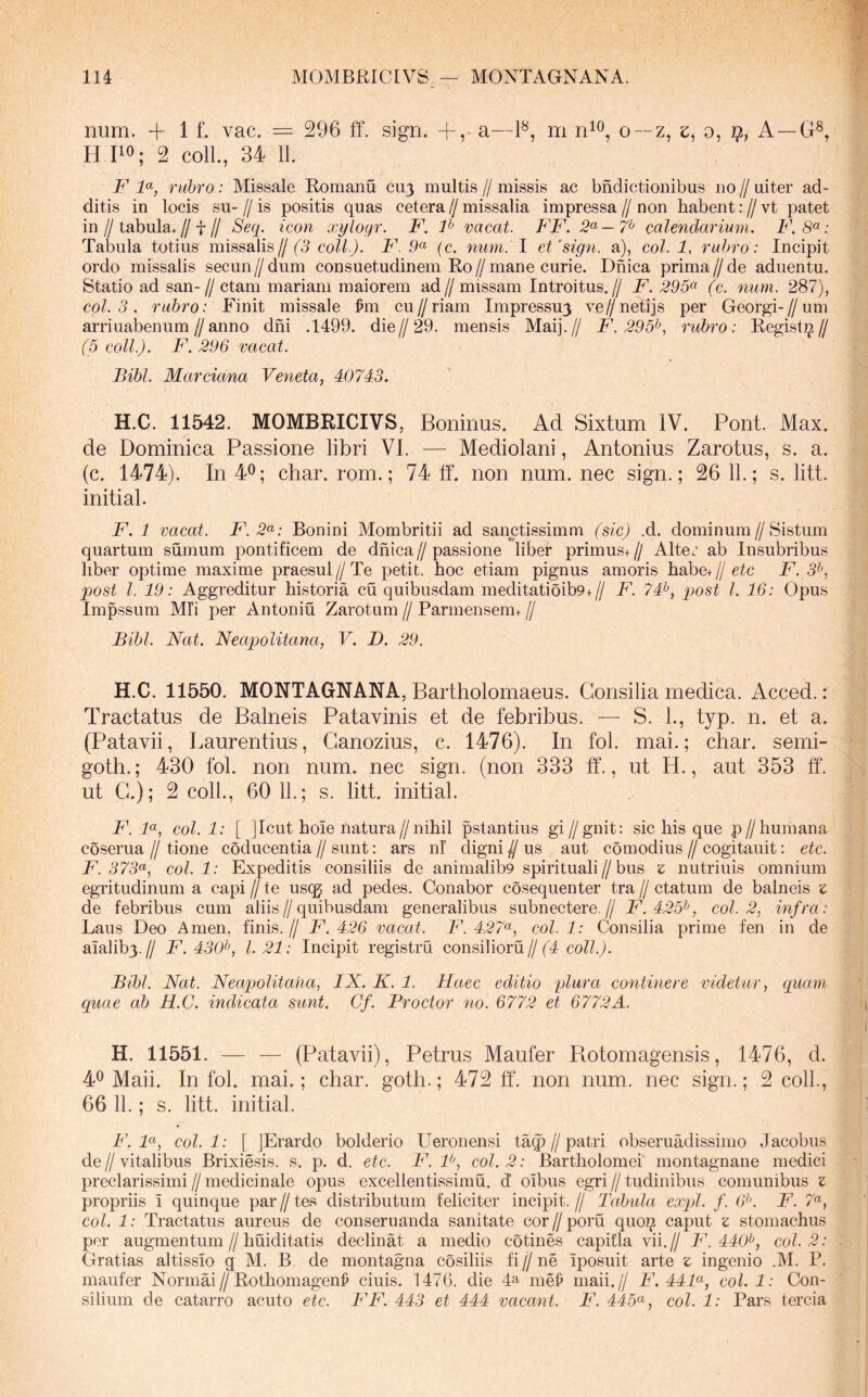 MOMBRICIVS — MONTAGNANA. lU num. + 1 f. vac. == 296 ff. sign. +, a—P, m o —z, e, o, A—G®, H 110; 2 colL, 34 11. P rubro: Missale Romanu cu3 multis//missis ac bndictioiiibus uo//uiter ad- ditis in locis su-//is positis quas cetera//missalia impressa//non habent ://vt patet in//tabula.//t// Seq. icon xyloyr. F. P vacat. FF. calendarium. F. 8^ : Tabula totius missalis//(^5 coli). F. 9« (c. num. I et‘sign. a), coi. 1, rubro: Incipit ordo missalis secun//dum consuetudinem Ro//mane curie. Dhica prima//de aduentu. Statio ad san-//ctam mariani maiorem ad// missam Introitus.// F. 295^^ (c. num. 287), coi. 3. rubro: Finit missale ^m cu//riam Impressu3 ve//netijs per Georgi-//um arriuabenum//anno dni .1499. die//29. mensis Maij.// F. 295^, rubro: Regist^// (5 coli). F. 296 vacat. Bibi. Marciana Veneta, 40743. H.C. 11542. MOMBRICIVS, Boninus. Ad Sixtum IV. Pont. Max. de Dominica Passione libri VI. — Mediolani, Antonius Zarotus, s. a. (c. 1474). In 40; char. rom.; 74 ff. non num. nec sign.; 26 11.; s. litt. initial. F. 1 vacat. F.2<^: Bonini Mombritii ad sanctissimm (sic) .d. dominum//Sistum quartum sumum pontificem de dhica // passione liber primus+ // Alte.’ ab Insubribus liber optime maxime praesul//Te petit, hoc etiam pignus amoris habe+//6^c F. 3^, 2)Ost i 19: Aggreditur historia cu quibusdam meditatioib9+// F. 74^, qjost i 16: Opus Impssum Mli per Antoniu Zarotum // Parmensem+ // Bibi. Nat. Neapolitana, V. D. 29. H.C. 11550. MONTAGNANA, Bartholomaeus. Consilia medica. Acced.: Tractatus de Balneis Patavinis et de febribus. — S. 1., typ. n. et a. (Patavii, Laurentius, Ganozius, c. 1476). In fol. mai.; cliar. semi- goth.; 430 fol. non num. nec sign. (non 333 ff., ut H., aut 353 ff. ut G.); 2 coli., 60 11.; s. litt. initial. F. F, coi. 1: [ ]Icut hoie natura//nihil pstantius gi//gnit: sic his que p//humana coserua // tione coducentia // sunt: ars nl’ digni // us aut comodius // cogitauit: etc. F. 373^, coi 1: Expeditis consiliis de animalib9 spirituali//bus z nutriuis omnium egritudinum a capi // te usqj ad pedes. Conabor cosequenter tra // ctatuin de balneis z de febribus cum aliis//quibusdam generalibus subnectere.// F.425^, coi 2, infra: Laus Deo Arnen, finis.// F. 426 vacat. F. 427<^, coi 1: Consilia prime fen in de amlib3.// F. 430^, l. 21: Incipit registru consilioru//(4 coii). Bibi. Nat. Neap)olitaha, IX. K. 1. Haec editio plura continere videtur, quam quae ab H.C. indicata sunt. Gf. Proctor no. 6772 et 6772A. H. 11551. — — (Patavii), Petrus Maufer Rotomagensis, 1476, d. 40 Maii. In fol. mai.; char. goth.; 472 ff. non num. nec sign.; 2 coli., 66 11.; s. litt. initial. F. F, coii: [ ]Erardo bolderio Ueronensi ta^//patri obseruadissimo Jacobus de // vitalibus Brixiesis. s. p. d. etc. F. F, coi. 2: Bartholomei montagnane medici preclarissimi//medicinale opus excellentissimu. d’ oibus egri//tudinibus comunibus z propriis i quinque par // tes distributum feliciter incipit. // Tabula expl. f. 6^’. F. 7«, coi. 1: Tractatus aureus de conseruanda sanitate cor//poru quo^ caput z stomachus per augmentum//huiditatis declinat a medio cotines capitia vii.// F. 440^, coi 2: Gratias altissio g M. B de montagna co.siliis fi // ne iposuit arte z ingenio .M. P. maufer Normai//Rothomagen^ ciuis. 1476. die F mel^ maii.// F. 44F, coi 1: Con- silium de catarro acuto etc. FF. 443 et 444 vacant. F. 445^^, coi. 1: Pars tercia