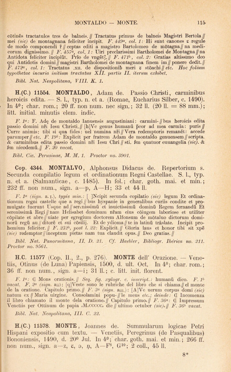 cotines tractatulos tres de balneis, // Tractatus primus de balneis Magistri Bertola // mei (sic) de montagnana feliciter incipit, F. 449^, coi. i;'Hi sunt canones z regule de modo componendi f//ceptas editi a magistro Bartolomeo de motagna//na medi- corum dignissimo,// F. 457<^, coi. 1: Uiri preclarissimi Bartholomei de Montagna//na Antidota feliciter incipiut. Prio de vngetj.// F.47F, coi. 2: Gratias altissimo deo qui Antidotis domini//magistri Bartholomei de montagnana finem im//ponere dedit.// F.472^, coi. 1: Tractatus .xii. de dispositionih meri z stoachi//Hoc folium typotlietae incuria initium tractatus XII. partis II. iterum exhibet. Bibi. Nat. Neapolitana, VIII. K. 1. H.(C.) 11554. MONTALDO, Adam de. Passio Christi, carminibus ' heroicis edita. — S. L, typ. n. et a. (Romae, Eucharius Silber, c. 1490). » In 4^; char. rom.; 20 ff. non num. nec sign.; 32 11. (20 11. = 88 mm.); litt. initial. minutis elem. indic. F. F: F. Ad§ de montaldo lanuensis augustiniani: carmini-//bus heroicis edita passio domini nfi lesu Christi.// [h]Vc genus humanu pcor ad mea carmia: puris// Curre animis: tibi si qua fides: uel numina nfi//Vera redemptoris remanet: accede parumper//F. 19^: Explicit per fratrem Adam de montaldo genuensem//scripta. & carminibus edita passio domini nfi lesu Chri//sti. ^m quatuor euuangelia (sic). & i)m nicodemu,// F. 20 vacat. Bibi. Civ. Perusinae, M. M. 1. Proctor no. 3901. Cop. 4344. MONTALVO, Alphonsus Didacus de. Repertorium s. Secunda compilatio legum et ordinationum Regni Gastellae. S. 1., typ. n. et a. (Salmanticae, c. 1485). In fol.; char. goth. mai. et min.; 232 ff. non num., sign. a—p, A—H; 33 et 44 11. 1 F. F (sign. a.i,), typis min.: [ JNcipit secunda copilatio (sic) legum Et ordina- 1 tioniim regni castelle que a regi//bus hyspanie in generalibus curiis condite et pro- mulgate fuerunt Usque ad // serenissimu et inuictissimu dominu Begem fernandu Et serenissima E.egi//nam Helisabet dominam nfam eius coiugem laboriose et utiliter I copilate et abre // uiate per egregium doctorem Alfonsum de motaluo dictorum domi- noru regu au//ditore et sui cosihj. Et de ydioma//te in latinu traslate. Incipit pro- hemium feliciter.// F. 232^, post l. 22: Explicit.// Gloria laus et honor tibi sit xpe (sic) redemptor//inceptum pietas nam tua claudit opus.// Deo gratias.// Bibi. Nat. Panormitana, II. D. 21. Cf. Haebler, Bibliogr. Iberica no. 211. Proctor no. 9561. H.C. 11577 (Cop. II., 2., p. 276). MONTE dell’ Orazione. — Vene- tiis, Otinus (de Luna) Papiensis, 1500, d. ult. Oct. In 4^; char. rom.; 36 ff. non num., sign. a—i; 31 11.; c. litt. init, florent. F. F: Q Mons orationis.// Secp fig. xylogr. c. inscript.: humanu dico, F. F vacat. F. 2^ (sign. aii): [qjVeste sono le rubriche dei libro che si chiama//el monte i de la oratione. Capitulo primo.// F. 5« (sign. am.): [A]Ve uerum corpus domi ('sic) j natum ex//Maria uirgine. Consolamini popu-//le meus etc.; deinde: Q Incomenza il libro chiamato il monte dela oratione+// Capitulo primo+// F. 36^: Q Impressum Venetiis per Ottinum de papia +M+CCCCC+ die//ultimo octuber (sic)+IJ F. 36^ vacat. Bibi. Nat. Neapolitana, IIL C. 22. H.(C.) 11578. MONTE, Joannes de. Summularum logicae Petri Hispani expositio cum textu. — Venetiis, Peregrinus (de Pasqualibus) Bononiensis, 1490, d. 20^ Jul. In 4^; char. goth. mai. et min.; 266 ff. non num., sign. a—z, e, o, A—F®, G^®; 2 coli., 45 11. 8*