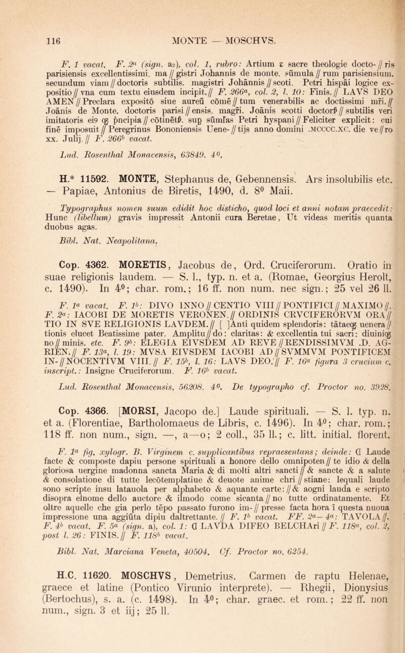 F. 1 vacat. E'. (sign. a^), coi. 1, ruhro: Artium z sacre theologie docto-//ri» parisiensis excellentissimi, ma // gistri Johannis de monte, sumula // rum parisiensium, secundum viam//doctoris subtilis, magistri Johannis//scoti. Petri hispai logice ex- positio//vna cum textu eiusdem incipit.// F. 266^, coi. 2, l. 10: Finis.// LAVS DEO AMEN//Preclara exposito siue aureu come//tum venerabilis ac doctissimi mfi.// Joanis de Monte, doctoris parisi//ensis, magfi. Joanis scotti doctor^//subtilis veri imitatoris ei9 (g pncipia//cotinet^. sup sumlas Petri hyspani//Feliciter explicit: cui fine imposuit//Peregrinus Bononiensis Uene-//tijs anno domini .mcccc.xc. die ve//ro XX. Juli].// F.266^ vacat. Lud. Bosenthal Monacensis, 63849. 40. H.* 11592. MONTE, Stephanus de, Gebennensis. Ars insolubilis etc. — Papiae, Antonius de Biretis, 1490, d. 8^ Maii. Typographus nomen suum edidit hoc disticho, quod loci et anni notam praecedit: UmiQ, (libellum) gravis impressit Antonii cura Beretae, Ut videas meritis quanta duobus agas. Bibi. Nat. Neapolitana. Cop. 4362. MORETIS, Jacobus de, Ord. Gruciferorum. Oratio in suae religionis laudem. — S. L, typ. n. et a. (Romae, Georgius Herolt, c. 1490). In 4^; char. rom.; 16 If. non num. nec sign.; 25 vel 26 11. F. F vacat. F.P: DIVO INNO//CENTIO VIII//PONTIFICI//MAXIMO//. F. 2«; lACOBI DE MORETIS VERONEN.// ORDINIS CRVCIFERORVM ORA// TIO IN S VE RELIGIONIS LAVDEM.// [ ] Anti quidem splendoris: tataecg uenera// tionis elucet Beatissime pater. Amplitu//do: claritas: & excellentia tui sacri: diuinicg no//minis, etc. F. 9^: ELEGIA EIVSDEM AD REVE//RENDISSIM VM .D. AG- RIEN.// F. 13% l. 19: MVSA EIVSDEM lACOBI AD//SVMMVM PONTIFICEM IN-//NOCENTIVM VIII.// F. 15% l. 16: LAVS DEO.y/ F. 16^^ figura 3 crucium c. inscript.: Insigne Cruciferorum. F. 16^ vacat. Lud. Bosenthal Monacensis, 56208. 40. De typographo cf. Proctor no. 3928, Cop. 4366. [MORSI, Jacopo de.] Laude spirituali. — S. L typ. n. et a. (Florentiae, Bartholomaeus de Libris, c. 1496). In 4<^; char. rom.; 118 ff. non num., sign. —, a—o; 2 coli., 35 11.; c. litt. initial. florent. F. F fig. xylogr. B. Virginem c. supplicantibus repraesentans; deinde: Q Laude facte & composte dapiu persone spirituali a honore dello omnipoten // te idio & della gloriosa uergine madonna sancta Maria & di molti altri sancti // & sancte & a salute & consolatione di tutte lecotemplatiue & deuote anime chri//stiane: lequali laude sono scripte insu latauola per alphabeto & aquante carte://& aogni lauda e scripto disopra elnome dello auctore & ilmodo come sicanta // no tutte ordinatamente. Et oltre aquelle che gia perlo tepo passato furono im- // presse facta hora i questa nuoua impressione una aggiuta dipiu daltrettante.// F. F vacat. FF. 2«'—4<^: TAVOLA//. F. # vacat. F. 5« (sign. a), coi. 1: Q LAVDA DIFEO BELCHAri// F. coi. 2,. post l. 26: FINIS. // F. 118^ vacat. Bibi. Nat. Marciana Veneta, 40504, Gf. Proctor no. 6254. H.C. 11620. MOSCHVS, Demetrius. Carmen de raptu Helenae, graece et latine (Pontico Virunio interprete). — Rhegii, Dionysius (Bertochus), s. a. (c. 1498). In 4®; char. graec. et rom.; 22 ff. nou num., sign. 3 et iij; 25 11.