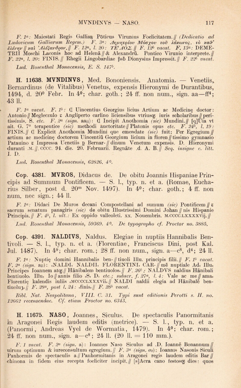 F. F: Maiestati Regis Gallia^ Poticus Virimius Foelicitatem.// (Dedicatio ad Dudovicum Galliarum Itegem.) F. 3^: ^T^jur^TQiov Mog^ov tov Xdxojvog, td y.ad-^ iXsrriv II y.al ^AXe^avdgov. H F. 12^^, l 20: TE‘AOZ.11 F. 12^ vacat. F. 13<^: DEME- TRII Moschi Laconis hoc ad Helena//& Alexandru. Pontico Virunio interprete,// F. 22<^, l. 20: FINIS.// Rhegii Lingobardiae psh Dionysius Impressit.// F. 22^ vacat. Lud. Bosenthal Monacensis, E. S. 147^. H. 11638. MVNDINVS, Med. Bononiensis. Anatomia. — Venetiis,. Bernardinus (de Vitalibus) Venetus, expensis Hieronymi de Durantibus, 1494, d. 20^ Febr. In 4®; char. goth.; 24 ff. non num., sign. aa— 43 11. F. F vacat. F. F: Q Uincentius Georgius licius Artium ac Medicin^ doctor; Antonio//Megleczulo z Angliperto carlino liciensibus vtriuscg iuris scholaribus//peri- tissimis. S, etc. F. 2^ (sign. aaii): Q Incipit Anothomia (sic) Mundini.// [q]Uia vt ait. G. 7° terapentice (sic) methodi auctoritate//Platonis opus etc. F. 24^, 1.19: FINIS.// Q Explicit Anothomia Mundini que emendate (sic) fuit: Per Egregium// artium ac medicin^ doctorem Uincentiu Georgium licium in floren//tissimo gymnasio Patauino z Impressa Uenetiis p Bernar-//dinum Venetum expensis. D. Hieronymi duranti .M.//. cccc. 94. die. 20. Februarii. Regnate .d. A. B.// Seg. insig^ie c. litt. I. D. Liid. Bosenthal Monacensis, 62826. 4^. Cop. 4381. MVROS, Didacus de. De obitu Joannis Hispaniae Prin- cipis ad Summum Pontificem. — S. L, typ. n. et a. (Romae, Eucha- rius Silber, post d. 20“ Nov. 1497). In 4^; char. goth.; 4 ff. non num. nec sign.; 44 11. F. F: Didaci De Muros decani Compostellani ad sumum (sic) Pontificem//e sacrum senatum panagiris (sic) de obitu Illustrissimi Domini Johan // nis Hispanie Principis.// F. #, l. ult.: Ex oppido valleoleti. xx. Nouembris. M.CCCC.LXXXXVij.// lAid. Bosenthal Monacensis, 59369. 4^^. De typographo cf. Proctor no. 3885. Cop. 4391. NALDIVS, Naldus. Elegiae in nuptiis Hannibalis Ben- tivoli. — S. 1., typ. n. et a. (Florentiae, Franciscus Dini, post Kal. Jul. 1487). 10 4*^; char. rom.; 28 ff. non num., sign. a—c®, d^; 24 11. F. F: Nupti^ domini Hannibalis ben-//tiuoli Illu. principis filii.// B\ F vacat. F. 2^ (sign. au): +NALDI+ NALDH+ FLORENTINE CAR-//me nuptiale Ad+ Illu+ Principes loannem at(g//Hanibalem bentiuolos+// F. 26^: NALDVS naldius Hanibali bentiuolo+ Illu+ Io//annis filio +S+ Df etc.; suhscr. f. 27<^, 1.4: Vale ac me//ama+ Florenti^ kalendis iuliis +MCCCCLXXXVii+// NALDI naldii elegia ad Hanibale ben- tiuolu3+11 F. 28^, post l. 24: +finis+ // F. 2& vacat. Bibi. Nat. Neapolitana, VIII. C. 31. Typi sunt editionis Perotti s. H. no. 12662 recensendae. Gf. etiam Proctor no. 6343. H. 11675. NASO, Joannes, Siculus. De spectaculis Panormitanis in Aragonei Regis laudem editis (metrice). — S. 1., typ. n. et a. (Panormi, Andreas Vyel de Wormatia, 1479). In 4®; char. rom.; 24 ff. non num., sign. a—c®; 24 11. (20 11. = 110 mm.). F. 1 vacat. F. 2«' (sign. a): loannes Naso Siculus ad .D, loanne Bonannum// uirum optimum & iureconsultum egregium.// F. 5« (sign. a^): loannis Nasonis Siculi Panhormis de spectaculis a // Panhormitanis in Aragonei regis laudem editis Bar // chiiiona in fidem eius recepta foeliciter incipit.// [sJAcra cano festoscg dies: quos