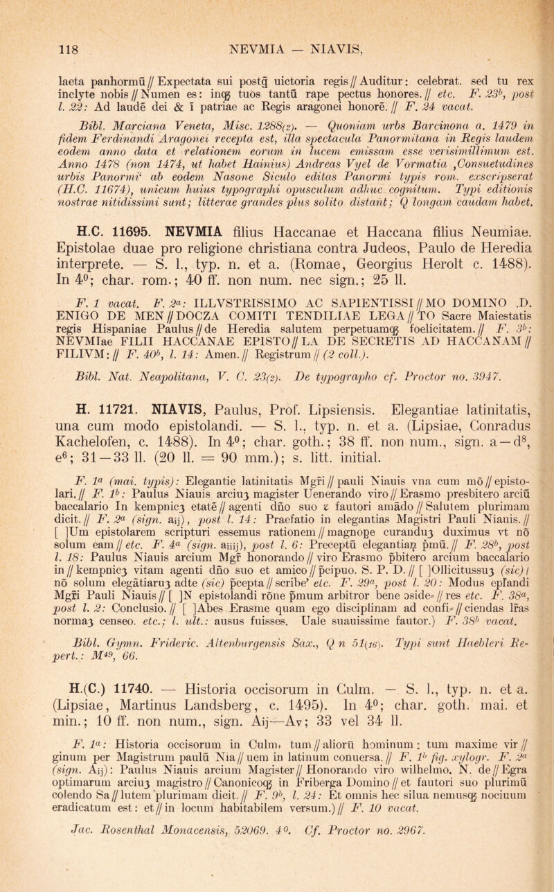 laeta panhormu // Expectata sui postg uictoria regis // Auditur: celebrat, sed tu rex inclyte nobis//Numen es: incg tuos tantu rape pectus honores.// etc. F. 23^, post l. 22: Ad laude dei & I patriae ac Kegis aragonei honore. // F. 24 vacat. Bibi. Marciana Veneta, Misc. 1288(2). — Quoniam urbs Barcinona a. 1479 in fidem Ferdinandi Aragonei recepta est, illa spectacula Panormitana in Regis laudem eodem anno data et relationem eorum in lucem emissam esse verisimillimum est. Anno 1478 (non 1474, ut habet Hainius) Andreas Vyel de Vormatia ,Cousuetudines urbis Panormi ab eodem Nasone Sieulo editas Panormi typis rom. exscripserat (H.G. 11674), unicum huius typographi opusculum adhuc cognitum. Typi editionis nostrae nitidissimi sunt; litterae grandes plus solito distant; Q longam caudam habet. H.C. 11695. NEVMIA filius Haccanae et Haccana filius Neumiae. Epistolae duae pro religione Christiana contra Judeos, Paulo de Heredia interprete. — S. L, typ. n. et a. (Romae, Georgius Herolt c. 1488). In 4^; char. rom.; 40 ff. non num. nec sign.; 25 11. F.l vacat. F. 2^: ILLVSTEISSIMO AC SAPIENTISSI//MO DOMINO .D. ENIGO DE MEN//DOCZA COMITI TENDILIAE LEGA//TO Sacre Maiestatis regis Hispaniae Paulus//de Heredia salutem perpetuamcg foelicitatem.// F. 3^: NEVMIae FILII HACCANAE EPI8TO//LA DE SECRETIS AD HACCANAM// FILIVM:// F. 40^, l. 14: Arnen.// Registrum//coZ^./. Bibi. Nat. Neapolitana, V. C. 23(2). De typographo cf. Proctor no. 3947. H. 11721. NIAVIS, Paulus, Prof. Lipsiensis. Elegantiae latinitatis, una eum modo epistolandi. — S. L, typ. n. et a. (Lipsiae, Gonradus Kachelofen, c. 1488). In40; char. goth.; 38 ff. non num., sign. a —d^, e®; 31 — 33 11. (20 11. = 90 mm.); s. litt. initial. F. F (mai. typis): Elegantie latinitatis Mgfi//pauli Niauis vna cum mo//episto- lari.// F. F: Paulus Niauis arciuj magister Uenerando viro//Erasmo presbitero arciu baccalario In kempnicy etate // agenti dho suo z fautori amado // Salutem plurimam dicit.// F. 2(^ (sign. aij), post l. 14: Praefatio in elegantias Magistri Pauli Niauis.// [ ]Um epistolarem scripturi essemus rationem//magnope curanduy duximus vt no solum eam. Ij etc. P\ 4<^ (sign. aiiij), post l. 6: Preceptu elegantia^ pmu.// F. 28^, post l. 18: Paulus Niauis arcium Mgf honorando//viro Erasmo pbitero arcium baccalario in//kempnic3 vitam agenti dno suo et amico//pcipuo. S. P. D.// [ JOllicitussuy (sic) l no solum elegatiaru3 adte (sic) pcepta//scribe’ eic. F. 29<^, post l. 20: Modus epfandi Mgfi Pauli Niauis// [ ]N epistolandi rone pmum arbitror bene oside=//res etc. F. 38<^, post l. 2: Conclusio.// [ ]Abes Erasnie quam ego disciplinam ad confio//ciendas Ifas norma3 censeo, etc.; l. ult.: ausus fuisses. Uale suauissime fautor.) F. 38^ vacat. Bibi. Gymn. Frideric. AI tenb urgens is Sax., Q n 51(i6). Typi sunt Haebleri Re- pert.: 66. H.(C.) 11740. — Historia occisorum in Gulm. — S. L, typ. n. et a. (Lipsiae, Martinus Landsberg, c. 1495). In 4^; char. goth. mai. et min.; 10 ff. non num., sign. Aij—Av; 33 vel 34 11. F.F: Historia occisorum in Culm+ tum//aliorii hominum: tum maxime vir// ginum per Magistrum paulu Nia // uem in latinum conuersa. // F. F fig. xylogr. F. 2^ (sign. Aij): Paulus Niauis arcium Magister//Honorando viro wilhelmo. N. de//Egra optimarum arciu3 magistro // Canonicoqg in Eriberga Domino // et fautori suo plurimu colendo Sa//lutem'plurimam dicit.// F. 9^, l. 24: Et omnis hec silua nemusqg nociuum eradicatum est: et//in locum habitabilem versum.)// F. 10 vacat. Jac. Rosenthal Monacensis, 52069. 4o. Cf. Proctor no. 2967.