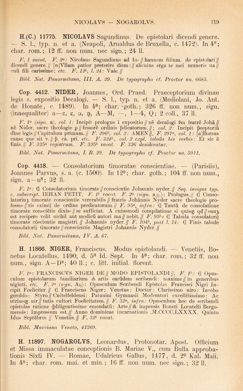 H.(C.) 11775. NICOLAVS Sagundinus. De epistolari dicendi genere. — S. 1., typ. n. et a. (Neapoli, Arnaldus de Bruxella, c. 1472). In 4^; char. rom.; 12 ff. non num. nec sign.; 24 11. F. 1 vacat. F.2<^: Nicolaus Sagundinus ad Io-//hannem filium, de epistolari// dicendi genere. // [nJVllam patior preterire diem: // alicuius erga te mei muneris ua // cuu fili carissime: etc. F. 12^, l. 24: Vale.// Bibi. Nat. Panormitana, III. A. 29. De typograplio cf. Proctor no. 6685. Cop. 4412. NIDER, Joannes, Ord. Praed. Praeceptorium divinae legis s. expositio Decalogi. — S. 1., typ. n. et a. (Mediolani, Jo. Ant. de Honate, c. 1489). In 4^; char. -gotb.; 326 ff. non num., sign. (inaequaliter) a—z, z, o, i?. A—M, —, 1—4, Q; 2 coli., 37 11. F. F (sign. a), coi. 1: Incipit prologus T expositio//ne decalogi ^m fratre Joha// ne Nider. sacre theologie p//fessore ordinis pdicatorum.//; coi. 2: Incipit pceptoriu din e legis//Capitulum primum.// F. 296^, coi. 2: AMEN//. F. 297^, coi. 1: [a]Borsus cause que sit v,//p. ca. pri. etc. F. 324^, coi. 2 expl. tabula his verbis: Et sic e finis. // F. 325<^ registrum. F. 325^ vacat. F. 326 desideratur. Bibi. Nat. Panormitana, I. B. 29. De typographo cf. Proctor no. 5911. Cop. 4418. -— Consolatorium timoratae conscientiae. — (Parisiis), Joannes Parvus, s. a. (c. 1500). In 12^; char. goth.; 104 ff. non num., sign. a —n®; 32 11. F. F: Q Consolatorium timorate//consciende Johannis nyder.// Sep insigne typ. c. subscript. lEHAN PETIT. F. F vacat. F. 2^ (sign. a.ij.); Prologus.// Q Conso- latoriuy timorate consciende vererabilis//fratris Johannis Nyder sacre theologie pro- fesso=//ris eximij de ordine predicatorum.// F. 95<^, infra: Q Tantu de consolatione timorate conscietie dixis==//se sufficiat. A cuiusmodi compilatione si quiscg qd7/suu3 est recipere velit nichil aut modicu autori ma//nebit.// F. 95^i Q Tabula consolatori] timorate coscientie magistri.// Johannis nyder.// F. 104^, post l. 14: Q Finis tabule consolatori] timorate//consciende Magistri Johannis Nyder.// Bibi. Nat. Panormitana, IV. A. 67. H. 11866. NIGER, Franciscus. Modus epistolandi. — Venetiis, Bo- netus Locatellus, 1490, d. 5® Id. vSept. In 4^; char. rom.; 32 ff. non num., sign. A —D®; 40 11.; c. litt. initial. florent. F. F: FEANCISCVS NIGER DE// MODO EPISTOLANDI//. F. F: Q Opus- culum epistolarum familiarium & artis earudem scribendi: maxime//in generibus uiginti. etc. F. 2<^ (stgn. Aq): Opusculum Scribendi Epistolas Francisci Nigri In- cipit Foeliciter.// Q Franciscus Niger; Venetus: Doctor: Clarissimo uiro; lacobo geroldo; Styro//Cnitelfeldensi: Patauini Gymnasii Moderatori excelletissimo: Ac utriusi^ uir//tutis cultori Foelicitatem.// F. 32a-, infra: Opusculum hoc de scribendi epistolas ratione gdiligentissime emendatu; Arte//& impensis Boneti Locatelli Bergo- mensis: Impressum est.// Anno dominicae incarnationis .M.CCCC.LXXXX. Quinto Idus Septebres // Venedis.// F. 32^ vacat. Bibi. Marciana Veneta, 41269. H. 11897. NOGAROLVS, Leonardus, Protonotar. Apost. Officium et Missa immaculatae conceptionis B. Mariae V., cum Bulla approba- tionis Sixti IV. — Romae, Udalricus Gallus, 1477, d. 2® Kal. Maii. In 40; char. rom. mai. et min.; 16 ff. non num. nec sign.; 32 11.