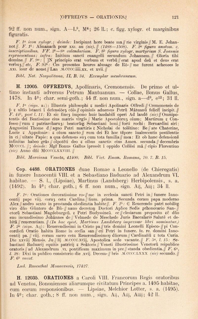 92 ff. non num., sign. A—L®, M^; 26 11.; c. figg. xylogr. et marginibus figuratis. F. F icon xylogr.; deinde: Incipiunt hore beate ma//rie virginis//M. E. Jehan- not//. F. F: Almanach pour xxi. au (sic). H (1488—1508). F. figura anatoni, c. inscriptionibus. FF. 3^—8^ calendarium. F. 8t> figura xylogr. martyrium S. Joannis repraesentans; infra: Initium sancti euangelii secundum Johannem.// Gloria tibi domine. // F. .9«: [ ]N principio erat verbum et verbu // erat apud deu et deus erat verbu3//e^c. F. 92^: Ces presentes heures alusage de R6* //me furent acheuees le .XXI. iour dc aoust//Lan .M.cccc.iiii.xx. et xvii.// Bibi. Nat. Neapolitana, IL B. 34. Exemplar membraneum. H. 12005. OFFREDVS, Apollinaris, Cremonensis. De primo et ul- timo instanti adversus Petrum Mantuanum. — Collae, Bonus Gallus, 1478. In 4^; char. semi-goth.; 44 ff. non num., sign. a—d^, e^^. 31 F. F (sign. ai): Illustris philosophi z medici Apolinaris Offredi//Cremonensis de p z ultio istanti I defensioe) cois // opiniois aduersus Petru M atuanu felici! incipit. // F. 44^, post l. 11: Et sic fine3 impono huic laudabili operi Ad lande (sicj//Omnipo- tentis dei Beatissime eius matris virgis//Marie Apostoloru3 oium: Martirum z Con- fesso//rum z patriarcharu3: beatorucg Sebastiani boni//forti rochi: Bernardini siri: Augustini Thome d // agno Petri martiris z Nicholai de toletino: Be // ate Chaterine, Lucie z Appolonifi: z oium sancto // rum dei Et hoc tepore iualescentis pestilentie in ci//uitate Papie: a qua defensus SU3 cum tota familia// mea: Et ob hanc defensione infinitas habeo gras // oipoteti deo z oibus sanctis eius Arnen, secunda // decembris Mccccl.//; deinde: Mgf Bonus Gallus ipressit i oppido Collesi ma//cipio Florentiuo (sic) Anno dni Mcccclxxyiii. // Bibi. Marciana Veneta, 41400. Bibi. Viet. Eman. Bomana, 70. 7. B. 15. Cop. 4488. ORATIONES duae Romae a Leonello (de Chieregatis) in funere Innocentii VIII. et a Sebastiano Baduario ad Alexandrum VI. habitae. — S. 1., (Lipsiae), Martinus (Landsberg) Herbipolensis, s. a. (1492). In 4^; char. goth.; 6 ff. non num., .sign. Aij, Aiij; 34 11. F. F: Orationes decoratissime ro»'//me in ecclesia sancti Petri in//funere Inno- centij pape viij. cora3 cetu Cardina//lium. prima. Secunda coram papa moderno Alex//andro sexto in prestanda obedientia habite//. F. F: Q Reuerendo patri nobilicg viro dho Giintero de Bu^//nauo decreto^ Doctori Apfice Sedis pthonotario Sans=// ctoru Sebastiani Magdeburgen. z Petri Budyssineh. ec // clesiarum preposito zo, dho suo incundissimo Johannes de//Velmede de Meschede Juris Baccalari9 Salute et de- bita//reuerentiam.//hac epist. Martimis Landsberg impressor libri nominatur.) F. 2<^ (sign. Aq): Reuerendissimi in Cristo pa//tris domini Leonelli Episco=//pi Con- cordieh Oratio habita Rome in ecclia san // cti Petri in funere, fe. re. domini Inno- centi]' pa.//viij. coram .sacro cetu Reuerendissimoi^ dhorum//Cardinaliu z tota Curia. Die xxviij Mensis. Ju//lij .M.CCCC.XCij. Apostolica sede vacante.// F. 5^, 1.15: Se- bastiani Baduarij equitis patricij z Seatoris//Veneti illustrissime Venetoru reipublice oratoris//ad Alexandrum .vi. pontificem maximum in pre//standa obedientia.// F. 6«, l. 28: Dixi in publico consistorio die .xvij. Decem=>// bris .m.CCCC.lxxx (sic) secundo.// F. 6^ vacat. Lud. Rosenthal Monacensis, 17427. H. 12035. ORATIONES a Caroli VIII. Francorum Regis oratoribus ad Venetos, Bononienses aliarumque civitatum Principes a. 1495 habitae, cum eorum responsionibus. — Lipsiae, Melchior Lotter, s. a. (1495). In40; char. goth.; 8 ff. non num., sign. Aij, Aiij, Aiiij; 42 11.