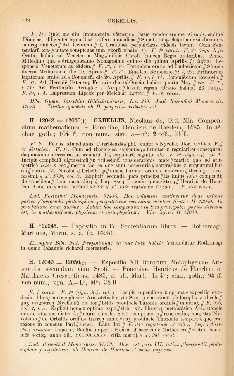 F. F: Quid me diu. impudenti9. cotueris//Paruo vendor ere me. si sapis, emito// Diuicias; diligenter legentibus: affero immodicas//Supat: nacg eloqntia cresi thesauros mide{]g diuicias//Ad lectorem.// Q Orationes perpulchras videbis lector. Cum Sen- tentiaru gra^//uitate conspicuas tum tboru ornatu etc. F. F vacat. F. 2^ (sign. Aij): Oratio habita ad Venetos a Mag//nificis Caroli francorjs Regis oratoribus. Anno. Millesimo qua^//dringentesimo Nonagesimo quinto die quinta Aprilis.//; infra: Re- sponsio Venetorum ad eadem.// F. 5«, /. 8: Eorundem oratio ad Ludowicum //Sforcia ducem Mediolanen. die Ib. Aprilis//. F. 3^: Eiusdem Responsio.//; 1.28: Prefatorum legatorum oratio ad//Bononieh. die 26. Aprilis.// F. F, l. 14: Bononiesium Resposio.// F. 5«; Ad Hercule Estense3 Ferrarie duce // Oracio habita quarta May. // etc. F. 7“, l. 11: Ad Ferdinadu Arrogoie z Neapo//litanu regem Oratio habita. 26 Julij//. F. 8«, l. 4: Impressum Lipczk per Melchiar Lotter. // F. 8* vacat. Bibi. Gymn. Josephini Hildeshemiensis, Inc. 289. Lud. Rosenthal Monacevsi:^, 34573. — Titulus opusculi ab H. perperam redditus est. H. 12042 = 12050(1). ORBELLIS, Nicolaus de, Ord. Min. Compen- dium mathematicum. — Bononiae, Henricus de Haerlem, 1485. In 4^; char. goth.; 104 ff. non num., sign. a—n^; 2 coli., 34 11. F.F: Petrus Almadianus Uiterbiensis//phi. cultor.//Nycolao Dor. Gallico. F.// (4 disticha). F. F: Cum ad theologica sapientiaj//firmiter z regulariter consequen- cla3 maxime necessaria sit seculariu di//sciplinaru cognito, etc. F. 2^ (sign. ai), coi. 1: Incipit compediu dignissimu//£ vtilissimu consideratonis mate//matice quo ad arit- metrica (sic) z geo//metria W ea que sunt necessaria//naturalibus z supnaturaiibus sci // entiis. .M. Nicolai d Orbellis p // uincie Turonie ordinis minorum // theologi solen- nissimi.// F. 103^^, coi. 2: Explicit secunda pars principa//lis hniiis (sic) compendij de considera//tione naturaliu3.// Impressu3 Bononie p magistru3//Henricu de Haer- lem Anno do//mini .mcccclxxxv.// F. 103^ registrum (2 coli.). F. 104 vacat. Lud. Bosenthal Monacensis, 52406. Hoc volumine continentur duae priores partes ,Compendii philosophiae peripateticae secundum mentem ScotiC H. 12050. In praefatione enim dicitur: ,Totum hoc compendium in tres principales partes divisum est, in mathematicam, physicam et metaphysicam.'' Vide infra: H. 12049. H. *12045. — Expositio in IV. Sententiarum libros. — Rothomagi^ Martinus, Morin, s. a. (c. 1495). Exemplar Bibi. Nat. Neapolitanae in fine haec habet: Venundatur Rothomagi in domo Iohannis richardi mercatoris. H. 12049 = 12050^2). — Expositio XII librorum Metaphysicae Ari- stotelis secundum viam Scoti. — Bononiae, Henricus de Haerlem et Matthaeus Grescentinus, 1485, d. ult. Mart. In4‘^; char. goth.; 94 ff. nonnum., sign. A —L^, M®; 34 11. F. 1 vacat. F. 2^ (sign. A2), coi. 1: Incipit copendiosa e optima//expositio duo- decim libroz^ meta//phisice Aristotelis ^m via Scoti p clarissimu philosopha z theolo// gu3 magistru3 Nycholau de dor//bellis prouiticie Turonie ordinis//minoru3,//,9.3&, coi. 2, l. 8: Explicit noua z optima expo//sitio .xij. libroru3 metaphisice Ari//stotelis omnio oformis dictis do//ctoris subtilis Scoti compilata p//reuerendu3 magistra Ny- colaum//de Orbellis ordinis fratruy mino//ra3 prouincie Thuronie tempore//quo erat regens m couentu Pari//siensi. Laus deo.// F. 94^ registrum (3 coli). Seq. 3 disti- cha; denique: Impssu3 Bonoie impesis Henrici d haerlem z Mathei cre//scetini bono- nie^ socio^. anno dhi. mcccclxxxv. vitia martij.// F. 94^ vacat. Lud. Bosenthal Monacensis, 34573. Haec est qjars IIL totius ,Gom‘pendii pihilo- sophiae peripateticae' ab Henrico de Haerlem et socio impressi.