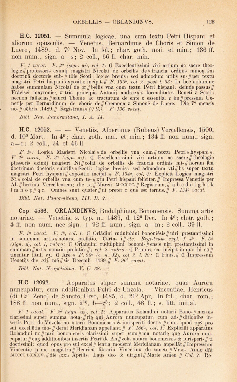 H.C. 12051. — Summula logicae, una cum textu Petri Hispani et aliorum opusculis. — Venetiis, Bernardinus de Choris et Simon de Luere, 1489, d. 7^ Nov. In fol.; char. goth. mai. et min.; 136 ff. non num., sign. a —s; 2 coli., 66 11. char. min. F. 1 vacat. F. 2^ (sign. a2\ coi. 1: Q Excellentissimi viri artium ac sacre theo- logie//professoris eximij magistri Nicolai de orbellis de//francia ordinis minoi? ^m doctrina doctoris sub- // tilis Scoti: logice breuis: sed admodum utilis sii- // per textu magistri Petri hispani expositio incipit. // F. 135^, coi. 2, post l. 53: In hoc uolumine habes summulam Nicolai de or//bellis vna cum textu Petri hispani: deinde passus// Fracisci mayronis; z' tria principia Antonij andree // z forinalitates Boneti z Scoti: necnon fallacias//sancti Thome ac tractatum de ente z essentia, z im//pressmn Ue- netijs per Bernardinum de choris de//Cremona z Simone de Luere. Die 7® mensi» no-//uebris .1489.// Registrmn///.5F. 136 vacat. Bibi. Nat. Panormitana, I. A. 14. H.C. 12052. — — Venetiis, Albertinus (Rubeus) Vercellensis, 1500^ d. 10® Mart. In 4®; char. goth. mai. et min.; 134 ff. non num., sign. a—r: 2 coli., 34 et 4611. F'. F: Logica Magistri Nicolai//de orbellis vna cum//textu Petri//hyspani//, F. P vacat. F. 2^ (sign. aaj; Q Excellentissimi viri artium ac sacre//theologie pfessoris eximij magistri Ni//colai de orbellis de francia ordinis mi-//norum ^m doctrinam doctoris subtilis//Scoti: logice breuis: sed admodum vti//lis super textu magistri Petri hyspani//expositio incipit.// F. 134^, coi. 2: Explicit Logica magistri Ni//colai de orbellis vna cum te-//xtu Petri hispani feliciter.// Impressa Venetiis per AI- // bertinu Vercellensem : die .x. // Marcii M.ccccc. // Registrum. // abcdefghik 1 m n 0 p // q r. Omnes sunt quater // ni preter r que est ternus, jj F. 134^ vacat. Bibi. Nat. Panormitana, III. B. 2. Cop. 4536. ORLANDINVS, Rudulphinus, Bononiensis. Summa artis notariae. — Venetiis, s. typ. n., 1489, d. 12® Dec. In 4®; char. goth.; 4 ff‘. non num. nec sign. + 92 ff. num,, sign. a—m; 2 coli., 39 11. F. F vacat. F. F, coi. 1: Q Orladini rudulphini bononiesis//uiri prestantissimi in summam artis // notarie prefatio. Carta+ i // etc. Begi.Arum expl. f. 4^ F. 5« (sign. a), coi. 1, rubro: Q Orlandini rudulphini bononi-//ensis uiri prestantissimi in summam // artis notarie prefatio. //; coi. 2, rubro: Q Primuy ca. incipit in quo hi co // tinentur tituli vy. Q ArCiIj F. 96<^ (c. n. 92), coi. 2, l. 20: Q Finis.// Q Impressum Uenetijs die .xij. me//sis Decemh .1489.// F. 96^ vacat. Bibi. Nat. Neapolitana, V. C. 38. H.C. 12092. — Apparatus super summa notariae, quae Aurora nuncupatur, cum additionibus Petri de Unzola. — Vincentiae, Henricus (di Ga’ Zeno) de Sancto Urso, 1485, d. 21® Apr. In fol.; char. rom.; 188 ff. non num., sign. a^®, b—z®; 2 coli., 48 11.; s. litt. initial. P\ 1 vacat. F. 2<^ (.sign. a2), coi. 1: Apparatus Rolandini notarii Bono-//niensis clarissimi super summa nota-//ri^ qui Aurora nuncupatur+ cum ad-//ditionib9 in- sertis Petri de Vnzola no-//tarii Bononiensis & iurisperiti doctis-//simi, quod op9 pro sui excelletia mo-//derni Meridianam appellant.// F. 186^, coi. 1: Expliciut apparatus Rolandini no//tarii bononiensis clarissimi super sum//ma notari^ qu§ Aurora nun- cupatur//cuy additionibus insertis Petri de An//zola notarii bononiensis & iurisperi-// ti doctissimi; quod opus pro sui excel//lentia moderni Meridianam appellat//Impressum Vincentiq p me magistru//Henricu librariu Vincetinu de sancto//Vrso+ Anno dhi .MCCCC.LXXXV+//die +xxu Aprilis+ Laus deo & uirgini//Marie Arnen // Coi. 2: Re-