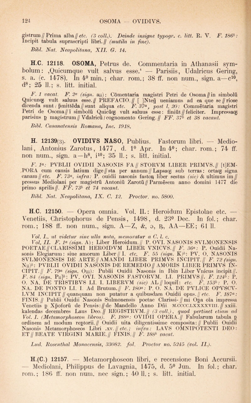 gistrum//Prima alba//e^c. (3 coli.). Deinde insigne typogr. c. litt. R. V. F. 186^: Incipit tabula suprascripti libri.// (mutila in fine). Bibi. Nat. Neapolitana, XII. G. 14. H.C. 12118. OSOMA, Petrus de. Commentaria in Athanasii sym- bolum: ,Quicumque vult salvus esse.‘ — Parisiis, Udalricus Gering, s. a. (c. 1478). In 4^ min.; char. rom.; 38 ff. non num., sign. a— d®; 25 11.; s. litt. initial. F. 1 vacat. F. 2<^ (sign. aii): Comentaria magistri Petri de Osoma//in simbolu Quicuncg vult saluus esse.// PREFACIO.// [ ]Nteg ueniamus ad ea que se//riose dicenda sunt / pmitteda//sunt aliqua etc. F.37<^^ post 1.20: Commetaria magistri Petri de Osorna//! simbolu Quicu(g vult saluus esse: finiut//feliciter. Impressacg parisius p magistrum//Vdalricu / cognomento Gering.// FF. 37^ et 38 vacant. Bibi. Casanatensis Bomanay Inc. 1918. H. 12139(3). OVIDIVS NASO, Publius. Fastorum libri. — Medio- lani, Antonius Zarotus, 1477, d. 1^ Apr. In 4^; char. rom.; 74 ff. non num., sign. a—h®, ii<^; 35 11.; s. litt. initial. F. D: PVBLII OVIDII NASONIS FA// STORVM LIBER PRIMVS.// [t]EM- ,PORA cum causis latium dige//sta per annum//Lapsacg sub terras: orta(^ signa canam//F. 73^, infra: P. ouidii nasonis fasto]^ liber sestus (sic) & ultimus im// pressus Mediolani per magistru Antoniu Zarotu // Parmesem anno domini 1477 die primo aprilis//. FF. 73^ et 74 vacant. Bibi. Nat. Neapolitana, IX. C. 12. Proctor. no. 5800. H.C. 12150. — Opera omnia. Vol. II.: Heroidum Epistolae etc. — Venetiis, Christophorus de Pensis, 1498, d. 23^ Dec. In fol.; char. rom.; 188 ff. non num., sign. A—Z, &, o, p,, AA—EE; 61 11. Vol. 1., ut videtur sine ulla nota, memoratur a C. l. c. Vol. II. F. D (sign. A): Liber Heroidum.// P. OVI. NASONIS SVLMONENSIS POETAE//CLARISSIMI HEROIDVM LIBER VNICVS.// F. 36^: P. Ouidii Na- sonis Elegiarum: siue amorum Liber//1. etc. F. 55 (siqn. K)*: PV. O. NASONIS SVLMONENSIS DE ARTE//AMANDI LIBER PRIMVS INCIPIT.// F. 72 (sign. Nii)^: PVBLII OVIDII NASONIS DE REMEDIO//AMORIS LIBER PRIMVS IN- CIPIT.// F. 79^ (sign. Oiii); Publii Ouidii Nasonis in Ibin Liber Vnicus incipit//. F.84 (sign. Pii]^: PV. OVI. NASONIS FASTORVM. LI. PRIMVS//. F. 124V P. O. NA. DE TRISTIBVS LI. I. LIBERVM (sic) AL//loquit: etc. F. 153V P. O. NA. DE PONTO LI. I. Ad Brutum.// F. 180<^: P. O. NA. DE PVLICE OPVSCV- LVM INCIPIT//quanquam non putatur a quibusdam Ouidii opus, jj etc. F.187^: FINIS.// Publii Ouidii Nasonis Sulmonensis poetae Clarissi-//mi Opa oia impressa Venetiis p Xpoforu de Pensis://de Mandello Anno Dni m.cccc.lxxxxviii.//xxiii. kalendas decembres Laus Deo.// REGISTRVM.// (3 coli.), quod pertinet ttiam ad Vol. I. (Metamorphoseon libros). F. 188^: OVIDII OPERA.// Fabularum tabula p ordinem ad modum reptorii.// Ouidii uita diligentissime composita://Publii Ouidii Nasonis Metamorphoseos Libri .xv.jletc.; infra: LAVS OMNIPOTENTI DEO: ET//BEATE VIRGINI MARIE.// FINIS.// F. 188^ vacat. Lud. Bosenthal Monacensis, 33082. fol. Proctor no. 5245 (vol. II.). H.(C.) 12157. — Metamorphoseon libri, e recensione Boni Accursii. — Mediolani, Philippus de Lavagnia, 1475, d. 5^ Jun. In fol.; char. rom.; 186 ff. non num. nec sign.; 40 11.; s. litt. initial.