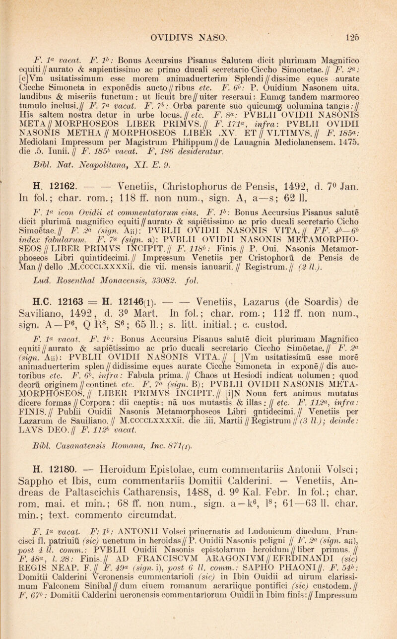 y. y vacat. F. P: Bonus Accursius Pisanus Salutem dicit plurimam Magnifico equiti // aurato & sapientissimo ac primo ducali secretario Ciccho Simonetae. // F. 2^: [c]Vm usitatissimum esse morem animaduerterim Splendi//dissime eques aurate Cicche Simoneta in exponedis aucto//ribus etc. F. 6^: P. Ouidium Nasonem uita. laudibus & miseriis functum: ut licuit bre//uiter reseraui: Eumcg tandem marmoreo tumulo inclusi.// F. 7« vacat. F. 7^: Orba parente suo quicumqg uolumina tangis;// His saltem nostra detur in urbe locus.//etc. F. 8^: PVBLII OVIDII NASONIS ^ktETA//MORPHOSEOS LIBER PRIMVS.// F.17F, infra: PVBLII OVIDII NASONIS METHA//MORPHOSEOS LIBER .XV. ET//VLTIMVS.// F. 185^: Mediolani Impressum per Magistrum Philippum//de Lauagnia Mediolanensem. 1475. die .5. lunii. // F. 185^ vacat. F. 186 desideratur. Bibi. Nat. Neapolitana^ XI. E. 9. H. 12162. — — Venetiis, Ghristophorus de Pensis, 1492, d. 7*^ Jan. In fol.; char. rom.; 118 ff. non num., sign. A, a—s; 62 11. F. F icon Ovidii et commentatorum eius. F. P: Bonus Accursius Pisanus salute dicit plurima magnifico equiti//aurato & sapietissimo ac prio ducali secretario Cicho Simoetae.// F. 2« (sign. Aiip PVBLII OVIDII NASONIS VITA.// FF. index fabularum. F. 7« (sign. a): PVBLII OVIDII NASONIS METAMORPHO- SEOS//LIBER PRIMVS INCIPIT.// F. 118^: Finis.// P. Oui. Nasonis Metamor- phoseos Libri quintidecimi.// Impressum Venetiis per Cristophoru de Pensis de Man // dello .M.CCCCLXXXXii. die vii. mensis ianuarii. // Registrum. // (2 ll.). Lud. Bosenfhal Monacensis, 33082. fol. H.C. 12163 = H. 12146(1). — — Venetiis, Lazarus (de Soardis) de Saviliano, 1492, d. 3^ Mart. In fol.; char. rom.; 112 ff. non num., sign. A —P®, Q K®, S®; 65 11.; s. litt. initial.; c. custod. F. P vacat. F. P: Bonus Accursius Pisanus salute dicit plurimam Magnifico equiti // aurato & sapietissimo ac prio ducali secretario Ciccho Simoetae. // F. (sign. Aii): PVBLII OVIDII NASONIS VITA. // [ ]Vm usitatissimu esse more animaduerterim splen // didissime eques aurate Cicche Simoneta in expone // dis auc- toribus etc. F. 6^, infra: Fabula prima.// Chaos ut Hesiodi indicat uolumen: quod deoru originem//continet etc. F. 7« (sign. B): PVBLII OVIDII NASONIS META- MORPHOSEOS.// LIBER PRIMVS INCIPIT.// [i]N Noua fert animus mutatas dicere formas // Corpora: dii caeptis: na uos mutastis & illas: // etc. F. 112^, infra: FINIS.// Publii Ouidii Nasonis Metamorphoseos Libri gntidecimi.// Venetiis per Lazarum de Sauiliano.// M.CCCCLXXXXii. die .iii. Martii//Registrum//(5 deinde: LAVS DEO.// F. 112b vacat. Bibi. Casanatensis Bomana, Inc. 871(i). H. 12180. — Heroidum Epistolae, cum commentariis Antonii Volsci; Sappho et Ibis, cum commentariis Domitii Calderini. — Venetiis, An- dreas de Paltascichis Gatharensis, 1488, d. 9^ Kal. Febr. In fol.; char. rom. mai. et min.; 68 ff. non num., sign. a —k®, F; 61—63 11. char. min.; text. commento circumdat. F. P vacat. F: P: ANTONII Volsci priuernatis ad Ludouicum diaedum. Fran- cisci fl. patriuiu (sic) uenetum in heroidas//P. Ouidii Nasonis peligni // F. 2<^ (sign. aii), post IU. comm.: PVBLII Ouidii Nasonis epistolarum heroidum//liber primus.// F.48<^, 1.28: Finis.// AD FRANCISCVM ARAGONIVM//EFRDINANDI (sic) REGIS NEAP. F.// F. 49<^ (sign. i), post 6 ll. comm.: SAPHO PHAONI//. F. 54^: Domitii Calderini Veronensis cummentarioli (sic) in Ibin Ouidii ad uirum clarissi- mum Falconem Sinibal//dum ciuem romanum aerariique pontifici (sic) custodem.// F. 67^: Domitii Calderini ueronensis commentariorum Ouidii in Ibim finis:// Impressum