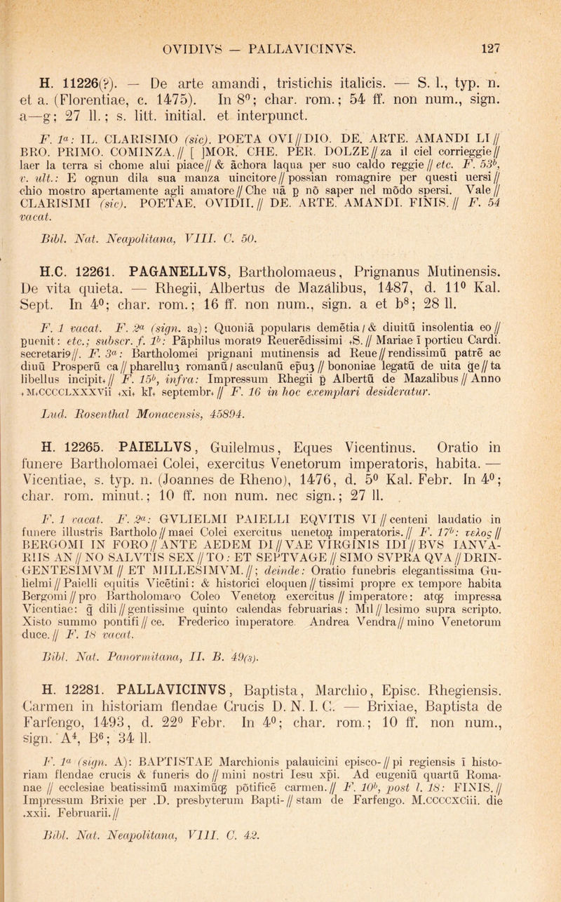 H. 11226(?). — De arte amandi, tristichis italicis. — S. L, typ. n. et a. (Florentiae, c. 1475). In 8^; char. rom.; 54 ff. non num., sign. a—g; 27 11.; s. litt. initial. et interpunct. F. F: IL. CLAEISIMO (sic). POETA OVI//DIO. DE. APTE. AMANDI LI// BRO. PRIMO. COMINZA.// [ JMOR. CHE. PER. DOLZE//za il ciel corrieggie// laer la terra si chome alui piace//& achora laqua per suo caldo reggie /I etc. F. 555 uU.: E ognun dila sua manza uincitore // possiau romagnire per questi uersi // chio mostro apertameute agli amatore//Che ua p no saper nel modo spersi. Vale// CLARISIMI (sic). POETAE. OVIDII.// DE. ARTE. AMANDI. FINIS.// F. 54 vacat. Bihl. Nat. Neapolitana, VIII. C. 50. H.C. 12261. PAGANELLVS, Bartholomaeus, Prignanus Mutinensis. De vita quieta. — Rhegii, Albertus de Mazalibus, 1487, d. 11^ Kal. Sept. In 4<^; char. rom.; 16 ff. non num., sign. a et b®; 28 11. F. 1 vacat. F. (sign. Slt): Quonia popularis demetia/& diuitu insolentia eo// puenit: etc.; subscr.f.F: Paphi Ius morat9 Reueredissimi +S.//Mariae i porticu Cardi. secretari9//. F. : Bartholomei prignani mutinensis ad Reue//rendissimu patre ac diuu Prosperu ea//pharellu3 romanu/asculanu epuj//bononiae legatu de uita ge//ta libellus incipit+// F. 15^, infra: Impressum Rhegii p Albertu de Mazalibus//Anno + M+cccCLXXXVii +xi+ kr+ septembr+// F. 16 in hoc exemplari desideratur. Lud. Bosenthal Monacensis, 45894. H. 12265. PAIELLVS, Guilelmus, Eques Vicentinus. Oratio in funere Bartholomaei Colei, exercitus Venetorum imperatoris, habita. — Vicentiae, s. typ. n. (Joannes de Rheno), 1476, d. 5^ Kal. Febr. In 4^; char. rom. minut.; 10 ff. non num. nec sign.; 27 11. F. 1 vacat. F. 2^: GVLIELMI PAIELLI EQVITIS VI//centeni laudatio in funere illustris Bartholo//maei Colei exercitus uenetoz^ imperatoris.// F. 17^: zelos (j BERGOMI IN FORO//ANTE AEDEM DI//VAE VIRGINIS IDI//BVS lANVA- RIIS AN // NO SALVTIS SEX // TO ; ET SEBTVAGE // SIMO SVPRA QVA // DRIN- GENTESIMVM//ET MILLESIMVM.//; deinde: Oratio funebris elegantissima Gu- lielmi // Paielli equitis Vicetini: & historici eloquen // tissimi propre ex tempore habita Bergomi//pro Bartholomaeo Coleo Veneto^ exercitus//imperatore: atcg impressa Vicentiae: g dili//gentissime quinto calendas februarias: Mil//lesimo supra scripto. Xisto summo pontili//ce. Frederico imperatore. Andrea Vendra//mino Venetorum duce. // F. 18 vacat. IJibl. Nat. Panormitana, II. B. 49(8). H. 12281. PALLAVICINVS, Baptista, Marcbio, Episc. Rhegiensis. Carmen in historiam flendae Crucis D. N. L C. — Brixiae, Baptista de Farfengo, 1493, d. 22^ Febr. In 4^; char. rom.; 10 ff. non num., sign. ■ A^, B®; 34 11. F. F (sign. A): BAPTISTAE Marchionis palauicini episco-//pi regiensis i histo- riam flendae crucis & funeris do // mini nostri lesu xpi. Ad eugeniu quartu Roma- nae II ecclesiae beatissimu maximucg potifice carmen.// F. 10^, post l. 18: FINIS,// Impressum Brixie per .D. presbyterum Bapti-//stam de Farfengo. M.CCCCXCiii. die .xxii. Februarii.//