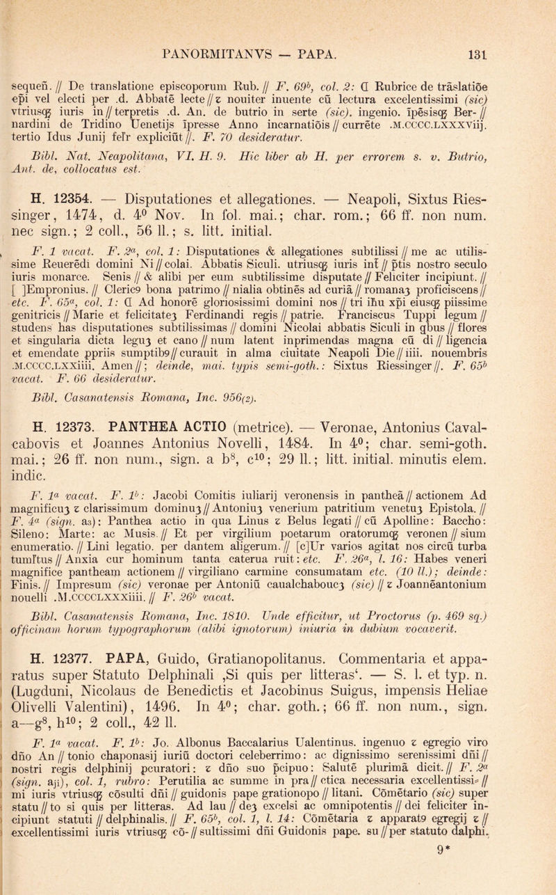 sequen.// De translatione episcoporum Rub.// F. 69^, coi. 2: Q Riibrice de traslatioe epi vel electi per .d. Abbate lecte//e nouiter iniiente cu lectura excelentissimi (sic) vtriuscg iuris in//terpretis .d. An. de butrio in serte (sic), ingenio. Ipesiscg Ber-^ nardini de Tridino Uenetijs ipresse Anno incarnatiois//currete .M.cccc.LXXXViij. tertio Idus Junij felr expliciut//. F. 70 desideratur. Bibi. Nat. Neapolitana, VI. H. 9. Hic liber ab H. per errorem s. v. Butrio, Ant. de, collocatus est. H. 12354. — Disputationes et allegationes. — Neapoli, Sixtus Ries- singer, 1474, d. 4^ Nov. In fol. mai.; char. rom.; 66 ff. non num. nec sign.; 2 coli., 56 11.; s. litt. initial. ^ F. 1 vacat. F. 2<^, coi. 1: Disputationes & allegationes subtilissi//me ac utilis- sime Reueredi domini Ni // colai. Abbatis Siculi, utriusqj iuris ini // ptis nostro seculo iuris monarce. Senis//& alibi per eum subtilissime disputate//Feliciter incipiunt.// [ JEmpronius. // Cleric9 bona patrimo // nialia obtines ad curia // romanaj proficiscens // etc. F. 65(^, coi. 1: Q Ad honore gloriosissimi domini nos // tri ihu xpi eiuscg piissime genitricis//Marie et felicitate^ Ferdinandi regis//patrie, Franciscus Tuppi legum// studens has disputationes subtilissimas // domini Nicolai abbatis Siculi in gbus // flores et singularia dicta legu3 et cano // num latent inprimendas magna cu di // ligencia et emendate ppriis sumptib9//curauit in alma ciuitate Neapoli Die//iiii. nouembris •M.CCCC.LXXiiii. Arnen//; deinde, mai. typis semi-goth.: Sixtus Riessinger//. F. 65^ vacat. F. 66 desideratur. Bibi. Casanatensis Bomana, Inc. 956(2). H. 12373. PANTHEA ACTIO (metrice). — Veronae, Antonius Gaval- cabovis et Joannes Antonius Novelli, 1484. In 4^; char. semi-goth. mai.; 26 ff. non num., sign. a b®, c^^; 29 11.; litt. initial. minutis elem. indic. F. F vacat. F. F: Jacobi Comitis iuliarij veronensis in panthea//actionem Ad I magnificu3 z clarissimum dominuj // Antoniu3 vonerium patritium venetu3 Epistola. // ! F. 4« (sign. as): Panthea actio in qua Linus z Belus legati//cu Apolline: Baccho: 1 Sileno: Marte: ac Musis.// Et per virgilium poetarum oratorumcg veronen//sium onumeratio. // Lini legatio, per dantem aligerum. // [cJUr varios agitat nos circu turba i tum Itus//Anxia cur hominum tanta caterua ruit:c^c. F.26^, 1.16: Habes veneri I magnifice panthearn actionem//virgiliano carmine consumatam etc. (10 ll.); deinde: 1 Finis.// Impresum (sic) veronae per Antoniu caualchabouc3 (sfc)//e Joanneantonium I nouelli .M.CCCCLXXXiiii.// F. 26^ vacat. Bibi. Casanatensis Bomana, Inc. 1810. Unde efficitur, ut Proctorus (p. 469 sg.) ) officinam horum typographorum (alibi ignotorum) iniuria in dubium vocaverit. H. 12377. PAPA, Guido, Gratianopolitanus. Commentaria et appa- [ ratus super Statuto Delphinali ,Si quis per litterasb — S, 1. et typ. n. I (Lugduni, Nicolaus de Benedictis et Jacobinus Suigus, impensis Heliae ) Olivelli Valentini), 1496. In 4^; char. goth.; 66 ff. non num., sign. ; a—g^, h^^; 2 coli., 42 11. F. F vacat. F. F: Jo. Albonus Baccalarius Ualentinus. ingenuo z egregio viro ) dho An II tonio chaponasij iuriu doctori celeberrimo; ac dignissimo serenissimi dhi // 1 nostri regis delphinij pcuratori: z drio suo pcipuo: Salute plurima dicit. // F. 2^ ) (sign. aji), coi. 1, rubro: Perutilia ac summe in pra//ctica necessaria excellentissL// I mi iuris vtriuscg cosulti dhi//guidonis pape grationopo//litani. Cometario (sfc) super i statu II to si quis per litteras. Ad lau // de3 excelsi ac omnipotentis // dei feliciter in- ) oipiunt statuti//delphinalis.// F. 65^, coi. 1, 1.14: Cometaria z apparatg egregij z Ij ) excellentissimi iuris vtrius^ co-//sultissimi dhi Guidonis pape. su//per statuto dalphi. 9*