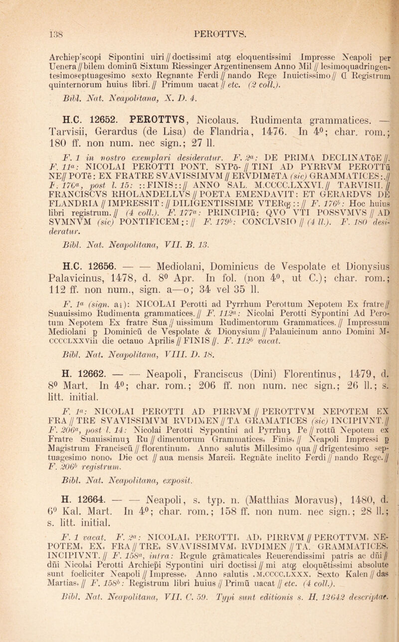 Archiep’scopi Sipontini uiri//doctissimi atcg eloquentissimi Impresse Neapoii per Uenera//bilem dominu Sixtum Riessin^er Argentinensem Anno Mil//lesimoquadringen^ tesimoseptuagesimo sexto Regnante Ferdi//nando Rege Inuictissimo// Q Registrum quinternorum huius libri.// Primum uacat//eic. (2 coli.). Bili. Nat. Neapolitana, X. D. 4. H.C. 12652. PEROTTVS, Nicolaus. Rudimenta grammatices. — Tarvisii, Gerardus (de Lisa) de Flandria, 1476. In 4^; char, rom.; 180 ff. non num. nec sign.; 27 11. F. 1 in nostro exemplari desideratur. F.2<^: DE PRIMA DECLINAToE//. F.IF: NICOLAI PEROTTI PONT. SYPo-//TINI AD PYRRVM PEROTTu NE// POTe: EX FRATRE SVAVISSIMVM // ERVDIMeTA (sic) GRAMMATICES:.7 B.17C^, post 1.15: :: FINIS::// ANNO SAL. M.CCCC.LXXVI.// TARVISII.// FRANCISCVS RHOLANDELLVS // POETA EMENDAVIT: ET GERARDVS DE FLANDRIA//IMPRESSIT://DILIGENTISSIME VTERq^ ::// F. 176^: Hoc huius libri registrum.// (4 coli.). F. 177^^: PRINCIPIu: QVO VTI POSSVMVS//AD SVMNVM (sic) PONTIFICEM::// F. 179^: CONCLVSIO // (4 ll). F. 180 desi- deratur. Bibi. Nat. Neapolitana, VII. B. 13. H.C. 12656. — -— Mediolani, Dominicus de Vespolate et Dionysius Palavicinus, 1478, d. 8*^ Apr. In fol. (non 4^, ut C.); char. rom.; 112 ff. non num., sign. a—0; 34 vel 35 11. F. 1« (sign. ai): NICOLAI Perotti ad Pyrrhum Perottum Nepotem Ex fratre// Suauissimo Rudimenta grammatices.// F. 112<^'‘: Nicolai Perotti Sypontini Ad Pero- tum Nepotem Ex fratre Sua//uissimum Rudimentorum Grammatices.// Impressum Mediolani p Dominicu de Vespolate & Dionysium // Palauicinum anno Domini M- ccccLXXViii die octauo Aprilis//FINIS//. F. 112^ vacat. Bibi, Nat. Neapolitana, VIII. D. 18. H. 12662. — — Neapoli, Franciscus (Dini) Florentinus, 1479, d. 8® Mart. In 4^; char. rom.; 206 ff. non num. nec sign.; 26 11.; s. litt. initial. F. F: NICOLAI PEROTTI AD PIRRVM//PEROTTVM NEPOTEM EX FRA//TRE SVAVISSIMVM RVDIMEN//TA GRAMATICES (sfcj INCIPIVNT.// F. 206^, post 1.14: Nicolai Perotti Sypontini ad Pyrrhuy Pe//rottu Nepotem ex Fratre Suauissimuy Ru // dimentorum Grammatices+ Finis+ // Neapoli Impressi p Magistrum Franciscu//florentinum+ Anno salutis Millesimo qua//drigentesimo sep- tuagesimo nono+ Die oct //aua mensis Marcin Regnate inclito Ferdi//nando Rege.// F. 206^ registrum. Bibi. Nat. Neapolitana, exposit. H. 12664. — — Neapoli, s. typ. n. (Matthias Moravus), 1480, d. 6*^ Kal. Mart. In 4^; char. rom.; 158 ff. non num. nec sign.; 28 11.; s. litt. initial. F.l vacat. F. 2^: NICOLAE PEROTTL AD, PIRRVM//PEROTTVM, NE- POTEM, EX, FRA//TRE, SVAVISSIMVM, RVDIMEN//TA. GRAMMATICES, INCIPIVNT.// F. 158(^, infra: Regule gramaticales Reuerendissimi patris ac dhi// dhi Nicolai Perotti Archiepi Sypontini uiri doctissi // mi atcg eloquetissimi absolute sunt foeliciter Neapoli//Impresse, Anno salutis .M.cccc.LXXX, Sexto Kalen//das Martias,// F. 158^: Registrum libri huius//Primu uacat//eic. (4 coli.). Bibi. Nat. Neapolitana, VII. C. 59. Typi sunt editionis s. II. 12042 descriptae.