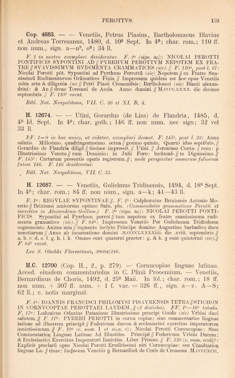 Cop. 4683. — — Venetiis, Petrus Piasius, Bartholoniaeus Blavius et Andreas Torresanus, 1480, d. 10^ Sept. In 4^; char. rom.; 110 ff. non num., sign. a—n^, o®; 34 11. F. 1 in nostro exemplari desideratur. F. 2«' (sign. aii): NICOLAI PEROTTI PONTIFICIS SYPONTINI AD // PYRRHVM PEROTTYAI NEPOTEM EX FRA- TRE // SVAVISSIMVM RVDIMENTA CRAMMATICES (sic). // F. IKP, post l 27: Nicolai Perotti pot. Sypontini ad Pyrrhum Perrottu (sic) Nepotem//ex Fratre Sua- uissimu Rudimentorum Gramatices Finis. // Impressum quidem est hoc opus Venetiis mira arte & diligenia (sic//Petri Piasii Cremonesis: Bertholomei (sic) Blauii alexan- drini: & An//dreae Toresani de Asola. Anno domini.//M.cccc.lxxx. die decimo Septembris. // F. 110^ vacat. Bibi. Nat. Neapolitana, VIL G. 38 et XI. B. 4. H. 12674. — — Utini, Gerardus (de Lisa) de Flandria, 1485, d. 4^ Id. Sept. In 4^; char. goth.; 146 ff. non num. nec sign; 32 vel 33 11. IF. 1—8 in hoc unico, ut videtur, exemplari desunt. F. 145^, post l. 22: Anno salutis. Millesimo, quadringentesimo. octua//gesimo quinto. Quarto idus septebris.// Gerardus de Flandria dilige // tissime impressit. // Utini. // Jeronimo Conta- // reno: p Illustrissimo Veneto//rum Dominio: in Julii Foro: locutene-//te Dignissimo.// F. 145^: Cartarum presentis operis registrum.//; unde perspicitur numerum foliorum fuisse 146. F. 146 desideratur. ^ Bibi. Nat. Neapolitana, VII. G. 33. H. 12687. — — Venetiis, Gulielmus Tridinensis, 1494, d. 18® Sept. In 4^; char. rom.; 84 ff. non num., sign. a—k; 41—43 11. F. F: REGVLAE 8YPONTINAE//. F. P: Calphurnius Brixiensis Antonio Mo- retto // Brixiensi amicorum optimo Salu. plu. (Gommendatio grammaticae Ferotti et invectiva in Alexandrum Gallum.) F. 2^ (sign. aii): NICOLAI PEROTTI PONTI- FICIS. Sypontini ad Pyrrhum perrot // tum nepotem ex fratre suauissimum rudi- menta gramatices (sic).// F. 84^<': Impressum Venetiis Per Gulielmum Tridinesem cognomento Anima mia // regnante inclyto Principe domino Augustino barbadico duce uenetiarum//Anno ab incarnatione domini .M.CCCCLXXXXiiii. die .xviii. septembris.// a. b. c. d. e. f. g. h. i. k. Omnes sunt quaterni praeter: g. & k. g sunt quinternii (sic).)! F. 84^ vacat. Leo S. Olschki Florentinus, 280841246. H.C. 12700 (Cop. II., 2, p. 279). — Cornucopiae linguae latinae. Acced. eiusdem commentariolus in G. Plinii Prooemium. — Venetiis, Bernardinus de Choris, 1492, d. 25^ Maii. In fol.; char. rom.; 18 ff. non num. + 307 ff. num. + 1 f. vac. = 326 ff., sign. a—z. A—S; 62 11.; c. notis marginal. F. P: lOANNIS FRANCISCI PHILOMVSI PISAVRENSIS TETRA//STICHON IN CORNVCOPTAE PEROTTAEI LAVDEM.//(^ disticha). FF. P—16’^ tabula. F. i7«; Lodouicus Odaxius Patauinus Illustrissimo principi Guido (sic) Vrbini duci salutem.// F. 17^: PYRRHI PEROTTI in cornu copiae: siue commentarios linguae latinae ad illustrem principe // Federicum ducem & ecclesiastici exercitus imperatorem inuictissimum.// F. FF (c. num. I et sign. c): Nicolai Perotti Cornucopiae: Siue Commentario]^ Linguae Latinae Ad Illustriss. Principe // Federicum Vrbini Ducem : & Ecclesiastici Exercitus Imperatore Inuictiss. Liber Primus. // F. 320 (c. num. cccii)^^- Explicit preclaru opus Nicolai Perotti Eruditissimi uiri Cornucopiae: seu Cometario^ linguae La- 'j tinae: Impssum Venetiis p Bernardinu de Coris de Cremona .M.ccccxcii.