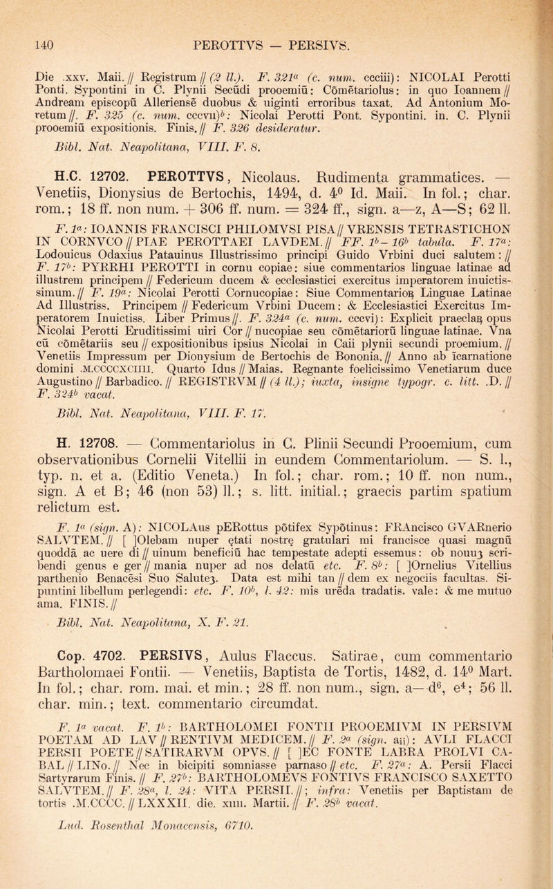 Die .XXV. Maii.// Registriim /[ (3 ll). F. 331<^ (c. num. ccciii): NICOLAI Perotti Ponti. Sypontini in C. Plynii Secudi prooemiu: Cometariolus: in quo loannem// Andream episcopu Alleriense duobus & uiginti erroribus taxat. Ad Antonium Mo- retum//. F. 325 (c. num. cccvii)^; Nicolai Perotti Pont. Sypontini. in. C. Plynii prooemiu expositionis. Finis.// F. 326 desideratur. Bibi. Nat. Neapolitana, VIII. F. 8. H.C. 12702. PEROTTVS, Nicolaus. Rudimenta grammatices. — Venetiis, Dionysius de Bertochis, 1494, d. 4^ Id. Maii. In fol.; char. rom.; 18 ff. non num. + 306 ff. num. == 324 ff., sign. a—z, A—S; 62 11. F.F: lOANNIS FRANCISCI PHILOMVSI PISA//VRENSIS TETRASTICHON IN CORNVCO//PIAE PEROTTAEI LAVDEM. // FF.F-16^ tabula. F. 17^: Lodouicus Odaxius Patauinus Illustrissimo principi Guido Vrbini duci salutem: // F. 17^^: PYRRHI PEROTTI in cornu copiae: siue commentarios linguae latinae ad illustrem principem // Federicum ducem & ecclesiastici exercitus imperatorem inuictis- simum.// F. 19^: Nicolai Perotti Cornucopiae: Siue Commentario^ Linguae Latinae Ad Illustriss. Principem//Federicum Vrbini Ducem: & Ecclesiastici Exercitus Im- peratorem Inuictiss. Liber Primus //. F. 32F (c. num. cccvi): Explicit praecia^ opus Nicolai Perotti Eruditissimi uiri Cor // nucopiae seu cometarioru linguae latinae. Vna cu cometariis seu // expositionibus ipsius Nicolai in Caii plynii secundi proemium. // Venetiis Impressum per Dionysium de Bertochis de Bononia.// Anno ab icarnatione domini .M.ccccxciiii. Quarto Idus // Maias. Regnante foelicissimo Venetiarum duce Augustino//Barbadico.// REGISTRVM//(^4 iuxta, insigne typogr. c. litt. .D.// F. 32F vacat. Bibi. Nat. Neapolitana, VIII. F. 17. H. 12708. — Gommentariolus in G. Plinii Secundi Prooemium, cum observationibus Gornelii Vitellii in eundem Gommentariolum. — S. 1., typ. n. et a. (Editio Veneta.) In fol.; char. rom.; 10 ff. non num., sign. A et B; 46 (non 53) 11.; s. litt. initial.; graecis partim spatium relictum est. F. F (sign. A); NICOLAus pERottus potifex Sypotinus: FRAncisco GVARnerio SALVTEM. U [ jOlebam nuper Qtati nostrq gratulari mi francisce quasi magnu quodda ac uere di // uinuni beneficiu hac tempestate adepti essemus: ob nouu3 scri- bendi genus e ger//mania nuper ad nos delatu etc. F. 8^: [ JOrnelius Vitellius parthenio Benacesi Suo Salutey. Data est mihi tan // dem ex negociis facultas. Si- puntini libellum perlegendi: etc. F. liV, 1.42: mis ureda tradatis, vale: & me mutuo ama. FINIS.// Bibi. Nat. Neapolitana, X. F. 21. Cop. 4702. PERSIVS, Aulus Flaccus. Satirae, cum commentario Bartholomaei Fontii. — Venetiis, Baptista de Tortis, 1482, d. 14® Mart. In fol.; char. rom. mai. et min.; 28 ff. non num., sign. a—d®, e^; 56 11. char. min.; text. commentario circumdat. FF vacat. F.F: BARTHOLOMEI FONTII PROOEMIVM IN PERSIVM POETAM AD LAV//RENTIVM MEDICEM.// F. 2^ (sign. an): AVLI FLACCI PERSII POETE//SATrRARVM OPVS.// [ ]EC FONTE LABRA PROLVI CA- BAL//LIN0.// Nec in bicipiti somniasse parnaso//etc. F.27^: A. Persii Flacci Sartyrarum Finis. // F. 27^: BARTHOLOMEVS FONTIVS FRANCISCO SAXETTO SALVTEM.// F. 28<^, l. 24: VITA PERSII.//; infra: Venetiis per Baptistam de tortis .M.CCCC.//LXXXII. die. xiiii. Martii.// F. 28^ vacat. Lud. Bosenthal Monacensis, 6710.