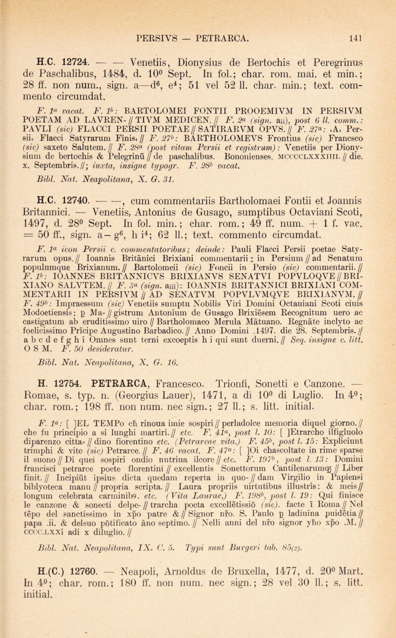 H.C. 12724. — — Venetiis, Dionysius de Bertochis et Peregrinus de Paschalibus, 1484, d. 10® Sept. In foL; char. rom. mai. et min.; 28 fi. non num., sign. a—d®, e^; 51 vel 52 11. char. min.; text. com- mento circumdat. F. F vacat. F. P: BARTOLOMEI FONTII PROOEMIVM IN PERSIVM POETAM AD LAVREN- // TIVM MEDICEN. // F. 3^ (sign. aii), post 6 11. comm.: PAVLI (sic) FLACCI PERSII POETAE//SATIRARVM OPVS.// F.37^: .A. Per- sii+ Flacci Satyrarum Finis+// F.27^: BARTHOLOMEVS Frontius (sic) Francsco (sic) saxeto Salutem.// F. 58“ (post vitam Persii et registrum): Venetiis per Diony- sium de bertochis & Pelegrinu // de paschalibus. Bononienses, mcccclxxxitii. // die. X. Septembris.//; iuxta, insigne typogr. F. 28^ vacat. Bibi, Nat. Neapolitana, X. G. 31. H.C. 12740. , cum commentariis Bartholomaei Pontii et Joannis Britannici. — Venetiis, Antonius de Gusago, sumptibus Octaviani Scoti, 1497, d. 28® Sept. In fol. min.; char. rom.; 49 ff. num. + 1 f. vac. = 50 ff., sign. a—g®, h P; 62 11.; text. commento circumdat. F. F icon Persii c. commentatoribus; deinde: Pauli Flacci Persii poetae Saty- rarum opus. II loannis Britanici Brixiani commentarii: in Persium // ad Senatum populumque Brixianum. // Bartolomeii (sic) Foncii in Persio (sic) commentarii. // F.F: lOANNES BRITANNICVS BRIXIANVS SENATVI POPVLOQVE//BRI- XIANO SALVTEM.// F. 5“ (sign. am): lOANNIS BRITANNICI BRIXIANI COM- MENTARII IN PERSIVM U AD SENATVM POPVLVMQVE BRIXIANVM. // F. 49^: Impraessum (sic) Venetiis sumptu Nobilis Viri Domini Octauiani Scoti ciuis Modoetiensis; p Ma-//gistrum Antonium de Gusago Brixiesem Recognitum uero ac castigatum ab eruditissimo uiro // Bartholomaeo Merula Matuano. Regnate inclyto ac foelicissimo Pricipe Augustino Barbadico.// Anno Domini .1497. die 28. Septembris.// abcdefghi Omnes sunt terni excoeptis h i qui sunt diierni. // Seg. insigne c. litt. O S M. F. 50 desideratur. Bibi. Nat. Neapolitana, X. G. 16. H. 12754. PETRARCA, Francesco. Trionfi, Sonetti e Canzone. — Romae, s. typ. n. (Georgius Lauer), 1471, a di 10® di Luglio. In 4®; char. rom.; 198 ff. non num. nec sign.; 27 11.; s. litt. initial. F. F: [ ]EL TEMPo ch rinoua irnie sospiri//perladolce memoria diquel giorno.// che fu principio a si lunghi martiri.// etc. F. 4F, post l. 10: [ JEtrarcho ilfigluolo diparenzo citta=//dino fiorentino etc. (Petrarcae vita.) F. 45^, post l. 15: Expliciunt trimphi & vite (sic) Petrarce.// F. 46 vacat. F. 47<^: [ ]Oi chascoltate in rime sparse il suono//Di quei sospiri ondio nutriua ilcore//efc. F. 197^, post 1.13: Domini francisci petrarce poete florentini // excellentis Sonettorum Cantilenarumqj // Liber finit.// Incipiut ipsius dicta quedain reperta in quo-//dam Virgilio in Papiensi biblyoteca manu//propria scripta.// Laura propriis uirtutibus illustris: & meis// longum celebrata carminib9. etc. (Vita Laiirae.) F. 198^, post l. 19: Qui finisce le canzone & sonecti delpe-//trarcha poeta excelletissio (sic), facte i Roma//Nel tepo dei sanctissimo in xpo patre & // Signor nfo. S. Paulo p ladiuina puidetia // papa .ii. & delsuo potificato ano septimo. // Nelli anni dei nfo signor yho xpo .M. // cccc.LXXi adi x diluglio. // Bibi. Nat. Neapolitana, IX. C. 5. Typi sunt Burgeri tab. 85(2). H.(C.) 12760. — Neapoli, Arnoldus de Bruxella, 1477, d. 20® Mart. In 4®; char. rom.; 180 ff. non num. nec sign.; 28 vel 30 11.; s. litt. initial.