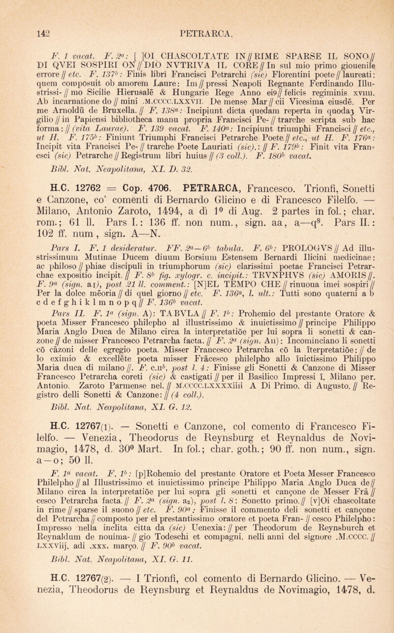 F. 1 vacat. F.3<^: [ ]0I CHASCOLTATE IN//EIME SPARSE IL SONO// DI QVEI SOSPIRI ON//Dib NVTRIVA TL CORE// In siil mio primo giouenile errore // etc. F. 137^: Finis libri Francisci Petrarchi fsic) Florentini poete//laureati: quem composuit ob amorem Laure: Im//pressi Neapoli Regnante Ferdinando Illu- strissi-//mo Sicilie Hierusale & Hungarie Rege Anno ei9//felicis regiminis xvim. Ab incarnatione do//mini .M.cccc.LXXVii. Demense Mar//cii Vicesima eiusde. Per me Arnoldu de Bruxella.// F. 138*^: Incipiunt dicta quedam reperta in quoda3 Vir- gilio // in Papiensi bibliotheca manu propria Francisci Pe- // trarche scripta sub hac torrori’, jj (vita Laurae). F. 139 vacat. F. 140<^: Incipiunt triumphi Francisci//eic., ut H. F. 175^: Finiunt Triumphi Francisci Petrarche Poete//eic., H. F. 176^^: Incipit vita Francisci Pe-//trarche Poete Lauriati (sic).: jj F. 179^: Finit vita Fram csci (sic) Petrarche//Registrum libri huius//(3 coli). F. 180^ vacat Bibi. Nat. Neapolitana, XI. D. 32. H.C. 12762 = Cop. 4706. PETRARCA, Francesco. Trionfi, Sonetti € Ganzone, co’ comenti di Bernardo Glicino e di Francesco Filelfo. — Milano, Antonio Zaroto, 1494, a di P di Aug. Spartes infol.; char. rom.; 61 11. Pars L: 136 ff. non num., sign. aa, a—q^. Pars IL : lOS ff. num , sign. A—N. Pars I. F. 1 desideratur. FF. 2(^—6^ tabula. F. 6^: PROLOGVS//Ad illu- strissimum Mutinae Ducem diuum Borsium Estensem Bernardi Ilicini medicinae: ac philoso//phiae discipuli in triumphorum (sic) clarissimi poetae Francisci Petrar- chae expositio incipit,// F. 8^ fig. xylogr. c. incipit.: TRVNPHVS (sic) AMORIS//. F. .9« (sign. m), post 21 ll. comment.: [NJEL TEMPO CHE//rinuoua imei sospiri// Per la dolce meoria//di quel giorno//etc. F. 136^^, l. ult.: Tutti sono quaterni ab cdefghiklmnopq//F'. 136^ vacat. Pars II. F. F (sign. A): TABVLA// F. F: Prohemio dei prestante Oratore & poeta Misser Francesco philepho al illustrissimo & inuictissimo // principe Philippo Maria Anglo Duca de Milano circa la interpretatio e per lui sopra li sonetti & can- zone H de misser Francesco Petrarcha facta. // F. (sign. Au); Incominciano li sonetti co cazoni delle egregio poeta. Misser Francesco Petrarcha co la iterpretatioe: // de lo eximio & excellete poeta misser Fracesco philelpho alio luictissimo Philippo Maria duca di milano //. F. c.iF, post l. 4: Finisse gli Sonetti & Ganzone di Misser Francesco Petrarcha coreti (sic) & castigati//per il Basilico Impressi i, Milano per. Antonio. Zaroto Parmense nel. // M.cccc.LXXXXiiii A Di Primo, di Augusto. // Re- gistro delli Sonetti & Ganzone: jj (4 coli). Bibi. Nat. Neapolitana, XI. G. 12. H.C. 12767(1). — Sonetti e Ganzone, coi comento di Francesco Fi- lelfo. — Venezia, Theodorus de Reynsburg et Reynaldus de Novi- magio, 1478, d. 30® Mart. Infol.; char. goth.; 90 tf. non num., sign. a —o; 50 11. F. F vacat. F. F: [pJRohemio dei prestante Oratore et Poeta Messer Francesco Philelpho//al Illustrissimo et inuictissimo principe Philippo Maria Anglo Duca de// Milano circa la interpretatioe per lui sopra gli sonetti et can9one de Messer Fra // cesco Petrarcha facta.// F. 2^ (sign. aa), post l 8: Sonetto primo.// [v]Oi chascoltate in rime // sparse il suono // etc. F. 90^: Finisse il commento deli sonetti et can5one dei Petrarcha//composto per elprestantissimo oratore et poeta Fran- //cesco Philelpho: Impresso nella inclita citta da (sic) Uenexia://per Theodorum de Reynsburch et Reynaldum de nouima-//gio Todeschi et compagni. nelli anni dei signore .M.CCCC.// Lxxviij. adi .xxx. margo. // F. 90^ vacat. Bibi. Nat. Neapolitana, XI. G. 11. H.C. 12767(2). —’ I Trionfi, coi comento di Bernardo Glicino. — Ve- nezia, Theodorus de Reynsburg et Reynaldus de Novimagio, 1478, d.