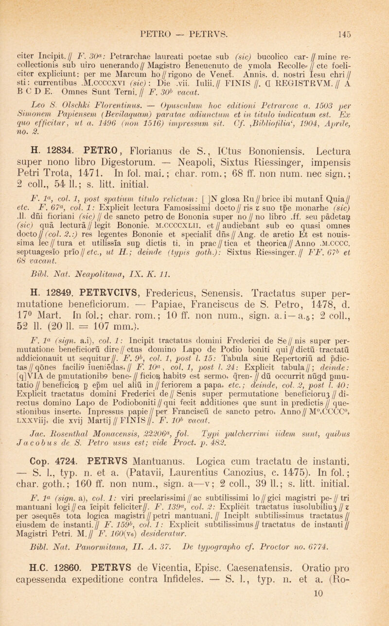 citer Incipit.// F. 30^: Petrarchae laureati poetae sub (sic) bucolico car-//mine re- collectionis sub uiro uenerando//Magistro Beneuenuto de ymola Recolle=//cte foeli- citer expliciunt: per me Marcum ho//rigono de Venet. Annis, d. nostri lesu chri// sti: currentibus .M.CCCCXVI (sic) : Die .vii. Iulii. // FINIS //. Q REGISTRVM. // A B C D E. Omnes Sunt Terni. // F. 30^ vacat. Leo S. Olschki Florentinus. — Opusculum hoc editioni Petrarcae a. 1503 per Simonem Papiensem (Bevilaquarn) paratae adiunctum et in titulo indicatum est. Ex quo efficitur, ut a. 1496 (non 1516) impressum sit. Gf. ,Bihliofilia‘, 1904, Apmle, no. 2. H. 12834. PETRO, Florianus de S., ICtus Bononiensis. Lectura super nono libro Digestorum. — Neapoli, Sixtus Riessinger, impensis Petri Trota, 1471. In fol. mai.; char. rom.; 68 ff. non num. nec sign.; 2 coli., 54 11.; s. litt. initial. F'. P( coi. 1, post spatium titulo relictum: [ ]N glosa Ru//brice ibi mutant Quia// etc. F. 67<^, coi. 1: Explicit lectura Famosissimi docto//ris z; suo tpe monarhe (sic) .11. dni fioriani (sic) fj de sancto petro de Bononia super no // no libro .ff. seu padeta^ (sic) qua lectura//legit Bononie. m.ccccxlii. et//audiebant sub eo quasi omnes docto jj (coi. 2.:) res legentes Bononie et specialit dns//Ang. de aretio Et est nonis- sima lec//tura et utilissia sup dictis ti. in prac//tica et tbeorica//Anno .M.CCCC. septuagesio prioljetc., ut H.; deinde (typis gotJi.): Sixtus Riessinger.// FF. 6?^ et 68 vacant. Bibi. Nat. Neapolitana, IX. K. 11. H. 12849. PETRVCIVS, Fredericus, Senensis. Tractatus super per- mutatione beneficiorum. — Papiae, Franciscus de S. Petro, 1478, d. 17^ Mart. In fol.; char. rom.; 10 ff. non num., sign. a.i—a.5; 2 coli., 52 11. (20 11. = 107 mm.). F. 1« (sign. a.i), coi. 1: Incipit tractatus domini Frederici de Se//nis super per- mutatione beneficioru dire // ctus domino Lapo de Podio boniti qui // dictu tractatu addicionauit ut sequitur//. F. 9^, coi. 1, post l. 15: Tabula siue Repertoria ad pdic- tas//qones facilD meniedas+// F. 10<^, coi. 1, post 1.24: Explicit tabula//; deinde: [qjVIA de pmutationib9 bene-//ficio^ habit9 est sermo+ qren-//du occurrit nugd pmu- tatio//beneficio^ p epm uel aliu in//feriorem a papa+ etc.; deinde, coi. 2, post l. 40: Explicit tractatus domini Frederici de//Senis super permutatione beneiicioruy//di- rectus domino Lapo de Podioboniti//qui fecit additiones que sunt in predictis// que- stionibus inserte+ Inpressus papie //per Franciscu de sancto petro+ Anno//M^CCCC^ Lxxviijt die xvij Martij // FINIS //. F. 10^ vacat. Jac. Bosenthal Monacensis, 22206^, fol. Typi pulcherrimi Udem sunt, quibus J ac obus de 8. Petro usus est; vide Proct. p. 482. Cop. 4724. PETRVS Mantuanus. Logica cum tractatu de instanti. — S. 1., typ. n. et a. (Patavii, Laurentius Ganozius, c. 1475). In fol.; char. goth.; 160 ff. non num., sign. a—v; 2 coli., 39 11.; s. litt. initial. F. F (sign. a), coi. 1: viri preclarissimi//ac subtilissimi lo//gici magistri pe-//tri mantuani logi//ca icipit feliciter//. F. 139^( coi. 2: Explicit tractatus iusolubiliuy//z per oseques tota logica magistri // petri mantuani. // Incipit subtilissimus tractatus // eiusdem de instanti.^ F. 159^, col.l: Explicit subtilissimus//tractatus de instanti// Magistri Petri. M.// F. lOOffi) desideratur. Bibi. Nat. Panormitana, II. A. 37. De typographo cf. Proctor no. 6774. H.C. 12860. PETRVS de Vicentia, Episc. Gaesenatensis. Oratio pro capessenda expeditione contra Infideles. — S. 1., typ. n. et a. (Ro- 10
