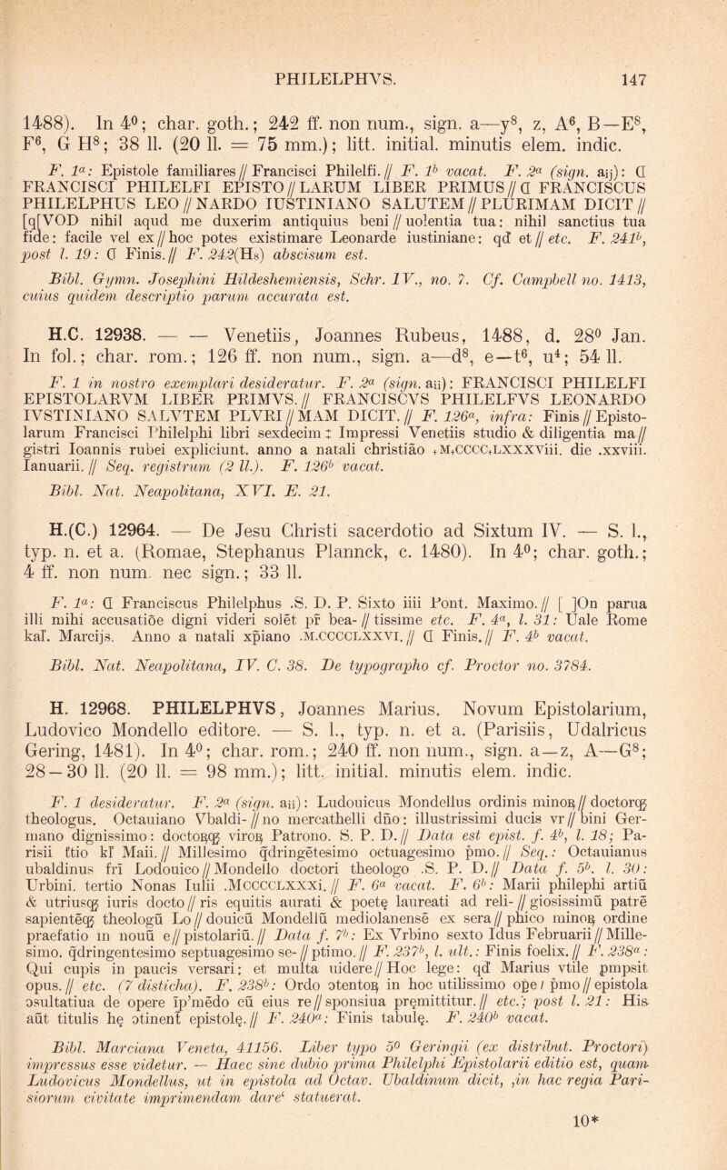 1488). In 4^; char. goth.; 242 ff. non num., sign. a—y®, z, A®, B—E®, F®, G H®; 38 11. (20 11. = 75 mm.); litt. initial minutis elem. indic. F. F: Epistole familiares//Francisci Philelfi.// F. F vacat. F. 2^^ (sign. aij); Q FRANCISCI PHILELFI EPISTO//LARUM LIBER PRIMUS//Q FRANCISCUS PHILELPHUS LEO // NARDO lUSTINIANO SALUTEM // PLURIMAM DICIT // [q[VOD nihil aqud me duxerim antiquius beni//uolentia tua: nihil sanctius tua fide: facile vel ex // hoc potes existimare Leonarde iustiniane: qd et // etc. F. 24F, Xiost I. 19: G Finis. // F. 242{]ls) abscisum est. Bibi. Gymn. Josepliini Hildeshemiensis, Schr. IV., no. 7. Cf. Gampbell no. 1413, cnius quidem descriptio parum accurata est. H.C. 12938. — — Venetiis, Joannes Rubeus, 1488, d. 28*^ Jan. In foL; char. rom.; 126 ff. non num., sign. a—d^, e—ff, u^; 5411. F. 1 in nostro exemplari desideratur. F. 2*^ (sign.Sin)'. FRANCISCI PHILELFI EPISTOLARVM LIBER PRIMVS.// FRANCISCVS PHILELFVS LEONARDO IVSTINIANO SALVTEM PLVRI//MAM DICIT.// F. 126<^, infra: Finis//Episto- larum Francisci Philelphi libri sexdecim : Impressi Venetiis studio & diligentia ma// gistri loannis rubei expliciunt. anno a natali christiao +M+CCCC+LXXXViii. die .xxviii. lanuarii. // Seq. registrum (2 ll.). F. 126^ vacat. Bibi. Nat. Neapolitana, XVI. F. 21. H.(C.) 12964. — De Jesu Christi sacerdotio ad Sixtum IV. — S. 1., typ. n. et a. (Romae, Stephanus Plannck, c. 1480). In 4^; char. goth.; 4 ff. non num. nec sign.; 33 11. F. F: Q Franciscus Philelphus .S. D. P. Sixto iiii Pont. Maximo.// [ ]On parua illi mihi accusatioe digni videri solet pf bea- // tissime etc. F. 4«, l. 31: IJale Rome kal. Marcijs. Anno a natali xpiano .m.cCCCLXXVI.// Q Finis.// F. 4^ vacat. Bibi. Nat. Neapolitana, IV. C. 38. De typ)ographo cf. Proctor no. 3784. H. 12968. PHILELPHVS, Joannes Marius. Novum Epistolarium, Ludovico Mondello editore. — S. L, typ. n. et a. (Parisiis, Udalricus Gering, 1481). In 4*^; char. rom.; 240 ff. non num., sign. a—z, A—G®; 28 — 30 11. (20 11. = 98 mm.); litt. initial. minutis elem. indic. F. 1 desideratur. F. 2<^ (sign. aii): Ludouicus Mondellus ordinis mino]^//doctorcg theologus. Octauiano Vbaldi- jj no mercathelli dho: illustrissimi ducis vr jj bini Ger- mano dignissimo: docto^qg viro^ Patrono. S. P. D.// Data est epist. f. 4^, l. 18; Pa- risii ttio kl Maii.// Millesimo qdringetesimo octuagesimo pmo.// Seq.: Octauianus ubaldinus fri Lodouico//Mondello doctori theologo .S. P. D.// Data f. 5^. l. 30: Urbini, tertio Nonas Iulii .MccccLXXXi.// F. 6« vacat. F, 6^: Marii philephi artiu & utriuscg iuris docto // ris equitis aurati & poet^ laureati ad reli- // giosissimu patre sapientecg theologu Lo // douicu Mondellu mediolanense ex sera // phico minoj^ ordine praefatio m nouu e//pistolariu.// Data f. 7^: Ex Vrbino sexto Idus Februarii//Mille- simo. qdringentesimo septuagesimo se-//ptimo.// F.237^, l. ult.: Finis foelix.// F.238<^’: Qui cupis in paucis versari; et multa uidere//Hoc lege: qd Marius vtile pmpsit opus.// etc. (7 disticha). F.238^: Ordo otento^ in hoc utilissimo ope/ pmo//epistola osultatiua de opere Ip’medo cu eius re//sponsiua promittitur.// etc.'; post 1.21: His aut titulis ho otinenl epistolo-// F. 240^: Finis tabulo. F. 240^ vacat. Bibi. Marciana Veneta, 41156. Liber typo 5^ Geringii (ex distribut. Proctori) impressus esse videtur. — Haec sine chibio prima Philelphi Epistolarii editio est, quam Ludovicus Mondellus, ut in eqhstola ad Oetav. JJbaldinum dicit, ,in hac regia Pari- siorum civitate imprimendam dare^ statuerat. 10*