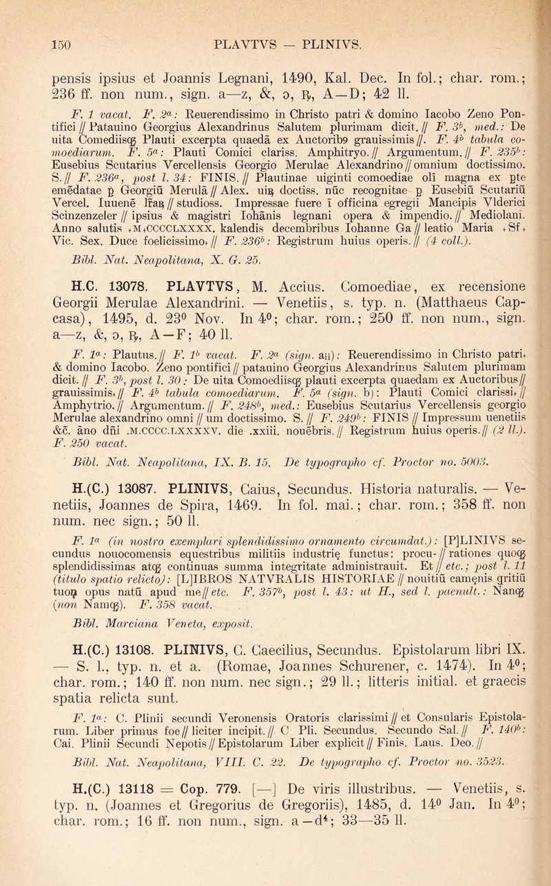 pensis ipsius et Joannis Legnani, 1490, Kal. Dec. InfoL; char. rom.; 236 ff. non num., sign. a—z, &, o, A—D; 42 11. F. 1 vacat. F. : Eeuerendissimo in Christo patri & domino lacobo Zeno Pon- tifici IJ Patauino Georgius Alexandrinus Salutem plurimam dicit. // F. 3^, med.: De uita Comediiscg Plauti excerpta quaeda ex Auctorib9 grauissimis//. F. F tabula co- moediarum. F. 5«; Plauti Comici clariss. Amphitryo.// Argumentum,// F.235^‘: Eusebius Scutarius Vercellensis Georgio Merulae Alexandrino//omnium doctissimo. S.// F.236^, post 1.34: FINIS.// Plautinae uiginti comoediae oli magna ex pte emedatae p Georgiu Merula//Alex, ui^ doctiss, nuc recognitae p Eusebiu Scutariu Vercel. luuene Ifa]^ // studioss. Impressae fuere i officina egregii Mancipis Vlderici Scinzenzeler // ipsius & magistri Iohanis legnani opera & impendio. // Mediolani. Anno salutis +M+CCCCLXXXX. kalendis decembribus Iohanne Ga//leatio Maria +Sf + Vic. Sex. Duce foelicissimo+// F.236‘^: Registrum huius operis.// (4 coli.). Bibi. Nat. Neapolitana, X. G. 25. H.C. 13078. PLAVTVS, M. Accius. Comoediae, ex recensione Georgii Merulae Alexandrini. — Venetiis, s. typ. n. (Matthaeus Gap- casa), 1495, d. 23<^ Nov. In40; char. rom.; 250 ff. non num., sign. a—z, &, 0, ff, A —F; 40 11. F. F: Plautus.// F. F vacat. F. 2^>‘ (sign. an); Eeuerendissimo in Christo patri+ & domino lacobo. Zeno pontifici // patauino Georgius Alexandrinus Salutem plurimam dicit. II F. 3^, post l. 30: De uita Comoediisqj plauti excerpta quaedam ex Auctoribus// grauissimis+// i^. # tabula comoediarum. F. 5^ (sign. b): Plauti Comici clarissi+// Amphytrio.// Argumentum.// F. 248^, med.: Eusebius Scutarius Vercellensis georgio Merulae alexandrino omni // um doctissimo. S. // F. 24F: FINIS // Impressum uenetiis &c. ano dni .m.cccc.lxxxxv. die .xxiii. nouebris.// Registrum huius operis.// (2 11.). F. 250 vacat. Bibi. Nat. N eapolitana, IX. B. 15. De typographo cf. Proctor no. 5003. H.(C.) 13087. PLINIVS, Gaius, Secundus. Historia naturalis. — Ve- netiis, Joannes de Spira, 1469. In fol. mai.; char. rom.; 358 ff. non num. nec sign.; 50 11. F. F (in nostro exemplari splendidissimo ornamento circumdat.): [PjLINIVS se- cundus nouocomensis equestribus militiis industri§ functus: procu-//rationes quoqg splendidissimas atcg continuas summa integritate administrauit. PX jj etc.; post 1.11 (titulo spatio relicto): [L]IBEOS NATVRALIS HISTORIAE //nouitiu caminis gritiu tuo^ opus natu apud me//e^c. F. 357^, post l. 43: ut H., sed l. paenult.: Nan(g (non Nam(g). F. 358 vacat. Bibi. Marciana Veneta, exposit. H.(C.) 13108. PLINIVS, G. Caecilius, Secundus. Epistolarum libri IX. — S. L, typ. n. et a. (Romae, Joannes Schurener, c. 1474). In 4®; char. rom.; 140 ff. non num. nec sign.; 29 11.; litteris initial. et graecis spatia relicta sunt. F.F: C. Plinii secundi Veronensis Oratoris clarissimi//et Consularis Epistola- rum. Liber primus foe//liciter incipit.// C Pii. Secundus. Secundo Sal.// F. 140^: Cai. Plinii Secundi Nepotis//Epistolarum Liber explicit//Finis. Laus. Deo.// Bibi. Nat. Neapolitana, VIII. C. 22. De typographo cf. Proctor no. 3523. H.(C.) 13118 = Cop. 779. [—J De viris illustribus. — Venetiis, s. typ. n. (Joannes et Gregorius de Gregoriis), 1485, d. 14® Jan. In 4*^; char. rom.; 16 ff. non num., sign. a—d^; 33—35 11.