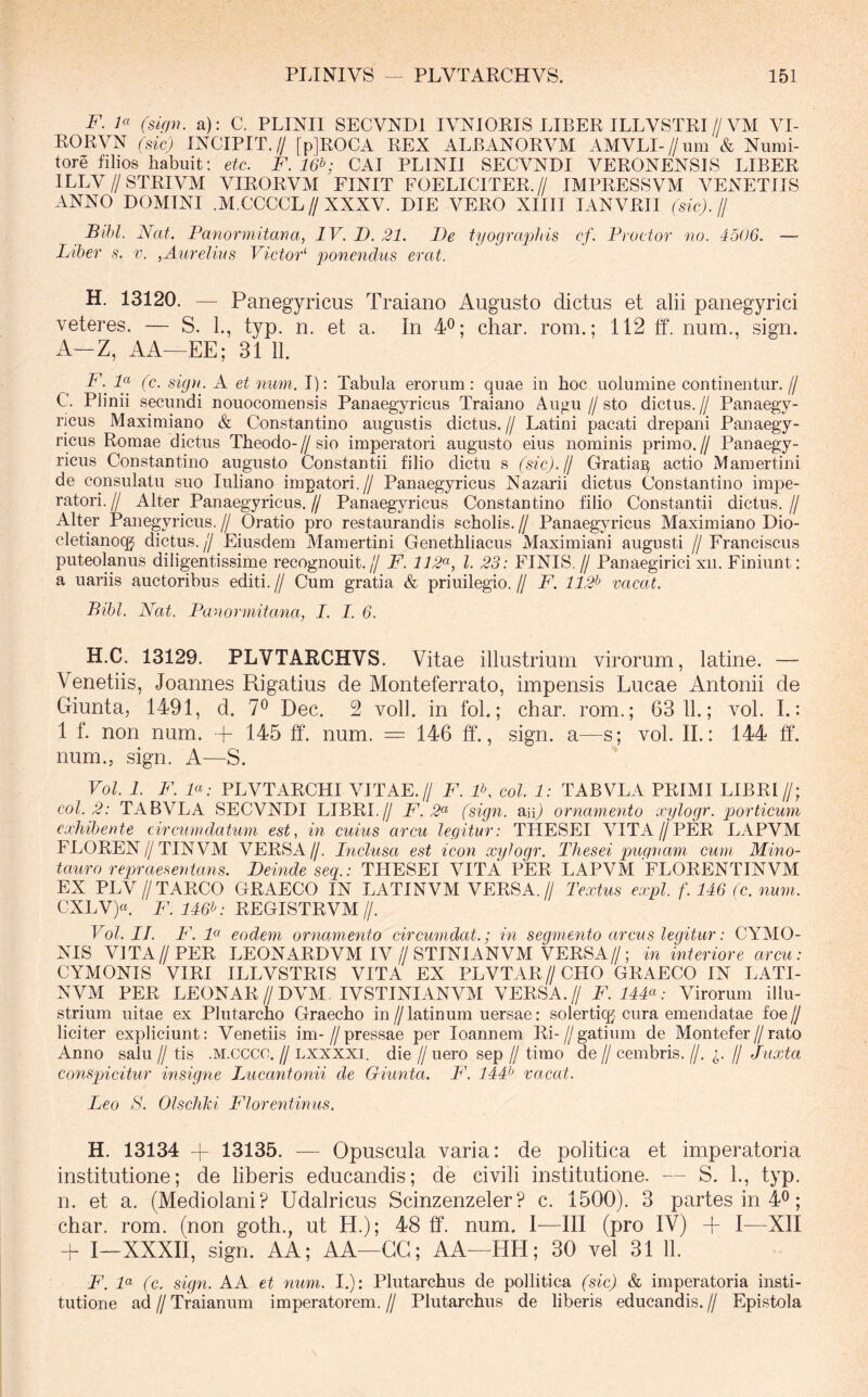 F. ici (slfpi. a): C. PLINII SECVNDl IVNIOEIS LIBER ILLVSTEI//VM VI- RO RVN (sic) INCIPIT.// [p]EOCA EEX ALBANORVM AMVLI-//um & Numi- tore filios habuit: etc. F.16b; CAI PLINII SECVNDl VERONENSIS LIBER ILLV//STRIVM VIRORVM FINIT EOELICITER.// IMPRESSVM VENETUS ANNO DOMINI .M.CCCCL//XXXV. DIE VERO XIIII lANVRII (sic), jj Bihl. JSfat. Panormitana, IV. D. 21. De tyographis cf. Praetor no. 4506. — Liber s. v. ,Aurelius Victor'' ponendus erat. H. 13120. — Panegyricus Traiano Augusto dictus et alii panegyrici veteres. — S. 1., typ. n. et a. In 4^; char. rom.; 112 ff. num., sign. A-Z, AA—EE; 31 11. F. D (c. sign. A et num. I): Tabula erorum : quae in hoc uolumine continentur. // C. Plinii secundi nouocomensis Panaegyricus Traiano Augu//sto dictus.// Panaegy- ricus Maximiano & Constantino augustis dictus.// Latini pacati drepani Panaegy- ricus Romae dictus Theodo- // sio imperatori augusto eius nominis primo. // Panaegy- ricus Constantino augusto Constantii filio dictu s (sic).lj Gratia^ actio Mamertini de consulatu suo luliano impatori.// Panaegyricus Nazarii dictus Constantino impe- ratori. // Alter Panaegyricus. // Panaegyricus Constantino filio Constantii dictus. // Alter Panegyricus.// Oratio pro restaurandis scholis.// Panaegyricus Maximiano Dio- cletianoqj dictus, (j Eiusdem Mamertini Genethliacus Maximiani augusti // Franciscus puteolanus diligentissime recognouit.// F. 112^'-, l. 23: FINIS.// Panaegirici xii. Finiunt: a uariis auctoribus editi.// Cum gratia & priuilegio.// F. 112^ vacat. Bibi. JSfat. Panormitana, I. I. 6. H.C. 13129. PLVTARCHVS. Vitae illustrium virorum, latine. — Venetiis, Joannes Rigatius de Monteferrato, impensis Lucae Antonii de Giunta, 1491, d. 7® Dec. 2 voll. in fol.; char. rom.; 63 11.; vol. I.: 1 f. non num. + 145 ff. num. = 146 ff., sign. a—s; vol. II.: 144 ff'. num., sign. A—S. Vol. 1. F. P: PLVTARCHI VITAE.// F. IK coi. 1: TABVLA PRIMI LIBRI//; coi. 2: TABVLA SECVNDl LIBRI.// F. 2^^ (sign. an) ornamento ocylogr. porticum exhibente circumdatum est, in cuius arcu legitur: THESEI VITA//PER LAPVM FLOREN//TINVM VERSA//. Inclusa est icon xylogr. Thesei pugnam cum JMino- tauro repraesentans. Deinde seq.: THESEI VITA PER LAPVM FLORENTINVM EX PLV //TARCO GRAECO IN LATINVM VERSA.// Textus expl f. 146 (c. num. CXLV)«. F. 146^: REGISTRVM //. Vol. II. F. P eodem ornamento circumdat.; in segmento arcus legitur: CYMO- NIS VITA//PER LEONARDVM IV//STINIANVM VERSA//; in interiore arcu: CYMONIS VIRI ILLVSTRIS VITA EX PLVTAR//CHO GRAECO IN LATI- NVM PER LEONAR//DVM IVSTINIANVM VERSA.// F.144^^: Virorum illu- strium uitae ex Plutarcho Graecho in//latinum uersae: solertiq^ cura emendatae ioe/j liciter expliciunt: Venetiis im-//pressae per loannem Ri-//gatium de Montefer//rato Anno salli // tis .M.cccc. // lxxxxi. die // uero sep // timo de // cembris. //. // Juxta conspicitur insigne Lucantonii de Giunta. F. 144:^ vacat. Leo S. Olschld Florentinus. H. 13134 + 13135. — Opuscula varia: de politica et imperatoria institutione; de liberis educandis; de civili institutione. — S. 1., typ. n. et a. (Mediolani? Udalricus Scinzenzeler? c. 1500). 3 partes in 4®; char. rom. (non goth., ut H.); 48 ff. num. I—III (pro IV) A I—XII -f- I—XXXII, sign. AA; AA—GG; AA—HH; 30 vel 31 11. F. P (c. sign. A A et num. I.): Plutarchus de polii tica (sic) & imperatoria insti- tutione ad II Traianum imperatorem. // Plutarchus de liberis educandis. // Epistola