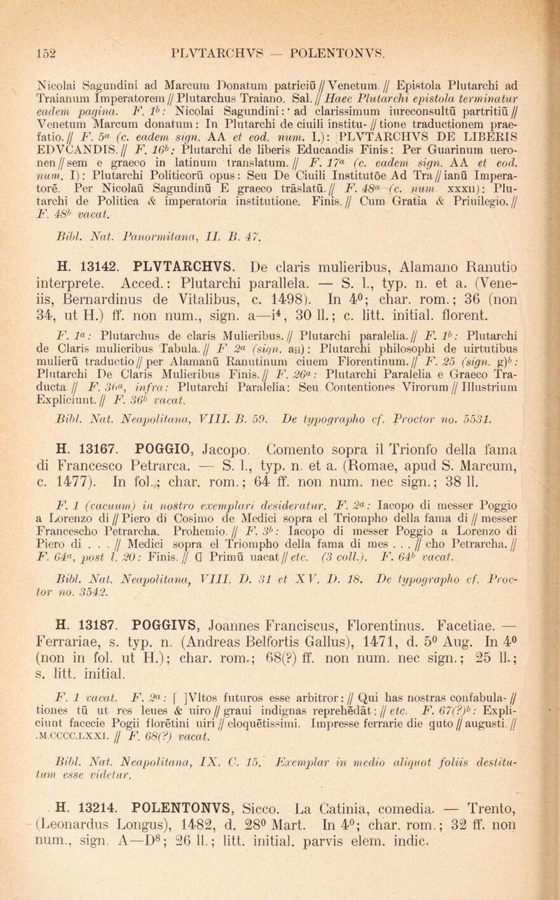 Nicolai Saguudini ad Marcum Donatum patriciu//Venetum,// Epistola Plutarchi ad Traianum Imperatorem//Plutarchus Traiano. Sal.//iiZaec Plutarchi epistola terminatur eadem pagina. F. P: Nicolai Sagundini: ‘ ad clarissimum iureconsultu partritiu// Venetum Marcum donatum: In Plutarchi de ciuili institu-//tione traductionem prae- fatio.// F. 5« (c. eadem sign. AA et eod. num. I.): PLVTARCHVS DE LIBERIS EDVCANDIS.// F. 16^: Plutarchi de liberis Educandis Finis: Per Guarinum uero- nen//sem e graeco in latinum translatum.// F. (c. eadem sign. A A et eod. num. I): Plutarchi Politicoru opus: Seu De Ciuili Institutoe Ad Tra//ianu Impera- tore. Per Nicolau Sagundinu E graeco traslatu.// F. 48*^ (c. num. xxxii): Plu- tarchi de Politica & imperatoria institutione. Finis. // Cum Gratia & Priuilegio. // P\ 48^ vacat. Bibi. Nat. Panormitana, II. B. 47. H. 13142. PLVTARCHVS. De claris mulieribus, Alamano Ranutio interprete. Acced.: Plutarchi parallela. — S. 1., typ. n. et a. (Vene- iis, Bernardinus de Vitalibus, c. 1498). In 4®; char. rom.; 36 (non 34, ut H.) ff. non num., sign. a—i^, 30 11.; c. litt. initial. florent. F.P: Plutarchus de claris Mulieribus.// Plutarchi paralelia.// F. P: Plutarchi de Claris mulieribus Tabula. // F 2« (sign. aii): Plutarchi philosophi de uirtutibus mulieru traductio//per Alamanu Ranutinum ciuem Florentinum.// F. 25 (sign. gp; Plutarchi De Claris Mulieribus Finis.// F.26<^: Plutarchi Paralelia e Graeco Tra- ducta// F. 3b<^, infra: Plutarchi Paralelia: Seu Contentiones Virorum//Illustrium Expliciunt. // F. 36^ vacat. Bibi. Nat. Neapolitana., VIII. B. 59. I)e typographo cf. Proctor no. 5531. H. 13167. POGGIO, Jacopo. Gomento sopra il Trionfo della fama di Francesco Petrarca. -— S. 1., typ. n. et a. (Romae, apud S. Alarcum, c. 1477). In fol..; char. rom.; 64 ff. non num. nec sign.; 38 11. F. 1 (cacimm) in nostro exe^nplari desideratur. F. 2«; lacopo di messer Poggio a Lorenzo di // Piero di Cosimo de Medici sopra el Triompho della fama di // messer Francescho Petrarcha. Prohemio,// F. 3^: lacopo di messer Poggio a Lorenzo di Piero di . . . // Medici sopra el Triompho della fama di mes . . . J/ eho Petrarcha.// F. 64<^, p)ost l. 20: Finis.// 0 Primu uacat//etc. (3 coli.). F. 64^ vacat. Bibi. Nat. Neapolitana, VIII. I). 31 et XV. I). 18. Pe typographo cf. Proc- tor no. 3542. H. 13187. POGGIVS, Joannes Franciscus, Florentinus. Facetiae. — Ferrariae, s. typ. n. (Andreas Belfortis Gallus), 1471, d. 5^ Aug. In 4® (non in fol. ut H.); char. rom.; 68(?) ff. non num. nec sign.; 25 11.; s. litt, initial. F. 1 vacat. F.2(^: [ ]Vltos futuros esse arbitror:// Qui has nostras coiifabula-// tiones tu ut res leues & uiro//graui indignas reprehedat://e^c. F.67(?)^: Expli- ciunt facecie Pogii floretini uiri // eloquetissimi. Impresse ferrarie die guto jj augusti. // .M.CCCC.LXXI. // F. 68(?) vacat. Bibi. Nat. Neapolitana, IX. C. 15. Exemplar in medio cdiquot foliis destitu- tum esse videtur. H. 13214. POLENTONVS, Sicco. La Gatinia, comedia. — Trento, (Leonardus Longus), 1482, d. 28^ Mart. In 4^; char. rom.; 32 ff. non num., sign. A—D®; 26 11.; litt. initial. parvis elem. indic.