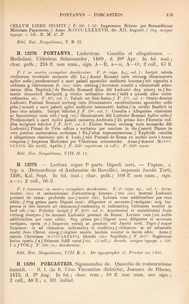 CELLVM LIBER INCIPIT.// F. 56^, 1.12: Impressum Brixiae per Bernardinum Misintam Papiensem. // Anno .M.CCCC.LXXXXVII. die .XII. Augusti. // Seq. insigne typogr. c. litt. .B. «M. .C. .P. Bihl. Nat. Neapolitana, V. B. 13. H. 13276. PONTANVS, Ludovicus. Consilia et allegationes. — Mediolani, Uldericus Scinzenzeler, 1489, d. 28^ Apr. In fol. mai.; char. goth.; 234 ff. non num., sign. A —B, a—n, A—0; 2 coli., 67 11. F. 1 in nostro exemplari desideratur. F. 2<^ (sign. Aij), coi. 1: Incipit tabula cosiliorum recolende memorie dni Lu // douici Romani iuris utrius(^ illuminatoris aplice sedis//protbonotarii z sacri palatii apostolici anditoris beneme//riti coposita z ordinata g clarissimum et (sic) iuris utriusqg//doctorem comite z cosistoriale aduo- catum dnm Baptista//de Brendis Romanu ipius dni Ludouici du^ uiuer3 in//hu- manis domesticu discipulu p titulos ordinarios decre//taliu z quosda alios extra- ordinarios. etc. F. 16^, coi. 2: Tabule est finis huius.// F. 17(^, coi. 1: Oratio domini Ludouici Pontani Romani utriusqj iuris illuminatoris excellentissimi apostolice sedis ptho//notarii z sacri palatii aplici auditoris benemeriti. habita//in cocilio Basilieh in pmo eius aduetu. Incipit feliciter.// F. 19^, coi. 1: Consilia z Allegatoes clarissimi ac famosissimi iuris urit//usqg (sic) illuminatoris dni Ludouici Romani Aplice sedis// Protbonotarii z sacri Aplici palatii causaru3 Auditoris // Et primo loco Florentie red- dita incipiunt feliciter.// F. 233^, coi. 2: Finitur Sermo utnus(^ iuris monarche dni Ludouici//Potani de Yrbe editus z recitatus per eundem in die//sancti Thome in cetu patrum uniuersalem ecclesiam i Ba // silea representantium. // Expliciut consilia z allegationes clarissimi uiri. d. Ludo // uici Pontani de Roma ex multis locis i unum congesta.// Impressa Mediolani per Vldericum scinzenzeler. Anno//domini .M.CCCC. Lxxxix. die xxviij. Aprilis.// F. 23F registrum (4 coli.). F. 23F vacat. Bibi. Nat. Neapolitana, Vlll. H. 11. H. 13279. — Lectura super B parte Digesti novi. — Papiae, s. typ. n. (Bernardinus et Ambrosius de Rovellis), impensis Jacobi Torti, 1496, Kal. Sept. In fol. mai.; char. goth,; 108 ff. non num., sign. a—r; 2 coli., 66 11. F. 1 (vacuum) in nostro exemplari desideratur, F.2^^ (sign. a2), coi. 1: Accu- tissimi (sic) et eminentissimi Jurisutriusq^ Interpe= // tris (sic) laureati Ludouici pontani de roma; profunde me^ // morie viri: Lectura cum additionibus per eum editis : // Sup prima parte Digesti noui: diligenter et accurate // castigata: nug Im- pressa et deo fauente ad comunem//studentiu3 et iudicantiu3 vtilitatem nouiter in luce edb//ta: Feliciter incipit.// F. 107^, coi. 2: Accutissimi et eminetissimi Juris vtriusqg interpre=//tis laureati Ludouici pontani de Roma: Lecture cum//no nullis additionibus per eum editis. Sug prima gte//Digesti noui diligenter et accurate castigate, opera et // Impensis eximij ac generosi viri Jacobi torti. Papie // nuper Impresse: et ad comunem iudicantiu3 et studetiu3 // vtilitatem. ac ad saluatoris nostri Jesu Christi eius cg//virginis matris laudem nouiter in lucem edite. Anno// salutis Christiane .M.CCCC.LXXXXVj. Mendis (sic) Septebris.// F'.107^: Registrum huius operis.//a//Primum foliu vacat jj etc. (3 coli.); demde, insigne typogr. c. litt. 1 A//TOR//. F. 108 (ri) desideratur. Bibi, Nat. Neapolitana, VIII, K, 4. Be typographis cf. Froctor no. 7102. H. 13291. PORCASTRIS, Sigismundus de. Quaestio de restauratione humidi. — S. 1. (in S. Urso Vincentiae districtu), Joannes de Rheno, 1473, d. 30 Aug. In fol.; char. rom,; 10 ff. non num. nec sign.; 2 coli., 48 11.; s. litt. initial.