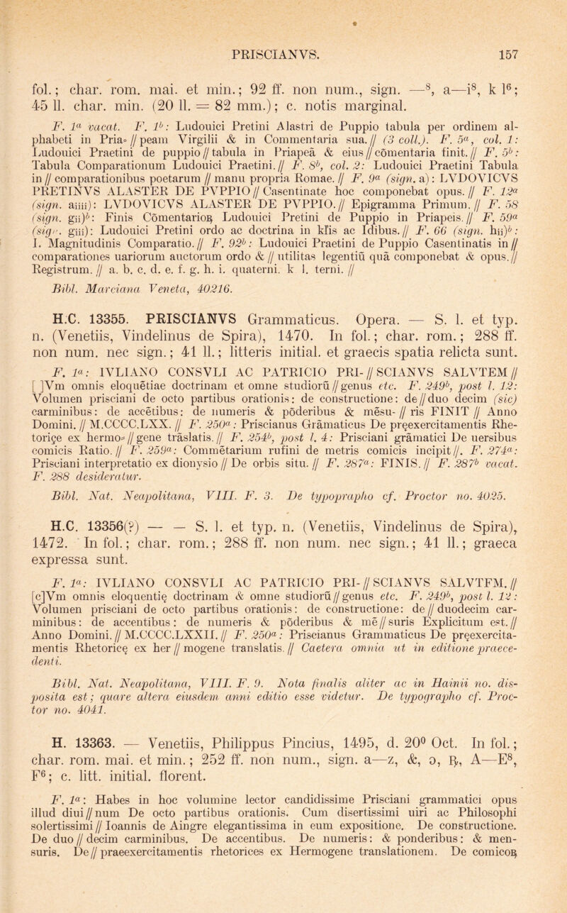 fol.; char. rom. mai. et min.; 92 ff. non num., sign. —a—i®, kl®; 45 11. char. min. (20 11. = 82 mm.); c. notis marginal. F. F vacat. F. P: Ludouici Pretiiii Alastri de Puppio tabula per ordinem al- phabeti in Pria^Z/peain Virgilii & in Commentaria sua.// (3 coli.). F.5^, coi. 1: Ludouici Praetini de puppio//tabula in Priapea & eius//comentaria finit.// F.5^: Tabula Comparationum Ludouici Praetini.// F. 8^, coi. 2: Ludouici Praetini Tabula in // comparationibus poetarum // manu propria Romae. // F. 9^ (sign. a): LVDOVICVS PRETINVS ALASTER DE PVPPIO//Casentinate hoc componebat opus.// F. 12^ (sign. aiiii): LVDOVICVS ALASTER DE PVPPIO.// Epigramma Primum.// F. 58 (sign. gii)^: Finis Comentario^ Ludouici Pretini de Puppio in Priapeis.// F. 59^ (sign. giii): Ludouici Pretini ordo ac doctrina in klis ac Idibus.// F. 66 (sign. hii)*; L Magnitudinis Comparatio.// F. 92^: Ludouici Praetini de Puppio Casentinatis in// comparationes nariorum auctorum ordo & //utilitas legentiu qua componebat & opus.// Registrum. // a. b. c, d. e. f. g. h. i. quaterni, k 1. terni. // Bibi. Marciana Veneta, 40216. H.C. 13355. PRISCIANVS Grammaticus. Opera. — S. 1. et typ. n. (Venetiis, Vindelinus de Spira), 1470. In fol.; char. rom.; 288 ff. non num. nec sign.; 41 11.; litteris initial. et graecis spatia relicta sunt. F.F: IVLIANO CONSVLI AC PATRICIO PRI-//SCIANVS SALVTEM// [ ]Vm omnis eloquetiae doctrinam et omne studioru//genus etc. F. 249^, post l. 12: Volumen prisciani de octo partibus orationis: de constructione: de//duo decim (sic) carminibus: de accedbus: de numeris & poderibus & mesu-//ris FINIT // Anno Domini. // M.CCCC.LXX. // F. 250<^: Priscianus Gramaticus De prqexercitamentis Rhe- torige ex herino^^//gene traslatis.// F. 254^, post L 4: Prisciani gramatici De uersibus comicis Ratio.// F.259'^: Commetarium rufini de metris comicis incipit//. F. 274^: Prisciani interpretatio ex dionysio // De orbis situ. // F. 287^: FINIS.// F. 287^ vacat. F. 288 desideratur. Bibi. Nat. Neapolitana, VIII. F. 3. De typoprapko cf. Proctor no. 4025. H.C. 13356(?) — — S. 1. et typ. n. (Venetiis, Vindelinus de Spira), 1472. In fol.; char. rom.; 288 ff. non num. nec sign.; 41 11.; graeca expressa sunt. F.F: IVLIANO CONSVLI AC PATRICIO PRI-//SCIANVS SALVTEM.// [c]Vm omnis eloquentiq doctrinam & omne studioru//genus etc. F. 249^, posti. 19: Volumen prisciani de octo partibus orationis: de constructione: de//duodecim car- minibus: de accentibus: de numeris & poderibus & me//suris Explicitum est.// Anno Domini. // M.CCCC.LXXII. // F. 250<^: Priscianus Grammaticus De prqexercita- mentis Rhetoricg ex her//mogene translatis.// Caetera omnia ut in editione praece- denti. Bibi. Nat. Neapolitana, VIII. F. 9. Nota finalis aliter ac in Hainii no. dis- p)Osita est; quare altera eiusdem anni editio esse videtur. De typographo cf. Proc- tor no. 4041. H. 13363. ■— Venetiis, Philippus Pincius, 1495, d. 20® Oct. In fol.; char. rom. mai. et min.; 252 ff. non num., sign. a—z, &, o, p,, A—E®, F®; c. litt. initial. florent. F. P: Habes in hoc volumine lector candidissime Prisciani grammatici opus illud diui//num De octo partibus orationis. Cum disertissimi uiri ac Philosophi solertissimi // loannis de Aingre elegantissima in eum expositione. De constructione. De duo // decim carminibus. De accentibus. De numeris: & ponderibus: & men- suris. De//praeexercitamentis rhetorices ex Hermogene translationem. De comico^