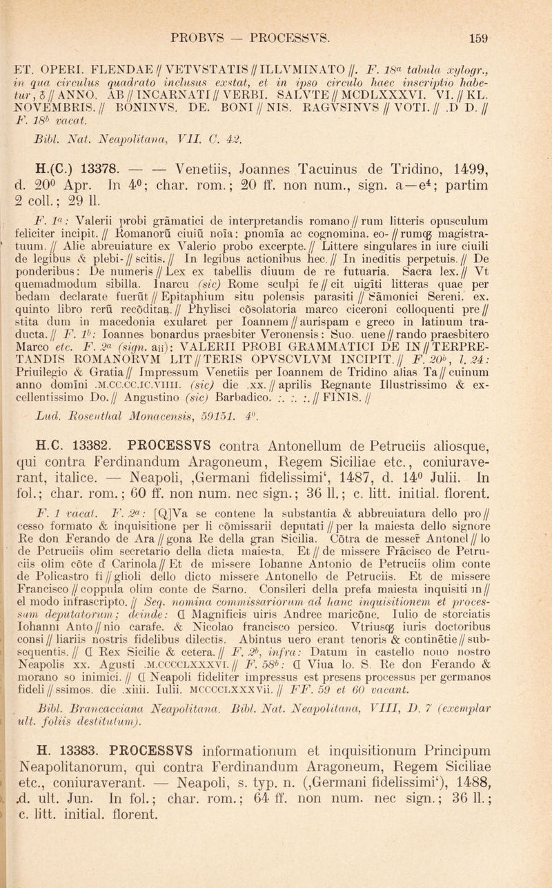 ET. OPP:Rr. PXENDAE//VETVSTATIS//ILLVMINATO//. F. i,S’« tabula xylogr., in qua circulus quadrato inclusus exstat, et in ipso circulo haec inscriptio habe- tur , 5 // ANNO. AB II INCARNATI // VERBI. SALVTE // MCDLXXXVI. VI. // KL. NOVEMBRIS, BONINVS. DE. BONI//NIS. RAGVSINVS//VOTI.// .D D.// F. 18^ vacat. Bibi. Nat. Neapolitana, VII. G. 42. H.(C.) 13378. — — Venetiis, Joannes Tacuinus de Tridino, 1499, d. 200 40. char. rom.; 20 ff. non num., sign. a —e^; partim 2 coli.; 29 11. F. 1«; Valerii probi gramatici de interpretandis romano//rum litteris opusculum feliciter incipit.// Romanoru ciuiu nola: pnomla ac cognomina. eo-Z/rumqj magistra- tuum . // Alie abreuiature ex A^alerio probo excerpte. // Littere singulares in iure ciuili de legibus A plebi-//scitis.// In legibus actionibus hec.// In ineditis perpetuis.// De ponderibus: De numeris//Lex ex tabellis diuum de re futuaria. Sacra lex.// Vt quemadmodum sibilla. Inarcu (sic) Rome sculpi fe//cit uigiti litteras quae per bedam declarate fuerut // Epitaphium situ polensis parasiti // Samonici Sereni, ex. quinto libro reru recodita^. // Phylisci cosolatoria marco ciceroni colloquenti pre // stita dum in macedonia exularet per loannem//aurispam e greco in latinum tra- ducta.// F. P: loannes bonardus praesbiter Veronensis: Suo. uene//rando praesbitero Marco etc. F. 2^ (sign.2.ii): VALERII PROBI GRAMMATICI DE IN//TERPRE- TANDIS ROMANORVM LIT//TERIS OPVSCVLVM INCIPIT.// F.20'\ 1.24: Priuilegio & Gratia// Impressum Venetiis per loannem de Tridino alias Ta//cuinum anno domini .M.CC.CC.iC.viin. (sic) die .xx.//aprilis Regnante Illustrissimo & ex- cellentissimo Do.// Angustino (sic) Barbadico. //FINIS.// Luci. Bosenthal Monacensis, 59151. 4°. H.C. 13382. PROCESSVS contra Antonellum de Petruciis aliosque, qui contra Ferdinandum Aragoneum, Regem Siciliae etc., coniurave- rant, italice. — Neapoli, ,Germani fidelissimi‘, 1487, d. 14*^ Julii. In foL; char. rom.; 60 ff. non num. nec sign.; 36 11.; c. litt. initial. florent. F. 1 vacat. F. 2^: [Q]Va se contene la substantia & abbreuiatura dello pro // cesso formato & inquisitione per li comissarii deputati // per la maiesta dello signore Re don Ferando de Ara//gona Re della gran Sicilia. Cotra de messef Antonel//lo de Petruciis olim secretario della dicta maiesta. Et // de missere Fracisco de Petru- ciis olim cote d Carinola//Et de missere lobanne Antonio de Petruciis olim conte de Policastro fi//glioli dello dicto missere Antonello de Petruciis. Et de missere FranCisco//coppuia olim conte de Sarno. Consileri della prefa maiesta inquisiti ]n// el modo infrascripto. // Seq. nomina commissariorum ad hanc inquisitionem et piroces- sum deputatorum; deinde: Q Magnificis uiris Andree maricone. Iulio de storciatis lohanni Anto//nio carafe. & Nicolao francisco persico. Vtriuscg iuris doctoribus consi//liariis nostris fidelibus dilectis. Abintus uero erant tenoris & continetie//sub- sequentis.// Q Rex Sicilie & cetera.// F. 2^, infra: Datum in castello nouo nostro Neapolis xx. Agusti .m.cccclxxxvi.// F. 58^: Q Viua lo. S. Re don Ferando & morano so inimici. // Q Neapoli fideliter impressus est presens processus per germanos fideli II ssimos. die .xiiii. Iulii. MCCCCi.xxxvii. // FF. 59 et 60 vacant. Bibi. Brancacciana Neapolitana. Bibi. Nat. Neapolitana, VIII, D. 7 (exempilar ult. foliis destitutum). H. 13383. PROCESSVS informationum et inquisitionum Principum Neapolitanorum, qui contra Ferdinandum Aragoneum, Regem Siciliae etc., coniuraverant. — Neapoli, s. typ. n. (,Germani fidelissimi^), 1488, .d. ult. Jun. In fol.; char. rom.; 64 ff. non num. nec sign.; 36 11.; c. litt. initial. florent.