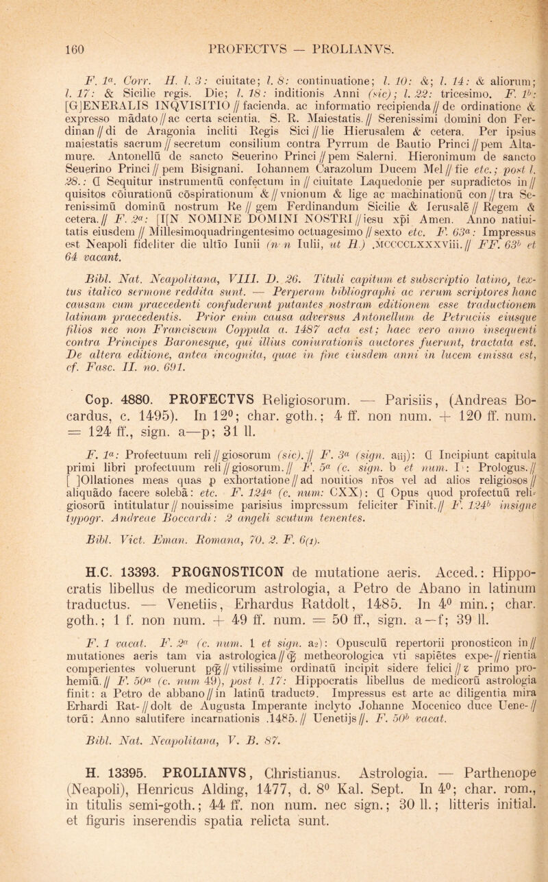 F.1<^K Corr. 11. 1.3: ciuitate; 1.8: continuatione; l. 10: &; 1. 14: & aliorum; 1.17: & Sicilie regis. Die; 1.18: inditionis Anni (dc); 1.22: tricesimo. F.P: [GJENERALIS INQVISITIO//facienda, ac informatio recipienda//de ordinatione & expresso madato//ac certa scientia. S. E. Mai es tatis.// Serenissimi domini don Fer- dinan//di de Aragonia incliti Regis Sici//lie Hierusalem & cetera. Per ipsius majestatis sacrum//secretum consilium contra Pyrrum de Bautio Princi//pem Alta- mure. Antonellu de sancto Seuerino Princi//pem Salerni. Hieronimum de sancto Seuerino Princi//pem Bisignani. Iohannem Carazolum Ducem Mel//fie etc.; pod l. 28.: Q Sequitur instrumentu confectum in // ciuitate Laquedonie per supradictos in // quisitos coiurationu cospirationum &//vnionum & lige ac machinationu con//tra Se- renissimu dominu nostrum Re // gem Ferdinandum Sicilie & lerusale // Regem & cetera.// F. 2^: [I[N NOMIISTE DOMINI NOSTRI//iesu xpi Arnen. Anno natiui- tatis eiusdem // Millesimoquadringentesimo octuagesimo // sexto etc. F. 63^: Impressus est Neapoli fideliter die ultio lunii (n'n Iulii, %{,t R.) .MCCCCLXXXViii.// FF. 63^ et 64 vacant. Bibi. Nat. Neapolitana, VIII. D. 26. Tituli capitum et subscriptio latino, tex- tus italico sermone reddita sunt. — Perperam bibliograplii ac rerum scriptores hanc causam cum praecedenti confuderunt putantes nostram editionem esse traductionem latinam praecedentis. Prior enim causa adversus Antonellum de Petruciis eiusqiie filios nec non Franciscum Coppula a. 1487 acta est; haec vero anno insequenti contra Principes Baronesque, qui illius coniurationis auctores fuerunt, tractata est. Re altera editione, antea incognita, quae in fme eiusdem anni in lucem emissa est, cf. Fasc. II. no. 691. Cop. 4880. PROFECTVS Religiosorum. — Parisiis, (Andreas Bo- cardus, c. 1495). In 12®; char. goth.; 4 ff. non num. + 120 ff. num. = 124 ff., sign. a—p; 31 11. F. F: Profectuum reli//giosorum (sic).'jl F. 3« (sign. aiij): Q Incipiunt capitula primi libri profectuum reli//giosorum.// F'. 5« (c. sign. b et num. I': Prologus.// [ JOllationes meas quas p exhortatione//ad nouitios nfos vel ad alios religiosos// aliquado facere soleba: etc. F. 124^ (c. num: CXX): Q Opus quod profectuu reli=^ giosoru intitulatur//nouissime parisius impressum feliciter Finit.// F. 124^ insigne typogr. Andreae Boccardi: 2 angeli scutum tenentes. Bibi. Viet. Eman. Bomana, 70. 2. F. 6(i). H.C. 13393. PROGNOSTICON de mutatione aeris. Acced.: Hippo- cratis libellus de medicorum astrologia, a Petro de Abano in latinum traductus. — Venetiis, Erhardus Ratdolt, 1485. In 4® min.; char. goth.; 1 f. non num. + 49 ff. num. = 50 ff., sign. a—f; 39 11. F. 1 vacat. F. 2<'^ ( c. num. 1 et sign. a.2): Opusculu repertorii pronosticon in // mutationes aeris tam via astrologica//(^ metheorologica vti sapietes expe-//rientia comperientes voluerunt p(g//vtilissime ordinatu incipit sidere felici//e primo pro- hemiu.// F. 50^^ (c. nuin 49), post l. 17: Hippocratis libellus de medicoru astrologia finit: a Petro de abbano//in latinu traduct9. Impressus est arte ac diligentia mira Erhardi Rat-//dolt de Augusta Imperante inclyto Johanne Mocenico duce Uene-// toru: Anno salutifere incarnationis .1485.// Uenetijs//. F. 50^ vacat. Bibi. Nat. Neapolitana, V. B. 87. H. 13395. PROLIANVS, Christianus. Astrologia. — Parthenope (Neapoli), Henricus Alding, 1477, d. 8® Kal. Sept. In 4®; char. rom., in titulis semi-goth.; 44 ff. non num. nec sign.; 30 11.; litteris initial. et figuris inserendis spatia relicta sunt.