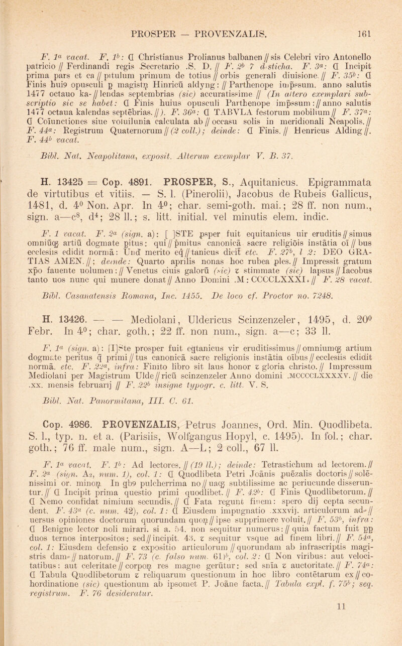 F. F vacat. F. P: Q Christianus Prolianus balbanen//sis Celebri viro Antonello patricio // Ferdinandi regis .Secretario .S. D, // F. 2^ 7 chsticha. F. 3«; Q Incipit prima pars et ca//pitulum primum de totius//orbis generali diuisione.// F. 35^: Q Finis hui9 opusculi p magist^ Hinricu aldyng: //Parthenope impssum. anno salutis 1477 octauo ka-//lendas septembrias (sic) accuratissime // (In altero exemplari sub- scriptio sic se liahet: Q Finis huius opusculi Parthenope impssum ://anno salutis 1477 octaua kalendas septebrias.///. F. 36<^: Q TABVLA festorum mobilium// F. 37<^: 0 Coiunctiones siue voluilunia calculata ab//occasu solis in meridionali Neapolis.// F.4F: Registrum Quaternorum//(79 ; deinde: Q Finis.// Henricus Alding//. F. 4P vacat. Bibi. Nat. Neapolitana.! exposit. Alterum exemplar V. B. 37. H. 13425 — Cop. 4891. PROSPER, S., Aquitanicus. Epigrammata de virtutibus et vitiis. — S. 1. (Pinerolii), Jacobus de Rubeis Gallicus, 1481, d. 4^ Non. Apr. In 4^; char. semi-goth. mai.; 28 ff. non num., sign. a—c®, d^; 28 11.; s. litt. initial. vel minutis elem. indic. F. 1 vacat. F.2<^ (sign. a): [ ]STE psper fuit equitanicus uir eruditis//simus omniuqj artiu dogmate pitus: qui//pmitus canonica sacre religiois instatia oi//bus ecclesiis edidit norma; Und’ merito eqZ/tanicus dici! etc. F. 27^, l 2: DEO CRA- TIAS AMEN.//; deinde: Quarto apnlis nonas hoc rubea ples.// Impressit gratum xpo fauente uolumen ;//Venetus ciuis galoru (-nc) z stimmate (sic) lapsus//lacobus tanto uos nunc qui munere donat//Anno Domini .M: CCCCLXXXI+// F. 28 vacat. Bibi. Casanatensis Bomcma, Inc. 1455. De loco cf. Proctor no. 7248. H. 13426. — — Mediolani, Uldericus Scinzenzeler, 1495, d. 20^ Febr. In40; char. goth.; 22 ff. non num., sign. a—c; 33 11. F. F (sign. a): [I]Ste prosper fuit egtanicus vir eruditissimus//omniumqj artium dogmate peritus q primi // tus canonica sacre religionis instatia oibus // ecclesiis edidit norma, etc. F. 22<^, infra: Finito libro sit laus honor s gloria christo.// Impressum Mediolani per Magistrum Ulde // ricu scinzenzeler Anno domini .mcccclxxxxv. // die .XX. mensis februarij // F. 22<^ insigne typogr. c. litt. V. S. Bibi. Nat. Panormitana, III. C. 61. Cop. 4986. PROVENZALIS, Petrus Joannes, Ord. Min. Quodlibeta. S. 1., typ. n. et a. (Parisiis, Wolfgangus Hopyl, c. 1495). In fol.; char. goth.; 76 ff. male num., sign. A—L; 2 colL, 67 11. jP. 4« vacat. F.F: Ad lectores, (j (19 ll.); deinde: Tetrastichum ad lectorem.// F. 2<^ (sign. A2, nmn. 1), coi. 1: Q Quodlibeta Petri Joanis puezalis doctoris//sole- nissimi or. minoi^ In gb9 pulcherrima noZ/uaqj subtilissime ac periucunde disserun- tur.// Q Incipit prima questio primi quodlibet.// F. 42^: Q Finis Quodlibetorum.// Q Nemo confidat nimium secundis.// Q Fata regunt finem: spero dij cepta secun- dent. F. 43a (c. num. 42), coi. 1: Q Eiusdem impugnatio .xxxvij. articulorum ad==// uersus opiniones doctorum quorundam quo^//ipse supprimere voluit.// F. 53^, infra: Q Benigne lector noli mirari, si a. 54. non sequitur numerus://quia factum fuit pg duos ternos interpositos; sed//incipit. 46. z sequitur vsque ad finem hbri.// F. 54<^, coi. 1: Eiusdem defensio z expositio articulorum//quorundam ab infrascriptis magi- stris dam=//natorum.// P\ 73 (c. falso num. 61 coi. 2: Q Non viribus: aut veloci- tatibus; aut celeritate//corpoi^ res magne gerutiir; sed snia z auctoritate.// F. 74^: Q Tabula Quodlibetorum z rehquarum questionum in hoc libro contetarum ex//co- hordinatione (sic) questionum ab ipsomet P. Joane facta.// Tabula expl. f. 75^; seq. registrum. F. 76 desideratur. 11