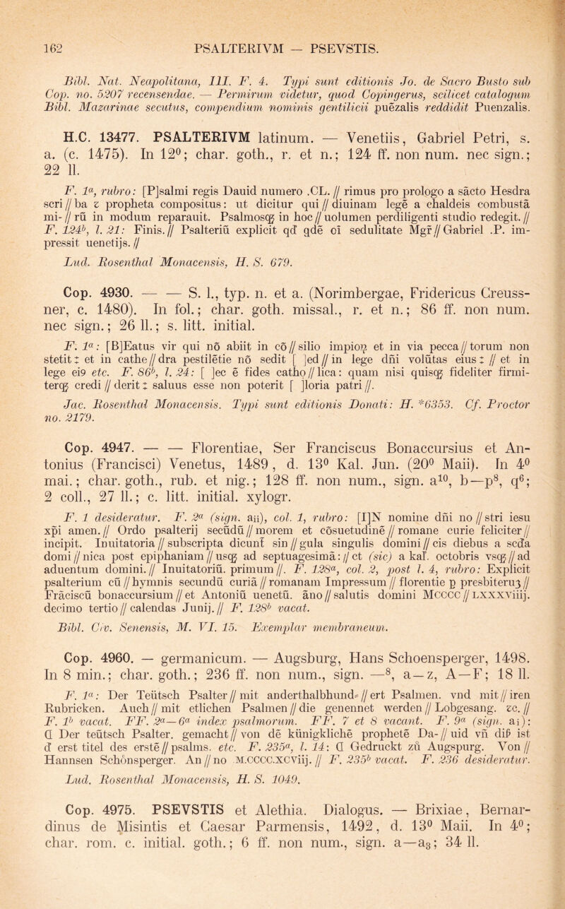 Bibl. Nat. Neapolitana, 111. F. 4. Typi sunt editionis Jo. de Sacro Busto sub Cop. no. 5207 recensendae. — Bermiruni videtur, quod Copingerus, scilicet catalogum Bibi. Mazarinae secutus, compendium nominis gentilicii puezalis reddidit Piienzalis. H.C. 13477. PSALTERIVM latinum. — Venetiis, Gabriel Petri, s. a. (c. 1475). In 12^; char. goth., r. et n.; 124 ff. nonnum, nec sign.; 22 11. F. F, rubro: [PJsalmi regis Dauid numero .CL. // rimus pro prologo a sacto Hesdra seri // ba z propbeta compositus: ut dicitur qui // diuinam lege a chaldeis combusta mi-// ru in modum reparauit. Psalmosqj in hoc//uolumen perdiligenti studio redegit.// F. 124^, 1.21: Finis.// Psalteriu explicit qd qde oi sedulitate Mgf//Gabriel .P. im- pressit uenetijs. // Lud. Bosenthal Monacensis, H. S. 679. Cop. 4930. — — S. 1., typ. n. et a. (Norimbergae, Fridericus Greuss- ner, c. 1480). In fol.; char. goth. missab, r. et n.; 86 ff. non num. nec sign.; 26 11.; s. litt. initial. F. F: [BjEatus vir qui no abiit in co//silio impioi^ et in via pecca//torum non stetit t et in cathe//dra pestiletie no sedit [ Jed//in lege dni volutas eius X //et in lege ei9 etc. F. S6^, l. 24: [ ]ec e fides catho//lica: quam nisi quisqj fideliter firrni- tereg credi // derit x saluus esse non poterit [ Jloria patri //. Jac. Bosenthal Monacensis. Typi sunt editionis Bonati: H. *6353. Cf. Proctor no. 2179. Cop. 4947. — — Florentiae, Ser Franciscus Bonaccursius et An- tonius (Francisci) Venetus, 1489 , d. 13^ Kal. Jun. (20® Maii). In 4® mai.; char. goth., rub. et nig.; 128 ff. non num., sign. a^®, b—p®, q®; 2 coli., 27 11.; c. litt. initial. xylogr. F. 1 desideratur. F. .2« (sign. au), coi. 1, rubro: [1]N nomine dni no//stri iesu xpi amen.// Ordo psalterij secudu//morem et cosuetudine//romane curie feliciter// incipit. Inuitatoria // subscripta dicunt sin // gula singulis domini // cis diebus a seda domi//nica post epiphaniam//uscg ad septuagesima://ct (sic) a kaf. octobris vsq^Z/ad aduentum domini.// Inuitatoriu. primum//. F. 128<^, coi. 2, qwst l. 4, rubro: Explicit psalterium cu//hymnis secundu curia//romanam Impre.ssum//florentie p presbiteru3// Fraciscu bonaccursium//et Antoniu uenetu. ano//salutis domini Mcccc//Lxxxvdiij. decimo tertio//calendas Junij.// Ft 128^ vacat. Bibi. G(V. Senensis, M. VI. 15. Fxemplar membraneum. Cop. 4960. — germanicum. — Augsburg, Hans Schoensperger, 1498. In 8 min.; char. goth.; 236 ff. non num., sign. —®, a—z. A —F; 18 11. F.F: Der Teiitsch Psalter//mit anderthalbhund^//ert Psalmen. vnd mit//iren Rubricken. Auch//mit etlichen Psalmen//die genennet werden//Lobgesang. ec.// F. F vacat. FF. index psalmorum. FF. 7 et 8 vacant. F. 9^ (sign. ai): Q Der teutsch Psalter. gemacht // von de kiinigkliche prophete Da- // uid vh dff ist d erst titel des erste//psalms. etc. F. 235<^, l. 14: Q Gedruckt zu Augspurg. Von// Hannsen Schonsperger. An//no M.cccc.xcviij.// F. 235^ vacat. F. 236 desideratur. Lud. Bosenthal Monacensis, H. S. 1049. Cop. 4975. PSEVSTIS et Alethia. Dialogus. — Brixiae , Bernar- dinus de Misintis et Caesar Parmensis, 1492, d. 13® Maii. In 4®; char. rom. c. initial. goth.; 6 ff. non num., sign. a—as; 34 11.